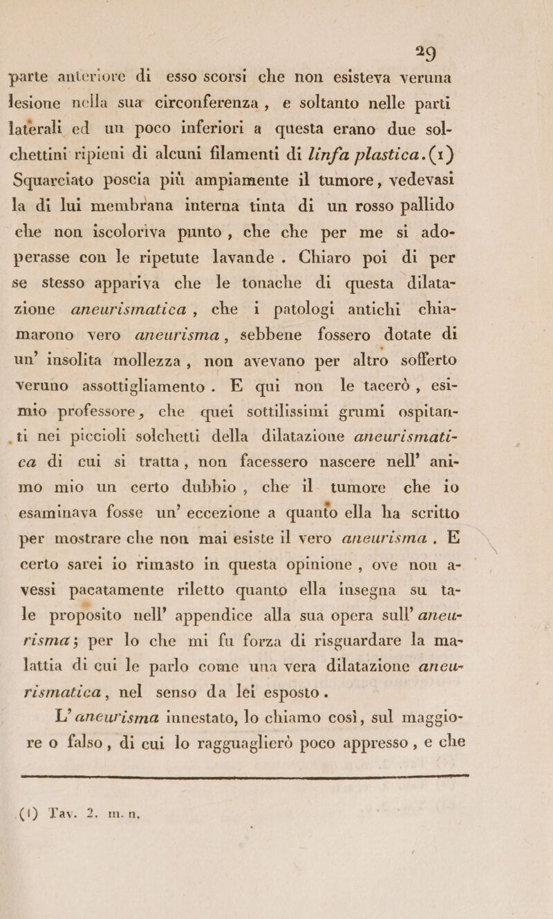 ^9 parte anteriore di esso scorsi che non esisteva veruna lesione ne ila sua circonferenza , e soltanto nelle parti laterali ed un poco inferiori a questa erano due sol- chettini ripieni di alcuni filamenti di linfa plastica.{y) Squarciato poscia più ampiamente il tumore, vedevasi la di lui membrana interna tinta di un rosso pallido che non iscoloriva punto , che che per me si ado¬ perasse con le ripetute lavande . Chiaro poi di per se stesso appariva che le tonache di questa dilata¬ zione aneurismatica , che i patologi antichi chia¬ marono vero aneurisma, sebbene fossero dotate di un’ insolita mollezza , non avevano per altro sofferto veruno assottigliamento . E qui non le tacerò , esi¬ mio professore^ che quei sottilissimi grumi ospitari- . ti nei piccioli solchetti della dilatazione aneurismati¬ ca di cui si tratta, non facessero nascere nell’ ani¬ mo mio un certo dubbio , che il tumore che io esaminava fosse un’ eccezione a quanto ella ha scritto per mostrare che non mai esiste il vero aneurisma . E certo sarei io rimasto in questa opinione , ove non a- vessi pacatamente riletto quanto ella insegna su ta¬ le proposito nell’ appendice alla sua opera sull’ aneu¬ risma', per lo che mi fu forza di risguardare la ma¬ lattia di cui le parlo come una vera dilatazione aneu¬ rismatica , nel senso da lei esposto. ÌJ aneurisma innestato, lo chiamo cosi, sul maggio¬ re o falso, di cui lo ragguaglierò poco appresso, e che