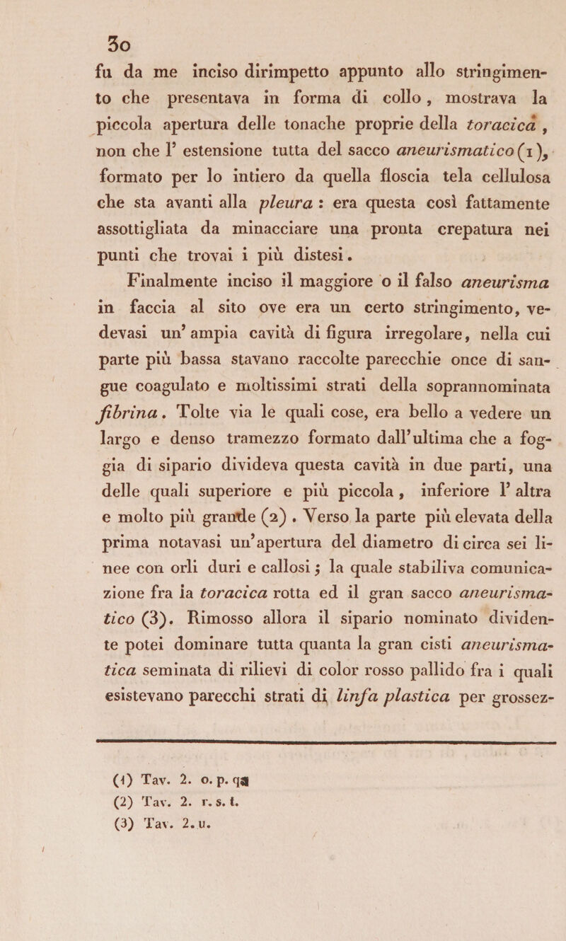 fu da me inciso dirimpetto appunto allo stringimen¬ to che presentava In forma di collo, mostrava la piccola apertura delle tonache proprie della toracica , non che 1’ estensione tutta del sacco aneurismatico formato per lo intiero da quella floscia tela cellulosa che sta avanti alla pleura : era questa cosi fattamente assottigliata da minacciare una pronta crepatura nei punti che trovai i più distesi. Finalmente inciso il maggiore o il falso aneurisma in faccia al sito ove era un certo stringimento, ve¬ dovasi un’ ampia cavità di figura irregolare, nella cui parte più bassa stavano raccolte parecchie once di san¬ gue coagulato e moltissimi strati della soprannominata fibrina. Tolte via le quali cose, era bello a vedere un largo e denso tramezzo formato dall’ultima che a fog¬ gia di sipario divideva questa cavità in due parti, una delle quali superiore e più piccola , inferiore 1’ altra e molto più grande (2) . Verso la parte più elevata della prima notavasi un’apertura del diametro di circa sei li¬ nee con orli duri e callosi 5 la quale stabiliva comunica¬ zione fra la toracica rotta ed il gran sacco aneurisma¬ tico (3). Rimosso allora il sipario nominato dividen¬ te potei dominare tutta quanta la gran cisti aneurisma¬ tica seminata di rilievi di color rosso pallido fra i quali esistevano parecchi strati di linfa plastica per grossez- (0 Tav. 2. o. p. qji (2) Tav. 2. r. 5. t. (3) Tav. 2.U.