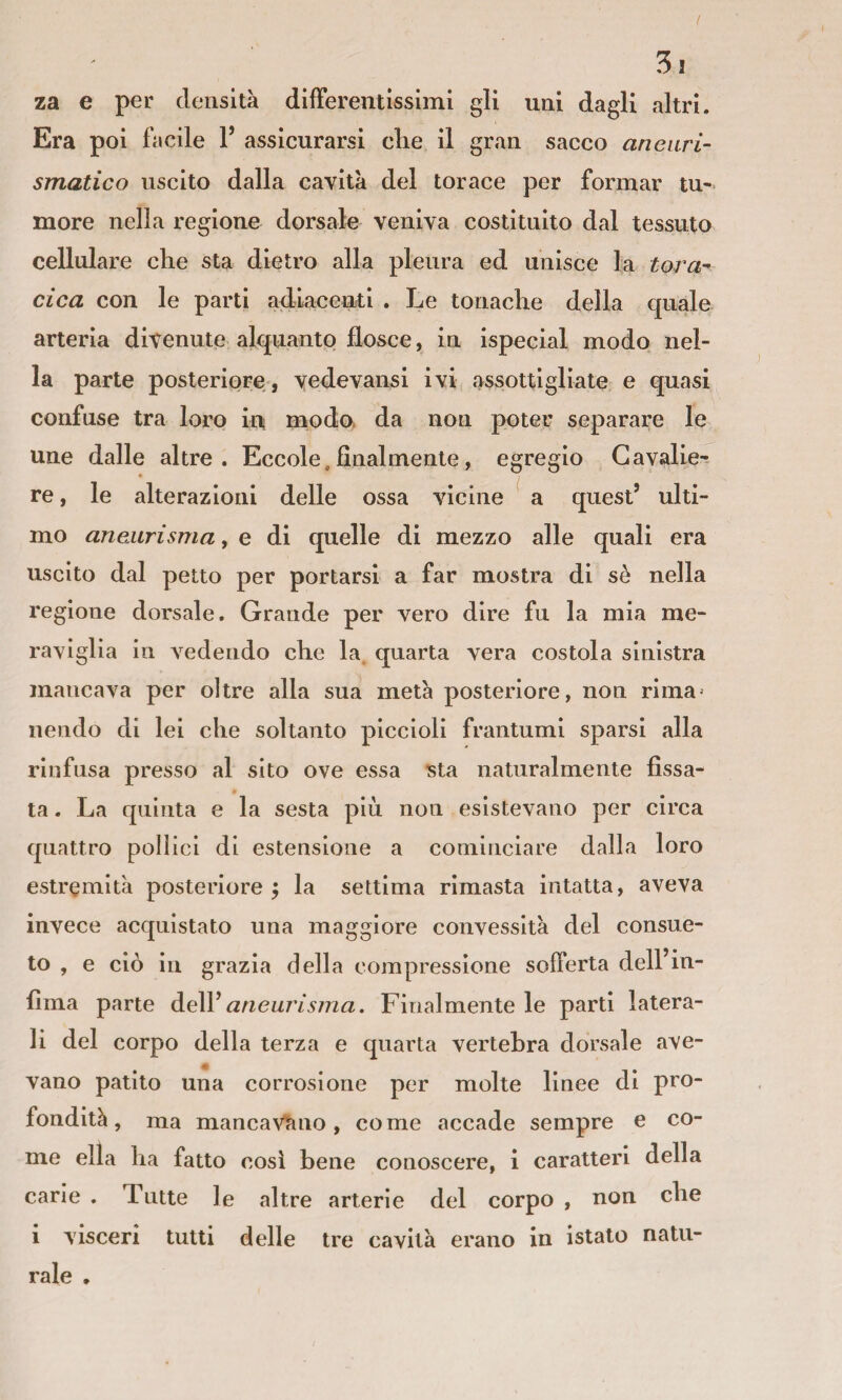 za e per densità difFerentissimi gli uni dagli altri. Era poi facile F assicurarsi clie il gran sacco aneuri¬ smatico uscito dalla cavità del torace per formar tu¬ more nella regione dorsale veniva costituito dal tessuto cellulare che sta dietro alla pleura ed unisce la torà-- cica con le parti adiacenti . Le tonache della quale arteria divenute alquanto flosce, in ispecial modo nel¬ la parte posteriore, vedevansi ivi assottigliate e quasi confuse tra loro in modo, da non poter separare le une dalle altre. Eccole.finalmente, egregio Gavalie-- re, le alterazioni delle ossa vicine a quest’ ulti¬ mo aneurisma, e di quelle di mezzo alle quali era uscito dal petto per portarsi a far mostra di sè nella regione dorsale. Grande per vero dire fu la mia me¬ raviglia in vedendo che la. quarta vera costola sinistra mancava per oltre alla sua metà posteriore, non rima^ nendo di lei che soltanto piccioli frantumi sparsi alla rinfusa presso al sito ove essa sta naturalmente fissa¬ ta . La quinta e la sesta più non esistevano per circa quattro pollici di estensione a cominciare dalla loro estremità posteriore la settima rimasta intatta, aveva invece acquistato una maggiore convessità del consue¬ to , e ciò in grazia della compressione sofferta delFin- fima parte ò.eW aneurisina. Finalmente le parti latera¬ li del corpo della terza e quarta vertebra dorsale ave¬ vano patito una corrosione per molte linee di pro¬ fondità, ma manca\^no, come accade sempre e co¬ me ella ha fatto cosi bene conoscere, i caratteri della carie . Tutte le altre arterie del corpo , non che i visceri tutti delle tre cavità erano in istato natu¬ rale .
