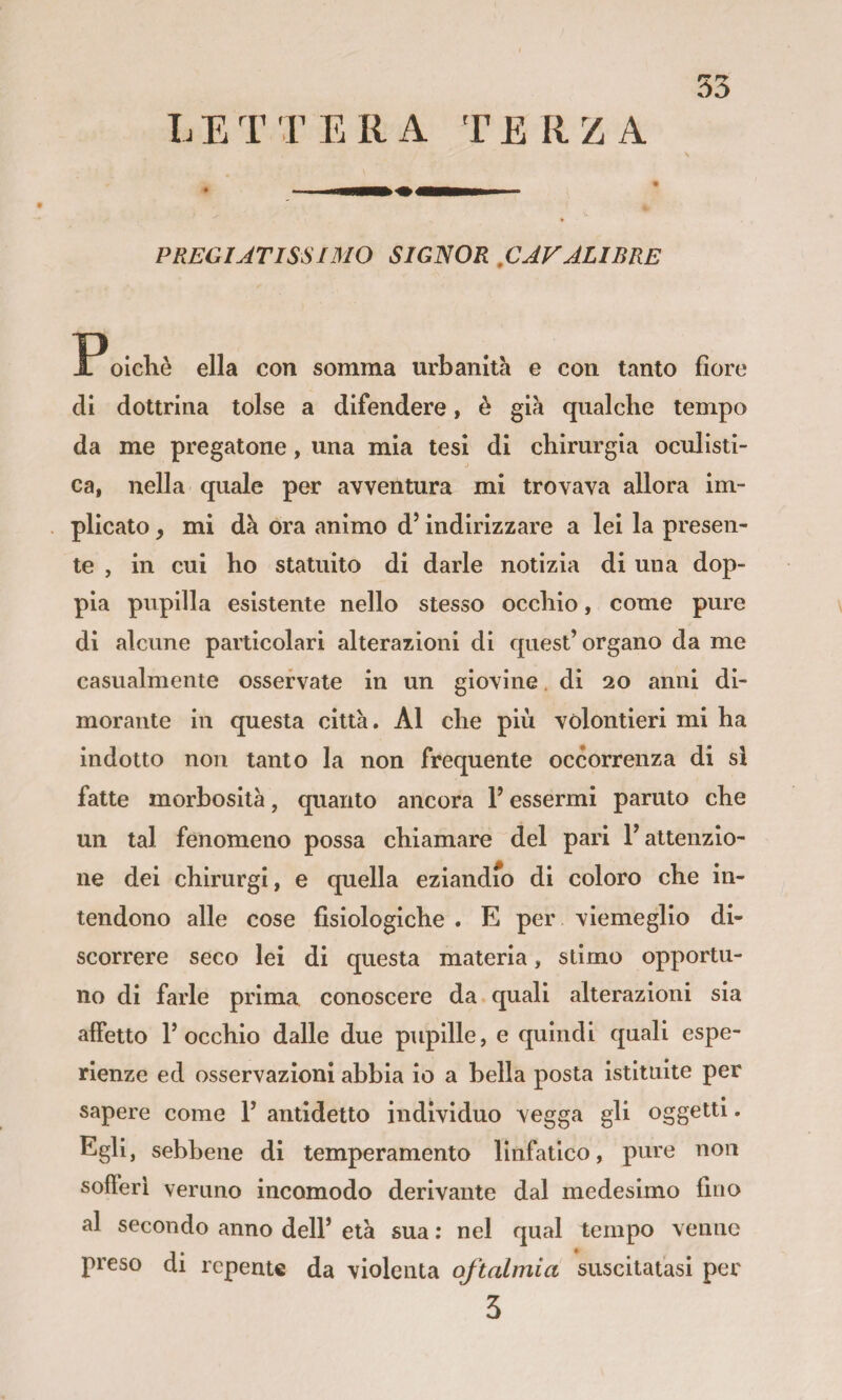LETTERA TERZA PREGIATISSIMO SIGNOR .CAFALIBRE Poichè ella con somma urbanità e con tanto fiore di dottrina tolse a difendere, è già qualche tempo da me pregatone, una mia tesi di chirurgia oculisti¬ ca, nella quale per avventura mi trovava allora im¬ plicato , mi dà ora animo d’indirizzare a lei la presen¬ te , in cui ho statuito di darle notizia di una dop¬ pia pupilla esistente nello stesso occhio, come pure di alcune particolari alterazioni di quest’organo da me casualmente osservate in un giovine. di 20 anni di¬ morante in questa città. Al che più vòlontieri mi ha indotto non tanto la non frequente occorrenza di si fatte morbosità, quanto ancora l’essermi partito che un tal fenomeno possa chiamare del pari l’attenzio¬ ne dei chirurgi, e quella eziandio di coloro che in¬ tendono alle cose fisiologiche . E per viemeglio di¬ scorrere seco lei di questa materia, stimo opportu¬ no di farle prima conoscere da quali alterazioni sia alFetto l’occhio dalle due pupille, e quindi quali espe¬ rienze ed osservazioni abbia io a bella posta istituite per sapere come 1’ antidetto individuo vegga gli oggetti. Egli, sebbene di temperamento linfatico, pure non sofFeri veruno incomodo derivante dal medesimo fino al secondo anno dell’ età sua : nel qual tempo venne preso di repente da violenta oftalmia suscitatasi per
