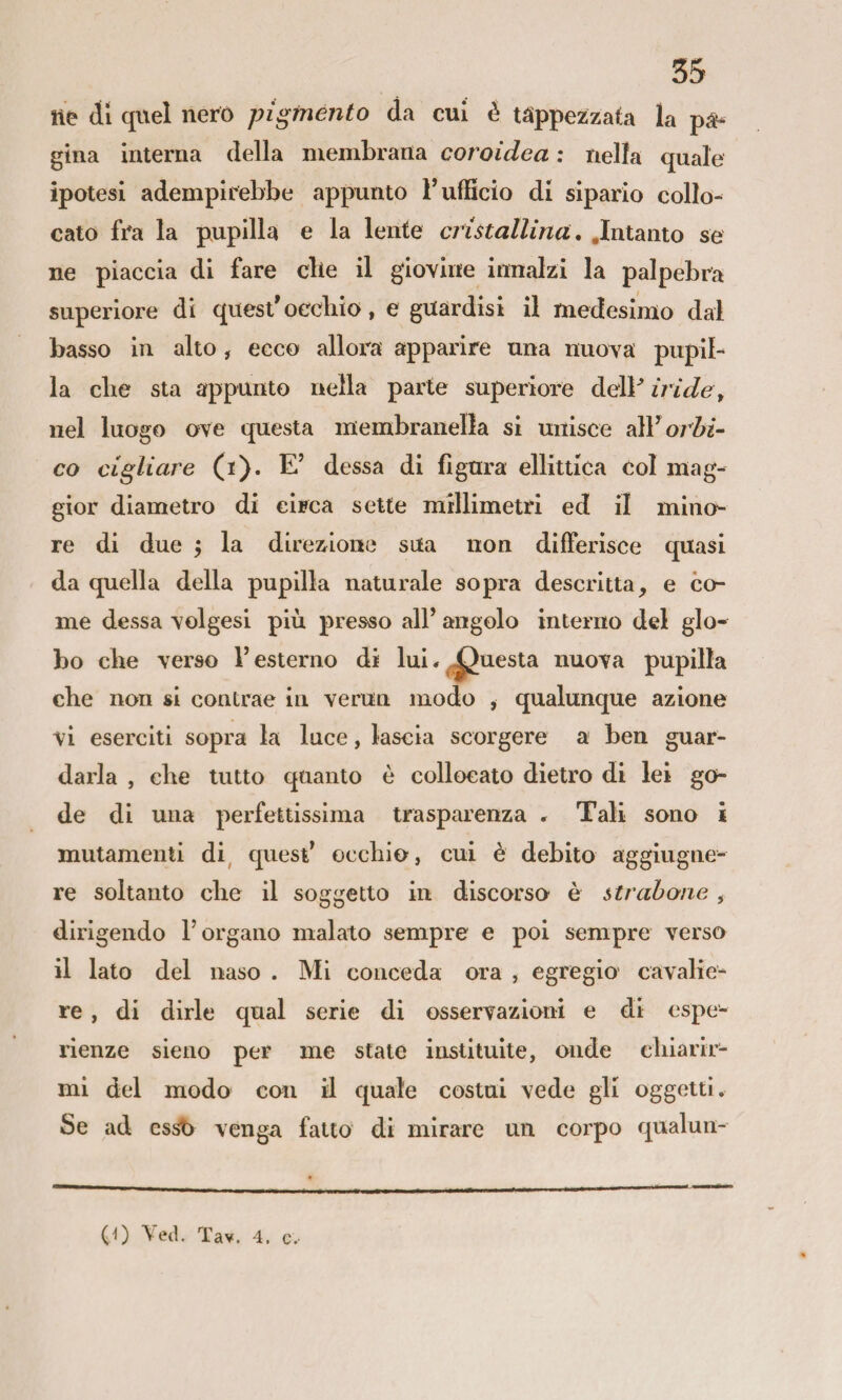 ne di quel nero pigmento da cui è tappezzata la pa¬ gina interna della membrana coroidea : nella quale ipotesi adempirebbe appunto F ufficio di sipario collo¬ cato fra la pupilla e la lente cristallina, .Intanto se ne piaccia di fare die il giovine innalzi la palpebra superiore di quest'occliio, e guardisi il medesimo dal basso in alto , ecco allora apparire una nuova pupil¬ la cbe sta appunto nella parte superiore delF iride ^ nel luogo ove questa membranelìa si unisce orbi- co cigliare (i). E' dessa di figura ellittica col mag¬ gior diametro di circa sette millimetri ed il mino¬ re di due ; la direzione sua non differisce quasi da quella della pupilla naturale sopra descritta, e co¬ me dessa volgesi più presso alF angolo interno del glo¬ bo die verso V esterno di lui * Questa nuova pupilla cbe non si contrae in verun modo , qualunque azione vi eserciti sopra la luce, lascia scorgere a ben guar¬ darla , cbe tutto quanto è collocato dietro di lei go¬ de di una perfettissima trasparenza » Tali sono ì mutamenti di, quest’ occhio, cui è debito aggiugne- re soltanto cbe il soggetto in discorso è strahone, dirigendo l’organo malato sempre e poi sempre verso il lato del naso . Mi conceda ora , egregio cavalie¬ re , di dirle qual serie di osservazioni e di espe¬ rienze sieno per me state instituite, onde cbiarir- mi del modo con il quale costui vede gli oggetti. Se ad cssb venga fatto di mirare un corpo qualun- (0 Yed. Tav. 4. c-