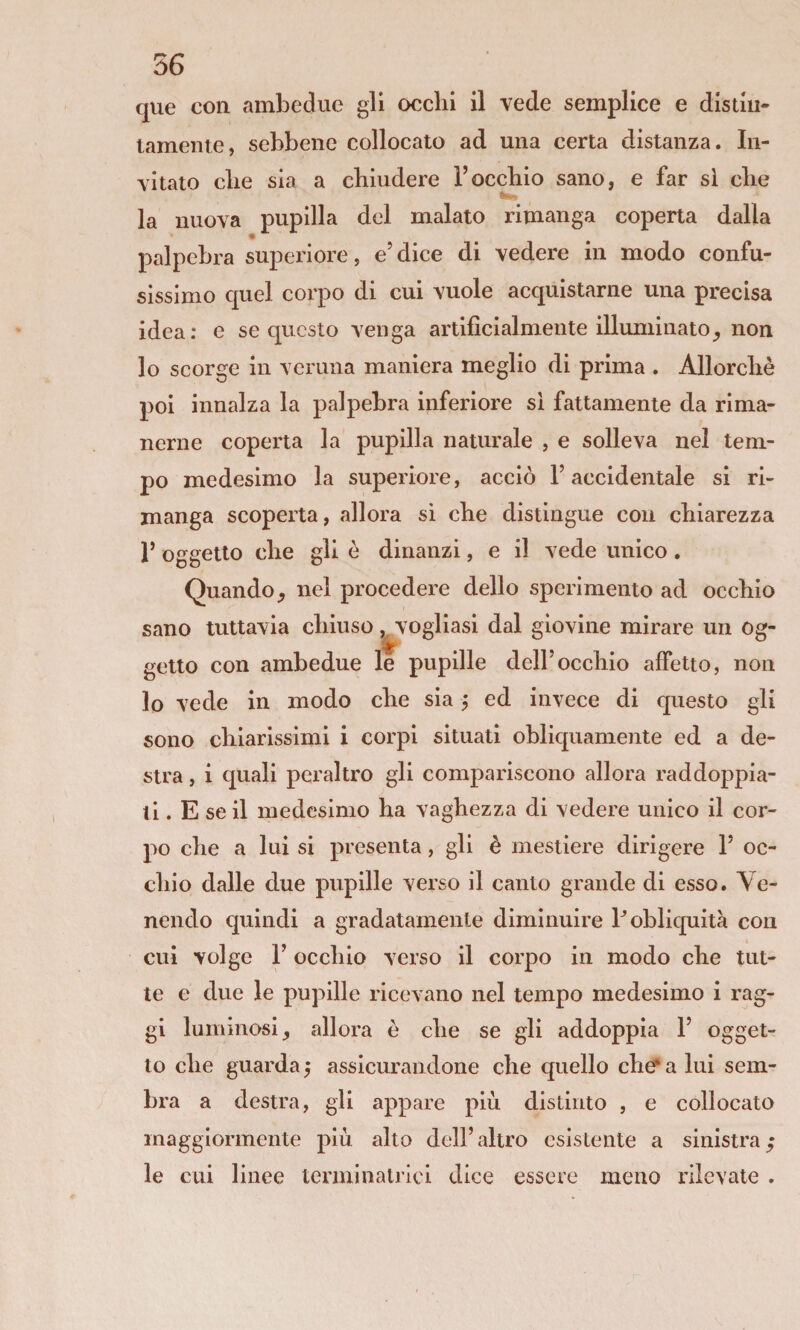 que con ambedue gli ocelli il vede semplice e distiu- lamente, sebbene collocato ad una certa distanza. In¬ vitato die sia a chiudere l’occhio sano, e far si che IW . la nuova pupilla del malato rimanga coperta dalla palpebra superiore, e’dice di vedere in modo confu¬ sissimo quel corpo di cui vuole acquistarne una precisa idea: e se questo venga artificialmente illuminato^ non lo scorge in veruna maniera meglio di prima . Allorché poi innalza la palpebra inferiore si fattamente da rima¬ nerne coperta la pupilla naturale , e solleva nel tem¬ po medesimo la superiore, acciò l’accidentale si ri¬ manga scoperta, allora si che distingue con chiarezza 1’ oggetto che gli è dinanzi, e il vede unico, Quando, nel procedere dello sperimento ad occhio sano tuttavia chiuso,^vogliasi dal giovine mirare un og¬ getto con ambedue le pupille dell’occhio affetto, non lo vede in modo che sia, ed invece di questo gli sono chiarissimi i corpi situati obliquamente ed a de¬ stra , i quali peraltro gli compariscono allora raddoppia¬ ti . E se il medesimo ha vaghezza di vedere unico il cor¬ po che a lui si presenta, gli è mestiere dirigere 1’ oc¬ chio dalle due pupille verso il canto grande di esso. Ve¬ nendo quindi a gradatamente diminuire P obliquità con cui volge r occhio verso il corpo in modo che tut¬ te e due le pupille ricevano nel tempo medesimo i rag¬ gi luminosi, allora e che se gli addoppia 1’ ogget¬ to che guarda 5 assicurandone che quello chef* a lui sem¬ bra a destra, gli appare più distinto , e collocato maggiormente più alto dell’altro esistente a sinistra; le cui linee termi natrici dice essere meno rilevate .