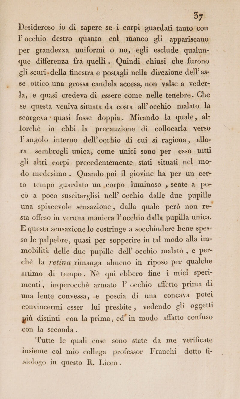 Desideroso io di sapere se i corpi guardati tanto con r occhio destro quanto col manco gli appariscano per grandezza uniformi o no, egli esclude qualun¬ que dilFerenza fra quelli. Quindi chiusi che furono gli scuri*della finestra e postagli nella direzione dell’as¬ se ottico una grossa candela accesa, non valse a veder¬ la, e quasi credeva di essere come nelle tenebre. Che se questa veniva situata da costa all’ occhio malato la scorgeva * quasi fosse doppia. Mirando la quale, al¬ lorché io ebbi la precauzione di collocarla verso 1’ angolo interno dell’ occhio di cui si ragiona, allo¬ ra sembrogli unica, come unici sono per esso tutti gli altri corpi precedentemente stati situati nel mo¬ do medesimo . Quando poi il giovine ha per un cer¬ to tempo guardato un .corpo luminoso ^ sente a po¬ co a poco suscitarglisi nell’ occhio dalle due pupille una spiacevole sensazione^ dalla quale però non re¬ sta offeso in veruna maniera l’occhio dalla pupilla unica. E questa sensazione lo costringe a socchiudere bene spes¬ so le palpebre, quasi per sopperire in tal modo alla im¬ mobilità delle due pupille dell’ occhio malato , e per¬ chè la retina rimanga almeno in riposo per qualche attimo di tempo. Nò qui ebbero fine i miei speri¬ menti , imperocché armato 1’ occhio affetto prima di • una lente convessa, e poscia di una concava potei convincermi esser lui presbite , vedendo gli oggetti ^iù distinti con la prima, ed^ in modo affatto confuso con la seconda . Tutte le quali cose sono state da me verificate insieme col mio collega professor Franchi dotto fi- ^^lologo in questo R. Liceo .