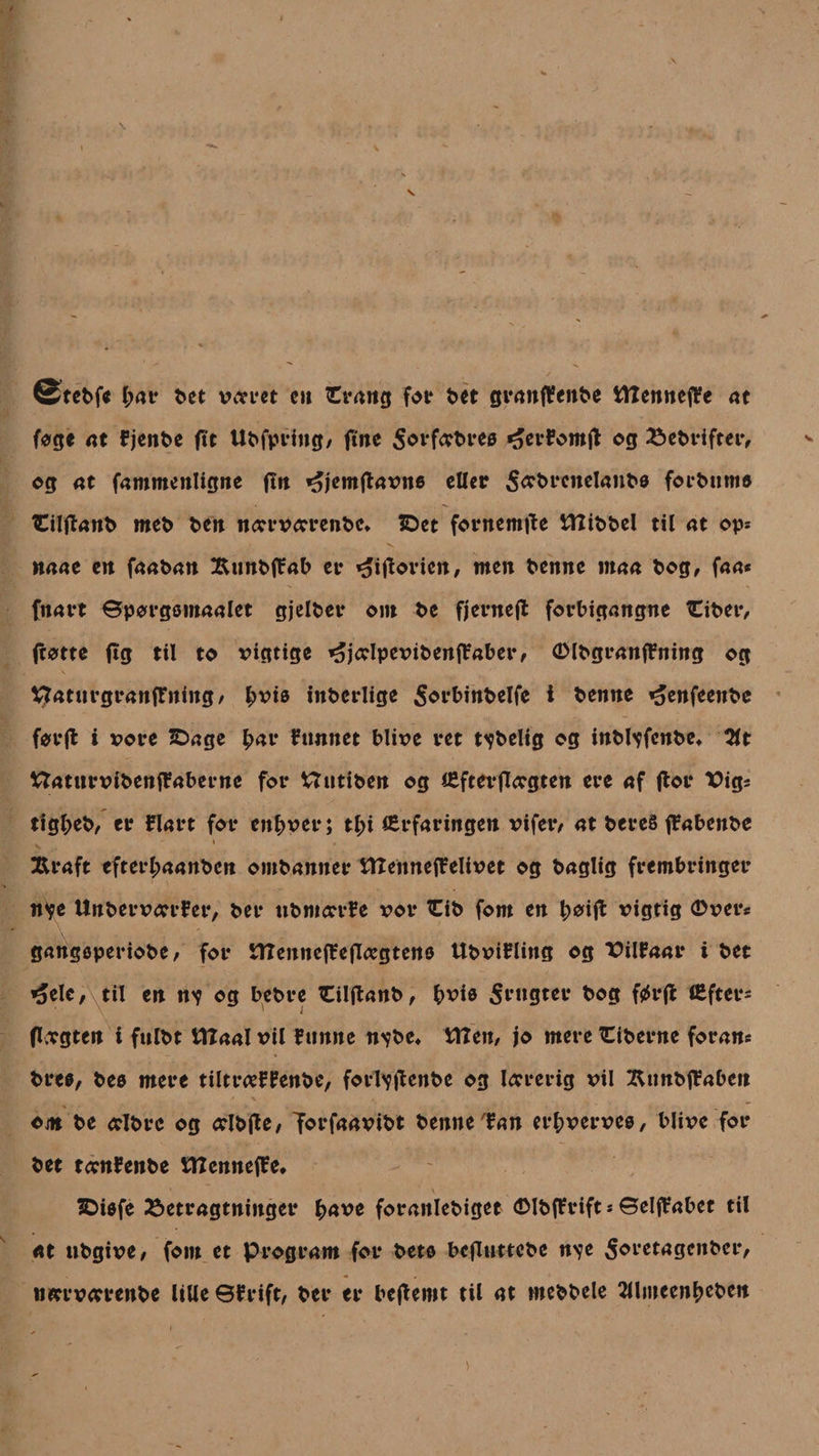 @tebf* l;at* bet v&lt;?ret eu €rang for bet granffenbe tTZenneflfe at fag« at fjenbe ftt Ubfpring, fine $orf&lt;rbreø og bebrifter, og at fammenligne fin »^jemftavne eller 5&lt;rbrcnelanbø forbumø fcilflanb meb ben ntervtmnbc* IDet fornemme tltibbel til at op* naae en faaban £unb(fab er »oiftorictt, men benne maa bog, faa« fnart ©porgømaalet gjelber ont be fjerneft forbigangne Ciber, (totte (tg til to vigtige ^jcdpevibenffaber, Ølbgranffning og Vjraturgranffniitg, £viø inberlige $orbinbelfe i benne ^enfeenbe forjt i vore IDage £ar fnnnet blive ret tåbelig og inbbpfcnbe* 2lt ttaturvfbenjlaberne for Uutiben og (Efterftegten ere af (lor XJig« ttgfceb, er Elart for enhver; tf)i (Erfaringen vifer, at bereé (Eabenbe i , jRraft efterl;aanbcn ombanner tlXennefEelivet og baglig frembringer nye UnbervarrEer, ber nbmarrfe vor Cib fom en ^oifl vigtig Øver« gattgøperiobe, for tttenncfEeflægtenø UbviElittg og T&gt;ilfaar i bet *jele, til en nv og bebre Ciljtanb, bviø frugter bog ftfrjt (Efter« (togten i fulbt tltaal vil Eunne n^be* titen, jo mere Piberne foran« breø, beø mere tiltrteEfenbe, fortyjtenbe og torerig vil HunbiEabcn om be tdbre og celbtfe, T^rfaavibt benne tan erljverveø, blive for bet tffttEenbe tttennefEe. SDiøfe betragtninger fcave foraitlebiget ølb(Erift * ©elffabet til at ubgive, fom et program for betø bcfluttebe n\e $oretagenber, wrrvtmnbe lille ©frift, ber er bcfiemt til at mebbele tllmeen^eben