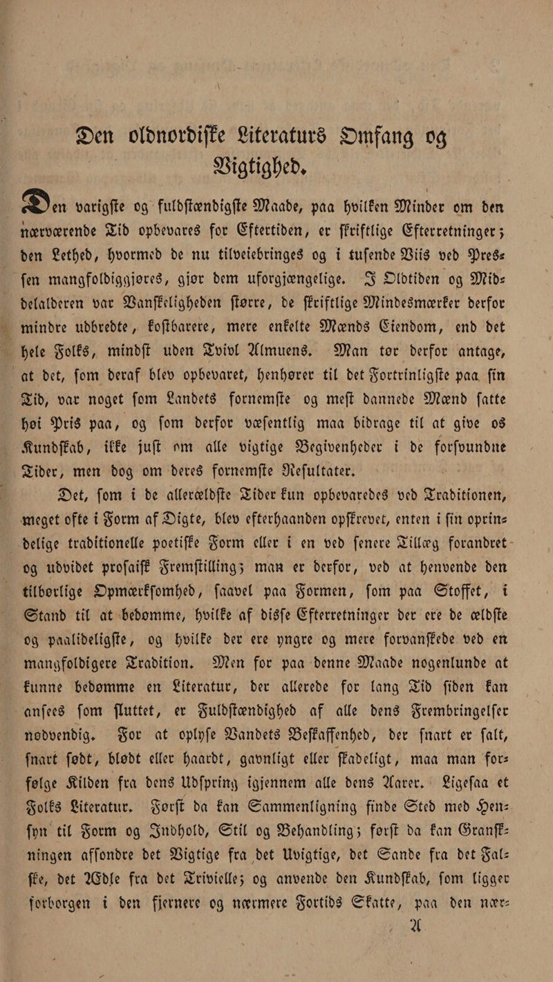 £&gt;ett olbnorbtfEe SitcratuvS Smfang 03 &lt;Sctt catigfte cg fttlbflænbtgjlc 53?aabe, paa fjcilfen 55?inbcc cm ben nætøærenbe 2nb opbeoareS for féftertiben, et ffriftlige (Efterretninger &gt; ben Settøeb, fyøotmeb be nu tiløeiebringeS og t tufenbe 23ii$ øcb $)re$* fen mangfotbiggjøreS, gjøt bem uforgængelige. 3 Dlbtiben og Sftib* betalberen øat SSanffctigf)eben ftøere, be fEriftlige SftinbeSmærfer berfor minbre ubbrebte, fojibarere, mere enfelte SJfønbé Stenbom, enb bet bete golfs, minbfi uben Søiøt Almuens. $D?cm tør berfor antage, at bet, fom beraf bleø opbeoaret, f)en£)ører til bet goctrinligffr paa ftn Sib, øat noget fom fianbetS fornemjte og mej! bannebe Sftænb fatte bøt ^riS paa, og fom berfor øæfentlig maa bibrage til at giøe 0$ Afunbffab, iffe jufl om alle øigtige S5cgiøenbeber i be forfounbtte Siber, men bog om bereS fornemme Dvefultater. Set, fom i be atlercelbjle Siber fun opbeøarebcS øeb SErabitionen, meget ofte i gotm af Sigte, bteø efterbaanben opffreøet, enten i fin oprin« belige trabitionelle poetiffe gorm eller i en øeb fenere Sillccg foranbret og ubøibet profaiff gremftilling, man er berfor, oeb at benoenbe ben tilbørlige £&gt;pmcerffoml)eb, faaoel paa gormen, fom paa øtoffet, i øtanb til at bebømme, f&gt;v&gt;tlfc af bisfe (Efterretninger ber ere be celbjTe og paatibeligjie, og i)t&gt;ilfe ber ere pngre og mere foroanffebe øeb en mangfotbigere SErabition* SWen for paa benne 2J?aabe nogenlunbe at funne bebømme en Stteratur, ber allerebc for tang Sib fiben fan anfeeS fom fluttet, er gulbjioettbtgf)eb af alle benS grembringelfer noboenbig. gor at oplpfe SSanbetS 33effaffenf)eb, ber fnart er fait, fnart føbt, bløbt eller fyaarbt, gaønligt eller ffabeligt, maa man fors følge $ilben fra bens Ubfpring igjennem alle bens 2farer. Sigefaa et golfs Siteratur. gøtft ba fan ^Sammenligning ft'nbe øteb meb £en; fpn til gorm og 3nbf)olb, øtil og SSefjanbling 5 førft ba fan ©ranf?; ningen affonbre bet Rigtige fra bet Uoigtige, bet øanbe fra bet gals ffe, bet 2Gbte fra bet SEriøiette} og anøenbc ben ^unbffab, fom ligget forborgen i ben fjernere og nærmere gortibS øfatte, paa ben nær; &gt; 2C