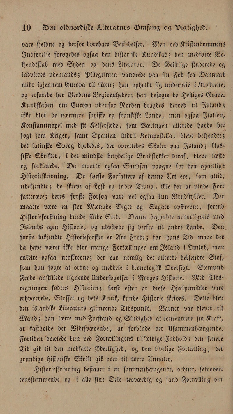 vare fjelbne 03 berfor bprebare Sefibbelfer. ' Wien veb JtriflenbomménS 3nbførelfe forøgebeg ogfaa ben l) i tf o ri ffe jtunbffab, ben mebførte 23c- fjenbtffab meb ©pben 03 beng Citeratur. Se ©eitflige flttberebe 03 tnbviebeg ubenlanbS; spillegrimen vanbrebe paa fin gob fra Sanmarf mibt t'sjennem Europa til Ovom 5 ban opbolbt ft'3 nnberveig i illotfrene, 03 erfarebe tyt Serbeng Segipenbeber, ban befogtc be .Spettigcg ©rave* .ftunbffaben om Europa itbenfor forben bragbeg berveb til Sélanb; tffe blot be nærmere fa pi ffe 03 franfiffe Sanbe, men osfaa Italien, 5fonflantinopel meb fit $eiferfæbe, fom 23certn3en allerebe fyavbe be; / føgt fom Stiger, famt ©panien inbtil .ftompotfella, bleve befjenbte*, bet latinffe ©prog bprfebeg, ber oprettebeg ©foler paa 3$lanb&gt; flag; fiffe ©frifter, t bet mtnbflc betpbelige Srubtfpffer beraf, bleve lætfe 03 forflarebe, Sa maatte ogfaa ©anbfen vaagne for ben egentlige $ifforteffrivning. Se førfle gorfattere af benne 2frt ere, fom altib, ubefjenbte 5 be ffreve af 2øji 03 tnbre Strang, tffe for at vinbe gor; fatterære, bereg føtjle gorføg vare vel ogfaa fim Srubtfpffer. Ser maatte være en flor S9?ængbe Sigte 03 ©agaer opffrevne, førenb $iflorieforffning funbe ftnbe ©teb. Senne begpnbte naturligvis meb 3$lanbg egen ipitforie, 03 ubvibebe ffg berfea til anbre Sanbe. Sen førfle befjenbte §iflorieforffer er 2frc grebe j før bang Sib rnaae ber ba været tffe blot mange gorfællinger om Sélanb i Smlob, men enfelte ogfaa nebf?rcvne5 bet var nemlig bet allerebe befjenbte ©tof, fom ban føgte at orbne og mebbele i fronologiff Sverfigt. ©ærnunb grobe anjlillebc lignenbe Unberføgelfer t 9?orgeg £&gt;itforie. Stfieb £ibg; regningen føbteg ^iflorienj førfl efter at bigfe ipjælpemibler vare erbværvebe, ©toffet og betg ^ritif, funbe $iflorte ff riveg. Sette blev ben tglanbffe Siteraturg glimrenbe SEibgpunft. Sarnet var blevet til SD?anb&gt; ban lærte meb gorflanb og ©inbigbeb at concentrere ftn ^raft, i at fa(l()olbe bet Sibtfvævenbe, at forbinbe bet Ufammenl)ængenbe. gortiben bvælebe fun veb gortællingeng tilfælbige 3nbl)olb; ben fenere 2ib gtf til ben mobfatte tf)berligl)eb, og ben Itvelfge gortælling, bet gnmbige ^fffoctjfc ©frift gif over til tørre Vinnater. 5pijlorieffrivning beflaaer i en fammenbængenbe, orbnet, felvover; cengftcmmcnbe og i alle fine Sele t-roværbig og fanb gortælling' om