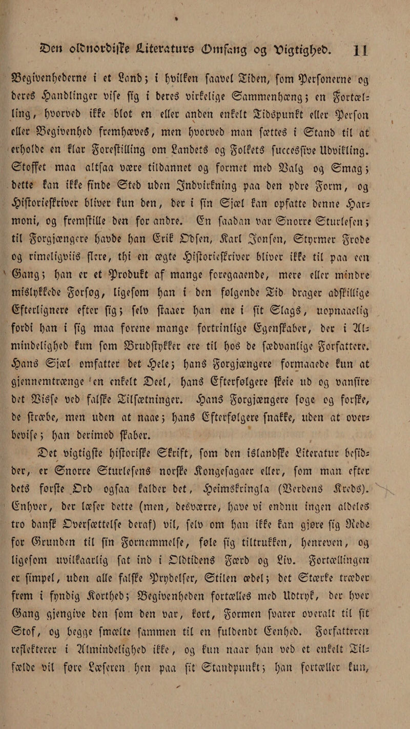 sDcn olfcttovfctjle iliteraturs (Dmfcng og X)tgttgl;e£&gt;. H 33egitienf)eberne i et 2onb; i Ijtitlfen faatiel Stben, fom *Perfonetne 03 beret? ^anblinger titfe (Tg t bereS tiirfelige ©ammenbocng; cn gortcel; ting, f)tioroeb iffe blot en eller anben enfelt 5£ib$punft eller sperfon eller SSegitientøeb freml)cetie$, men fytiorueb man fcetteé t ©tanb til at evl)olbe en biat goreffilling om £anbet§ 03 golfetS fucceSftoe Ubtiifling. ©toffet maa altfaa tiaere tilbannet og formet meb 33atg og ©mag; bette fan iffe ftnbe ©teb uben Snbtitrfning paa ben pbte gotm, og Jpiftorieffrioer bittier fun ben, ber t ftn ©jcel fan opfatte benne Jpar; moni, og fremjh'Ue ben for anbre. En faaban tiår ©norre ©turlefen 5 til gorgjoengere fjatibe l)an Erif -Dbfen, ^arl Sonfen, ©tprmer grobe og rimeligtiiiS flere, tf)t en cegte Jpiftorieffrioer blitier iffe til paa een ©ang&gt; bart er et ^Probuft af mange foregaaenbe, mere eller minbre miélpffebe gorføg, ligefom ban t ben folgenbe Sib brager abfrillige Efterlignere efter (tg; felø ftaaer b^n ene t ftt ©lag$, uopnaaelig forbi l)an i ftg maa forene mange fortrinlige Egenjfaber, ber t HU minbeligbeb fun fom S5rubftpffer ere til boS be fæbtianlige forfattere* #an$ ©jæl omfatter bet §ele; l;an6 gorgjoengere formaaebe fun at gjemtemtrænge ‘en enfelt -Deel, bnn$ Efterfølgere ffeie ttb og øanftre bet v23iéfe tieb falffe Silfætninger. $an$ gorgjoengere føge og forffe, be flrcebe, men uben at naae; banS Efterfølgere fnaffe, uben at otier; betiife; barl bertmob ffaber. £)et tiigtigffe T)tfloriffe ©frift, fom ben iélanbjfe Siteratur befib; / ber, er ©norre ©turlefenS norffe jfongefagaer eller, fom man efter bct3 førjle _£)rb ogfaa falber bet, $eim3fringla (83erben$ itrebS). Enl)tier, ber læfer bette (men, beétioerre, l)atie tii enbtut ingen albeleS tro banff £&gt;øerfættelfe beraf) tiil, felti om ban iffe fan gjøre ftg øiebe for ©runben til ftn gornemmelfe, føle ftg tiltruffen, l)enreoen, og ligefom tttiilfaarlig fat inb t SDlbtibenS gcerb og £iti* gortællingen et fimpøl, uben alle falffe ^rpbclfer, ©titen oebel; bet ©toerfe trccbec frem t fpnbig ^ortf)eb; S5egt’tienf)eben fortælle^ meb Ubtrpf, ber f)tiec ©ang gjengttie ben fom ben tiår, fort, gormen foarer otieralt til ftt ©tof, og begge fmcelte fammen til en fulbenbt Een()eb. gorfatteren reflefterer t 7flminbeligl)eb iffe, og fun naar batt tieb et enfelt Sil; fcelbe tiil føre Scefercn. I;en paa ftt ©tanbpunft; l;an fortæller fun,
