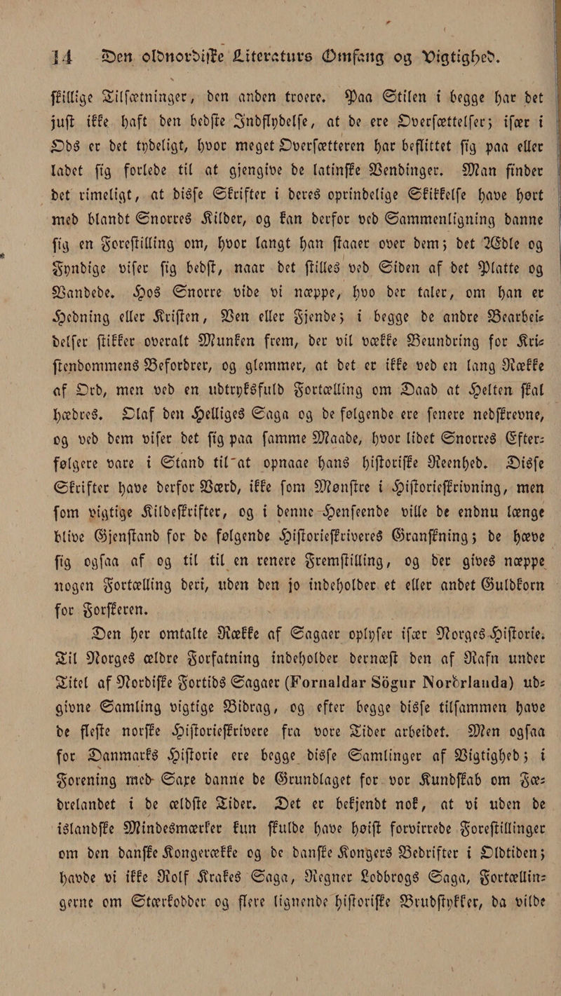 s fftllige Silfætninger, ben anben troere. $aa (Stilen i begge f)at bet jufl tfFe baft ben bebfte 3’nbflpbelfe, at be ere Soerfættelfec; ifær i £Dbé cc bet tpbeligt, bbot meget Soerfætteren ^ac befltttct ft g paa eller labet ftg forlebe tit at gjengioe be latinffe SSenbinger. C0?an ftnber bet rimeligt, at biéfe øfeifter i bereé oprinbelige øfiffelfe b&lt;ibe bort meb blanbt Ønorreé .ftilber, og fan berfor t&gt;eb Sammenligning banne ftg en fotepilling om, bbor langt b^n paaer ooer bem; bet 2C5ble og fpnbtge oifer ftg bebp, naar bet pilleé Peb (Siben af bet glatte og SBanbebe. 5poé (Snorre t&gt;ibe oi næppe, bbo bec taler, om b(M et 5pebning eller Griflen, SSen eller fjenbe; i begge be anbre SSearbeis belfer piffer ooeralt CKitnfen frem, ber pil oæffe SSeunbring for $cis ftenbommené SSeforbrer, og glemmer, at bet er iffe Peb en lang 9iæffe af Drb, men peb en ubtrpféfulb fortælling om Saab at felten ffat fyæbreé. Staf ben ^)ellige6 (Saga og be folgenbe ere fenere nebffreone, og Peb bem pifer bet ftg paa famme £D?aabe, bbor libet ønorreé (Efter¬ følgere Pare i &lt;Stanb til'at opnaae bcin^ b^oriffe Ofeenbeb. Siéfe (Sfcifter babe berfor 33ærb, iffe fom SD?ønflrc t .ipiporteflfrioning, men fom Pigtige ^ilbeffrifter, og i bemte-^enfeenbe Pille be enbnu længe blipe ©jenpanb for be følgenbe $tportef!rioere$ ©ranffning; be b&lt;*be ftg ogfaa af og til til en renere frempilling, og ber gioeé næppe nogen fortælling beri, uben ben jo inbebolber et eller anbet ©ulbforn for forfferen. Sen b« omtalte Oiæffe af Sagaer oplpfer ifær 91orgeé Jpiftorie* Sil 91orgeé ælbre forfatning inbebolber bernæp ben af 9?afn tmber Sitel af fUorbiffe f ortibé Sagaer (Fornaldar Sogur Norferlanda) ubs gtone Samling Pigtige SSibrag, og efter begge biéfe tilfammen b^be be flepe norffe £tporief?rioere fra Pore Siber arbeibet. SWen ogfaa for Sanmatfé Jpiporie ere begge biéfe Samlinger af 23igtigbebj i forening meb- øape banne be ©runblaget for por $unbffab om fæs brelanbet i be ælbpe Siber. Set er befjenbt nof, at o i uben be iélanbjfe SPfinbeémætf'er fun ffulbe bflbe bbip forpirrebe foreftillinger om ben banffe Jtongeræffe og be banffe $ongeré S3ebrifter i Slbtiben, bapbe vi iffe 9iolf 5trafeé Saga, Oiegner Sobbrogé Saga, fortælling gerne om Stærfobbcr og flove lignenbe f;iporiffe S3rubppffer, ba Pilbe