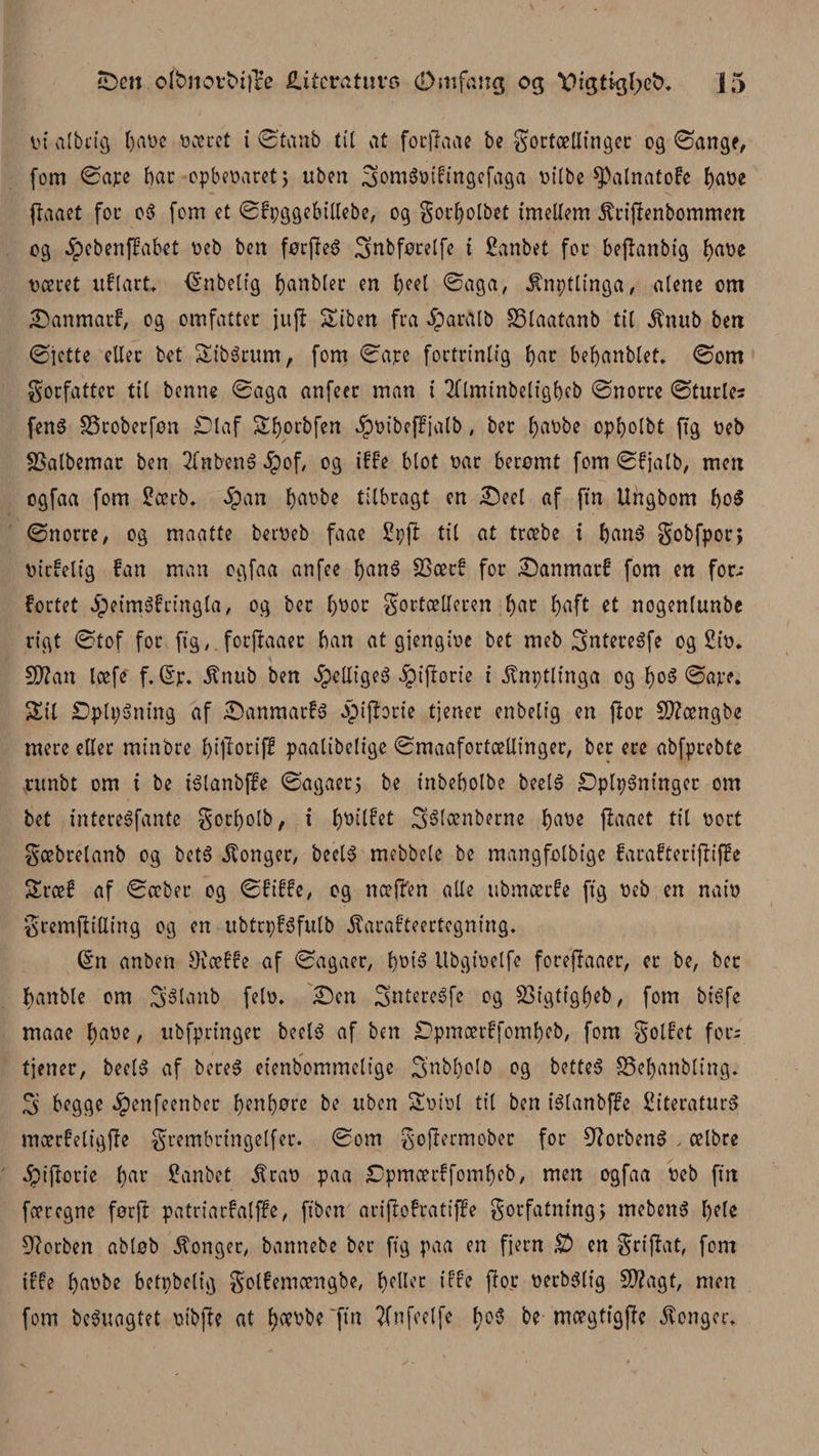 ut albcig r&gt;at&gt;e oæret i ©tanb til at focjhae be f ortællinger og ©angr, fom ©ate bat: opbeuaret, uben 3omém'!tngefaga øilbe ^alnatofe fyaøe flaact for oS fem et ©fpggebillebe, og forfyolbet tmellem jfrijfenbommen og .jpebenffabet øeb ben førfieS ifnbførelfe t ganbet for befhnbig ^at&gt;e ræret uflart, (Enbelfg f&gt;anblec en fyeel ©aga, Ænptlinga, alene om ■DanmacE, og omfatter ju(t Siben fra #arfllb SSlaatanb til ^nub ben ©lette eller bet SibSrum, fom ©ajre fortrinlig bar befyanblet. ©om forfatter til benn« ©aga anfeer man i 2flminbeligl)eb ©norre ©turles fen$ SSroberføn Diaf Sfyorbfen ipøibeffjalb, ber l)aobe opf&gt;olbt ftg reb SSalbemar ben 2lnbenS $of, og iffe blot oar berømt fom ©fjalb, mett ogfaa fom lærb. Jpan ^at'be tilbragt en Skel af (tn Ungbom boS ©norre, og maatte berueb faae Ipft til at træbe t banS fobfpor, uirfelig fan man ogfaa anfee fyanS gtørf for Danmarf fom en for¬ fortet IpeimSfringla, og ber l)øor fortælleren f&gt;ar f&gt;aft et nogenlunbe rigt ©tof for ftg,. forjfaaer ban at gjengioc bet meb ifntereSfe og liø. SO?an læfe f.(Ep. $nub ben %UtgeS ^piftorie i ^nptlinga og l)oS ©ave. Sil DplpSning af SanmarfS -piflorte tjener enbeltg en flor SOZængbe mere eller minbre f)t(Torif£ paalibelige ©maafortællinger, ber ere abfprebte runbt om t be tSlanbffe ©agaerj be tnbebolbe beelS DplpSninger om bet intereSfante forljolb, t l)øilfet Stélænberne ^at&gt;e jiaaet til oort fæbrelanb og betS konger, beelS mebbele be mangfolbige farafteriffiffe Sræf af ©æber og ©fiffe, og næffen alle ubmærfe ftg reb en naiu fremftiUing og en ubtrpfSfutb ^arafteertegning. (En anben SJæffe af ©agaer, f)øtS Ubgioelfe foreffaaer, er be, ber banble om ifSlanb felo. £)en SntereSfe og S3igtigl)eb, fom bt'Sfe maae l)aøe, ubfpringer beelS af ben Dpmærffomf)eb, fom folfet fors tjener, beelS af bereS et’enbommelige 3nM)olo og betteS S3el)anbling. S begge $enfeenber f&gt;enf)øre be uben Soiol til ben iSlanbffe litteraturs mærfeligjfe frembrtngelfer. ©om foffermober for SlorbenS . ælbre 4?iflorie f)ar lanbet jtrao paa Dpmærffoml)eb, men øgfaa reb fin færegne førfl patriarfalffe, fiben ariflofratiffe forfatning) mebenS l)ele forben abløb konger, bannebe ber ftg paa en fjern D&gt; en frijfat, font iffe barbe betpbelig fotfemængbe, f)eller iffe flor rerbSltg S0?agt, men fom beSuagtet rtbfte at bærbe'ftn ?Cnfoclfe f)cS be mægtigffe konger.