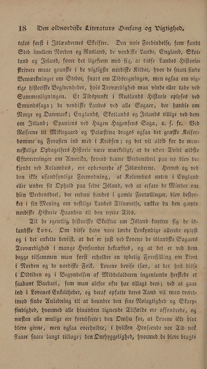 tales føt'fl i SsfænberneS ©frifter, 3&gt;n note gorbinbclfe, (om fanbt ©teb imellem forben og Stølanb, be oenbiffe £anbe, Englanb, ©foU lanb og Igrlanb, foret: be£ ligefrem meb ft g, at fciéfe £anbe3 ^ijlories ffrioere maac granffe i be oigtfgfte norbiffc $tlber, b^or be (nart ffnbc SSemærfninger om ©teber, (nart om Stregningen, men og(aa om oig: tige f&gt;i(lorifFc SSegtocnbeber, l)Oié Sroocerbigbeb maa oinbe eller tabe oeb ©ammenligningen, Et Sib&amp;punft i StølanbS ^ijlorie oplpfeS oeb Emunbéfaga j be oenbiffe Sanbeé oeb alle ©agaer, ber f)anb(e om 9?orge og £)anmarf.j EnglanbS, ©fotlanbS og 3&gt;rlanb3 tillige oeb bem om 3$lanbj ©panienS oeb Jpagen fDagenfenS ©aga, o. J, fr, &amp;3eb Øfctferne til SD?if(egaarb og $Palæjlina braget ogfaa bet grceffe Æeifers bomme og Soraften inb meb i J?rebfen &gt; og bet oil altib for be mens neffelige £)pbagelfer3 ^tjloric oære mcerfeligt, at be nben Soiol ælbfte Efterretninger om ^fmerifa, forenb benne SSerbetiébeel paa np bleo be- f jenbt oeb 5tolumbuå, ere opbeoarebe af Sélænbeme* iperocb og oeb ben iffe ufanbfpnlige gormobning, at Columbus enten i Englanb eller nnber fit £&gt;pl)olb paa feloe 3i6lanb, oeb at erfare be SRinber om bitn SScrbenSbcel, ber enbnu l;aobe6 i gamle gortcellinger, bleo 6e|iprs. fet i fin Stening om oejflige 2anbe8 Siloærelfe, roeger ba ben gamle norbiffc 5pijtorie §aanben til ben npere Sib$, Sil be egentlig- Iptfroriffc ©feifter om Stélanb fnptter (tg be ■ i$s lanbffe £ooe, £)m btéfe fpaoe oore Icerbe Soofpnbige allerebe oplpjt og i bet enfelte beoiijf, at bet er juft oeb Sooene be i$lanbjfe ©agaers? Sroocerbigbeb i mange ^enfeenbet befrcefteS, og at bet er oeb bem begge tilfammen man før(l ecl;olber en tpbelig goreftilling om Sioet i forben og be norbiffe golf, Sooene beoife tføer, at ber biSfe i £Dlbtiben og i S3egpnbelfen af SRibbelalberen ingenlttnbe ^erffebe ct faabant 33arbari, fom man altfor ofte bar tillagt bem 5 oeb at gaae inb i SoocneS Enfeltbeber, og heraf opfatte bereé Tfanb oil man toærts imob ftnbe Sfnlebning til at beunbre ben fine 9?øiagtigbeb og ©farps ftnbigbeb, b^ormeb alle fytnahben lignenbe Silfælbe ere affonbrebe, og ncefien alle mulige ere forubfeetej ben £&gt;ml)u for, at £ooene iffe blot bleoe gione, men ogfaa ooerbolbte, i bøilfen ^enfeenbe oor Sib nof ftaacr faave langt tilbagej ben £mbpggeligbeb, ^øomicb be bleoe bragte