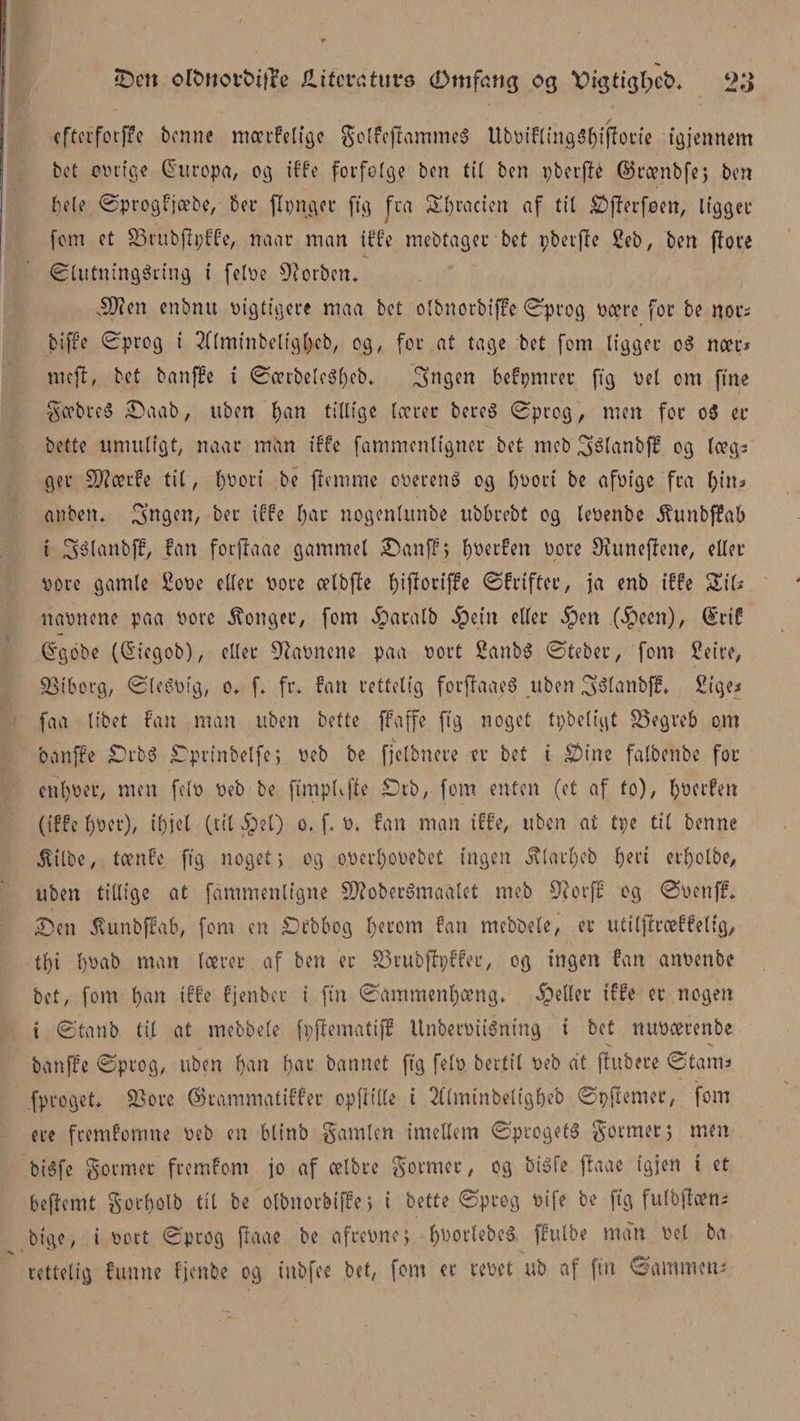 cftcrfotffe benne mcerfeligc $olfcjramme3 UbDiflingSl)ifIotie igjennem bet cDtige Europa, og iffe forfofge ben til ben pberjfé ©rænbfe; ben hele ©progfjeebe, ber jlpnger ftg Jra SEfjractcn af til £)jlerfeen, ligget* fem et SSrubjfpffe, naar man iffe mebtager bet pbetffe Seb, ben (Tove ©lutningécing i feloe forben* vSftcn cnbntt Digtigere maa bet olbnorbiffe ©prog Deere for be nors bi ffe ©prog i 2flminbeltgf)cb, og, for at tage bet fom ligger oS nær* meft, bet banffe t ©ærbelc3l)eb* (gngen befpmrer ffg Del om fine $ccbreé £)aab, uben f)an tillige lærer bereé ©prog, men for c$ er bette umuligt, naac man iffe fammenligner bet meb ^élanbff og lægs ger Skærfe til, l)Dori be flemme oDereng og l)Dort be afoige fra Ijins an ben* 3’ngen, ber iffe l)ar nogenlitnbe ubbrebt og leDenbe ^unbffab t Stélembff, fan fotftaae gammel £)anff&gt; Ijoerfen Dore Oiunejlene, eller Dore gamle Sodc eller Dore celbfle fyijforiffe ©frifter, ja enb iffe ZiU naDitene paa Dore konger, fom &amp;aralb Jpcin eller $en (#cen), ©rif ©gobe (©icgob), eller 9iaoncne paa Dort £anb$ ©teber, fom Setre, Viborg, ©leéDig, o, f* fr* fan rettelig forflaaeS uben Sfélanbff* Siges faa libet fan man uben bette ffa ffe ffg noget tpbeligt 25egreb om banffe £)rb3 £prinbelfe; Deb be fjclbnere er bet i $Mne falbenbe for cnl)Der, men fe(D Deb be ftmpUjle £)rb, fom enten (et af fo), (jDctfen (iffe fyoet), il)jet (tildel) o. f. D. fan man iffe, uben at tpe til benne Jltlbe, tænfc fig noget; og oDerl)ODebet ingen jvlarl)cb fjert erljolbe, uben tillige at fammenligne SDloberSmaalct meb 9?orff og ©Denff* £)cn 5Umbffa&amp;, fom en £)rbbog l;erom fan mebbele, er utiljfræffeltg, tf)i l)Dab man lærer af ben er £3rubfh;ffer, og ingen fan anDenbe bet, fom l)an iffe fjenber i fin ©ammenljæng* pellet iffe er nogen t ©tanb til at mebbele fpflematiff UnbetDiiSning i bet nuDcecenbe banffe ©prog, uben l)an f)ar hannet ffg felD bertil Deb at fhtbere ©tant* fproget* £3ore ©kammatiffer opfiille i 2l(minbeligf)eb ©pjlemer, fom ere fremfomne Deb en blinb gamlett imellem ©progets formet; men biéfe former fremfom jo af celbre former, og btéfe jlaae igjen t et beflemt gocfjolb til be olbnorbiffe; i bette ©prog Dife be ftg fulbffæn; bigo, i Dort ©prog ftaae be afreDne; f)Dortebe&amp; ffulbe man Del ba rettelig funne fjenbe og iubfce bet, fom er reDet ub af fut ©ammens \ *