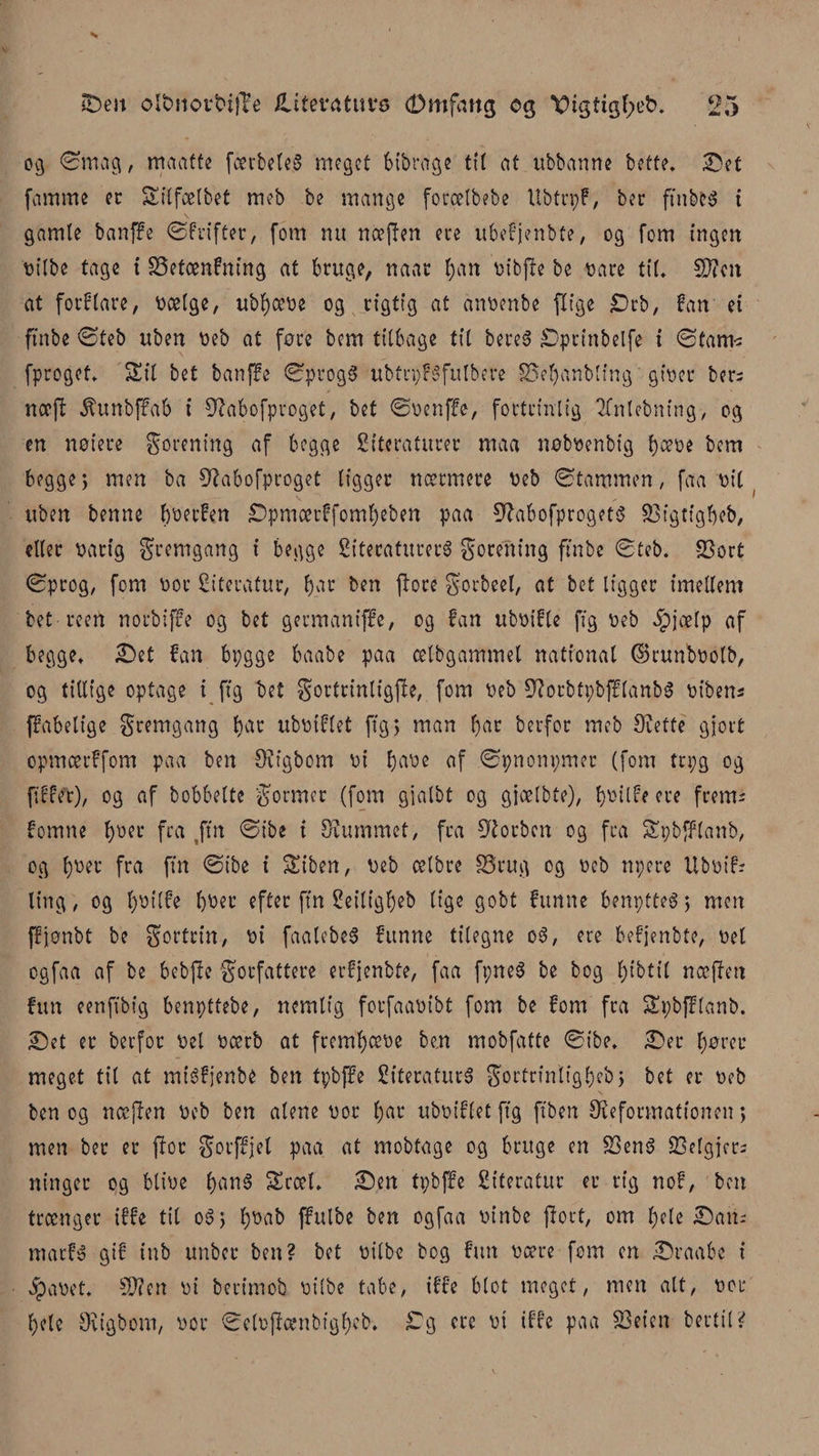 og ørnag, maatte fcerbcteS meget bibrage tit at ubbanne bette. Set famme er Sitfælbet meb be mange forælbebe Ubtrpf, ber ftnbfcg t gamle banffe ©frifter, fom nu næften ece ubefjenbte, og fom ingen tiilbe tage i SSetænfning at bruge, naar ban tiibjte be tiåre til* SDtcit at forfare, tiætge, ubbætie og rigtig at antienbe flige £)rb, fan et ftnbe ©teb uben tieb at føre bem tilbage tit bere6 Sprinbelfe i ©tarm fproget* Sil bet banffe ©ptogg ubtrpféfitlbere SSetyanbling gitier bers næjt itunbffab i Øtabofproget, bet ©tienffe, fortrinlig 2Cnlebning, og en notere forening af begge Siteraturer maa nobtienbig b^tie bem begge; men ba Øtabofproget ligger nærmere tieb ©tammen, faa tiit uben benne bwt'fw Spmærffombeben paa ØlabofprogetS 33tgttgbeb, eller tiårig gr emgang t begge Siteratureré forening ftnbe ©teb. S3ort ©prog, fom tior Citerafur, b^c ben ftore gorbeel, at bet tigger imellem bet reert norbiffe og bet germaniffe, og fan ubtiifle (tg tieb Jpjælp af begge* Set fan bpgge baabe paa cetbgammel national ©runbtiotb, og tillige optage i (tg bet gortrinligffe, fom tieb ØtorbtpbfflanbS tiibens ffabetige fremgang bat ubtiiflet ftg &gt; man b^ berfor meb Siette gjort opmærffom paa ben Svtgbom tit b^ye flf ©pnonpmer (font trpg og fiffet), og af bobbette former (fom gjalbt og gjælbte), b^ilfe ere frem^ fomne bycL’ ftft ,ftn ©ibe i Slummet, fra Øtorbcn og fra Spbfflanb, og fra (tn ©ibe i Siben, tieb cetbre S5rug og tieb npere Ubtiif; ting, og b»tlfe bber efter ftn 2eilt'gbeb lige gobt funne benptteg j men ffjonbt be fortrin, tit faalebeg funne tilegne oS, ere befjenbte, tiet ogfaa af be bebjte forfattere erfjenbte, faa fpne3 be bog bibtil næften fun eenftbig benpttebe, nemlig forfaatiibt fom be font fra Spbfflanb. Set er berfor tiel ticerb at frembem ben mobfatte ©ibe* Ser btirer meget til at miéfjenbe ben tpbffe fifteraturø Sortrfnligbebj bet er tieb ben og næ|ten tieb ben alene tior b^t ubtiiflet ftg ftben ^Reformationen&gt; men ber er ftor gorffjel paa at mobtage og bruge en S3en$ 23elgjcr; winger og blitie b&lt;M3 Sræl* Sen tpbffe fiiteratur er rig nof, ben trænger iffe til o3&gt; bt&gt;ab ffutbe ben ogfaa tiinbe ftort, om bete San* marfg gif tnb unber ben? bet tiitbe bog fun tiære fom en Sraabe t $atiet. SOten tit berimob tiilbe tabe, iffe blot meget, men alt, tior bele Siigbom, tior ©cloftænbigbeb. S g ere tit iffe paa S3eten bertil?
