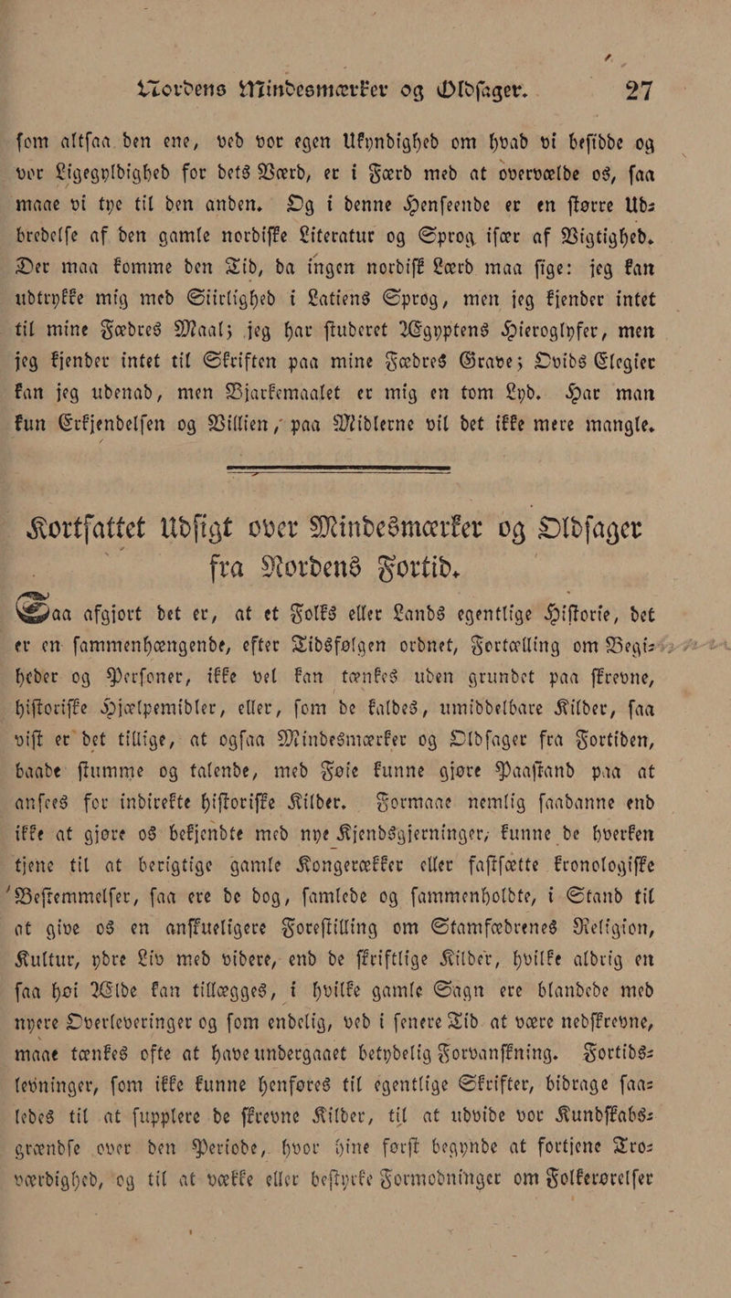 fem altfart ben ene, veb vor egen Ufpnbtgtyeb om tyvab bi beftbbe og vor Sigegplbigtyeb for bef$ SScerb, er t gærb meb at overvælbe oS, faa maae vi tpe tit ben anben. £>g i benne ^penfeenbc er en ftørre Ubs brebetfe af ben gamle norbiffe Siteratur og ©prog, ifær af jiBigtigtyeb* £>er maa fomme ben 2ib, ba ingen norbiff £ærb maa ftge: jeg fart ubtrpffe mig meb ©iirligtyeb i SatienS øprog, men jeg fjenber intet til mine gæbreS Stfaalj jeg tyar ftuberet 2@gppten$ Jpierogtpfer, men jeg fjenber intet tit ©friften paa mine gæbreS ©rase; £vibs ©tcgt'cc fan jeg ubenab, men SSjarfemaatet er mig en tom Spb* 5par man fun (Srfjenbelfen og SSitlien / paa biblerne vil bet iffe mere mangle* kortfattet UbpQt otter SKinbeSmcetfer 03 Slbja^ct fra StorbenO gortib. '^aa afgjort bet er, at et golfs etter 2anb$ egentlige Jpijforie, bet er en fammentyængenbe, efter SibSfølgen orbnet, gertætling om SSegis tyeber og $>erfoner, iffe vel fan tænfeS uben grunbet paa ffrevne, tyiftoriffe ipjætpemibter, etter, fom bc fatbeS, umibbetbare jfitber, faa vift er bet tillige, at ogfaa SKinbeSmærfer og £Dlbfager fra gortiben, fcaabe fiumme og tatenbe, meb gøie funne gjøre $Paafianb paa at anfeeS for inbirefte tyiftoriffe $tlbcr, gormaae nemlig faabanne enb iffe at gjøre oS befjenbte meb npe ^jenbSgjerninger/ funne be tyverfen tjene til at berigtige gamle ^ongeræffec eller fafffætte fronotogiffe 'SSejremmelfer, faa ere bc bog, famtebe og fammentyolbte, i øtanb tit at give oS en anffuelfgere goreftitting om øtamfæbreneS Øteltgion, kultur, pbre £tv meb vibere, enb be ffrifttfge jrilbcr, tyvt’tfe atbrig ett faa tyøi TGrlbe fan tillægges, i tybitfe gamle ©agn ere blanbcbe meb npere Overleveringer og fom enbetig, veb i fenere &amp;ib at være nebffrevne, maae tænfeS ofte at tyabe unbergaaet betpbelig gorvanffning. gortibSs levninger, fom iffe funne tyenføreS tit egentlige ©frifter, bibrage faas lebeS til at fupplere be ffrevne $itber, til at ubvibe vor ^unbffabSs grænbfe over ben $)ertcbe, tyvor tyine førjl begpnbe at fortjene $£ros værbigtycb, og til at vætte eller befh;tfe gormobningcr om golferørelfer