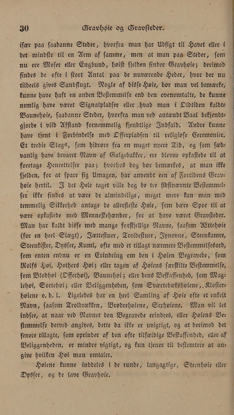 ifcec paa faabanne ©teber, forfra man tjat: Ubftgt tit ipavct citer i bet minbfle tit en 2frm af famme, men at man paa ©feber, fom nu cre SD?ofer etter (Sngbunb, $øi(i fjelben ft'nber ©ravtøøtej berimob ftnbeS be ofte i port 3tntal paa be mtvcerenbe §eber, t;vor ber nu tilbeeis gives ©anbflugt* O^ogle af bisfe $øie, bør man bet bemærfe, funne fyave f>aft en anben 33eftemmélfe enb ben ovenomtalte, be funne nemlig fyave været ©ignalptabfer etter ,f)Vab man i £)lbtiben falbte S3aunet)øie, faabanne ©teber, forfra man veb antænbt 23aal befjenbts gjorbe i vttb 2Cf|tanb fornemmelig fjenbtlige Snbfatb. 2(nbre funne fyave tjent t gorbinbetfe meb iDfferplabfen tit reltgiøfe (Ceremonier* ©t trebie ©largS, fom f)tbrøre fra en meget npere Sib, og fom fæbr vanlig fyave bevaret 9?avn af ©atgebaffer, ere blcvne opfaffebe tit at foretage 5?enrettetfer paa4, t)Vorl)o3 bog bør bemærfeé, at man iffe fjelben, for at fpare ft g Umagen, f)ar anvenbt een af gortibenS ©ravs tyk fertil* S bet ^ete taget ville bog be tre fibjlnævnte SSeftemmelj fer iffe ftnbeS at være be, atminbetige, meget mere fan man meb temmelig ©ifferfyeb antage be allerftefte §øte, fom bære ©por tit at være opfajiebe meb 5U?enneffet)ænber, for at bave været ©ravjleber. Sflan bar fatbt bi6fe meb mange forffjellfge Stavne, faafom 7dttef)øie (for en f)eet ©lægt), Sættefluer, SErolbcffuer, Spnovne, ©teenfamre, ©teenfifler, £5p$fer, $umt, ofte meb et tillagt nærmere 33ejfemtmlfeSorb, fom enten enbnu er en (Srinbring om ben i §øien SSegravebe, fom SiotfS §øi, §otf)er$ #01*5 eller tagen af JpøienS færffilte SSejfemmelfc, fom S5tobl)øi (£)fferf)øi), SSaunefyøij eller bens SSeffaffen.beb, fom €D?ag= let)øi, ©ortetjøij eller 83eliggent)eben, fom ©værtebæf3I)eiene,,.ftloftet2 fjøiene 0. b. l* Sigelebeé bar en tyti ©amling af ipøie ofte et enfett 9?avn, faafom Srolbræffen, S5røbret)øtene, ©ejrbøiene*. Støan vil let inbfee, at naar veb favnet ben S5egravebe erinbreS, eller CbøienS S5e; ftemmelfe berveb angivet, bette ba iffe er uvigtigt, cg at berimob bet fenere tillagte, fom oprtnber af ben ofte tilfælbige S5e ffa ffe ni) eb, eller af S5etiggent)eben, er minbre vigtigt, og fim tjener til beftemtere at am give tyvilfen $øi man omtaler* Jpøiene funne inbbeleS i be rtmbe, langagtige, ©tccnf)øie eller IDpSfer, cg be tave ©rav>^etc.