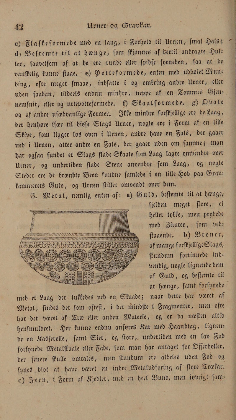 c) gi a ffe form eb e meb en lang, i gorbelb til Urnen, firtal £al$> cl; SSeftemte til at bange, fom ffjønneg af bertil anbragte 5pu(' ler, faanelfom af at be ere runbe eller fptbfe forneben, faa at be nanffeltg futtne (laae* e) ^otteformebe, enten meb ub6øiet SJhtm bing, ofte meget fmaae, tnbfatte i og omfrtng anbre Urner, eller uben faaban, tilbeelg enbnu minbre, neppe af en Sommeg ©jens nemfnit, eller og urtepotteformebe. f) ©faalformebe* g) £nale og af anbre ufcebnanltge gormer* minbre for(f jelltgc ere be 2aag, ber t)cnf)øre ifcer til bigfe ©lagg Urner, nogle ere i gorm af en lille ©fire, fom ligget løg onen i Urnen, anbre l)m en gal«, ber gaaet neb i Urnen, atter anbre en galg, ber gaaer uben om famme> man bar ogfaa funbet et ©lagg flabe ©faale fom Saag lagte omnenbte oret Urner, og unbertiben flabe ©tene annenbte fom 2aag, og nogle ©teber ere be btænbte £3een funbne famlebe i en lille §ob paa ©ran; fammeretg ©itln, og Urnen (lillet omnenbt onet benn 3. 5D?ctal, nemlig enten af: a) ©ulb, bejlemte til at l)cenge, fjelben meget flore, ei betler tpffe, men prptebe meb pirater, fom neb; (laaeribe* b) S3ronce, af mange for(fietlige©lagg, (lunbum fortinnebe tnb; nenbig, nogle lignenbe bem af ©ulb, og bejlemte til at l)oenge, famt forfpnebe meb et Saag ber luffebeg neb en, ©faabc; naar bette l)at næret af 9J?etal, ft nbeg bet fom oftcjl, i bet mtnbfle i gragmenter, men ofte l)ar bet næret af SErce eller anben Materie, og er ba næflen altib l;enfmulbref* §er funne enbnu anfør eg $at meb $aanbtag, ligaen; be en Æagferolle, famt ©ier, og flore,. unbertiben meb en lan gob forfpnebe SHetalffaale eller gabe, fom man bar antaget for £)fferbollcr, ber fenere (fulle omtaleg, men (lunbum ere albeleg uben gob og fpneg blot at l)a<oe næret en inbre SWetalubforing af flore SEræfar* c) 3em, i gorm af iTjeblet, meb en 1)^1 S3rmb, men ionrigt fam;