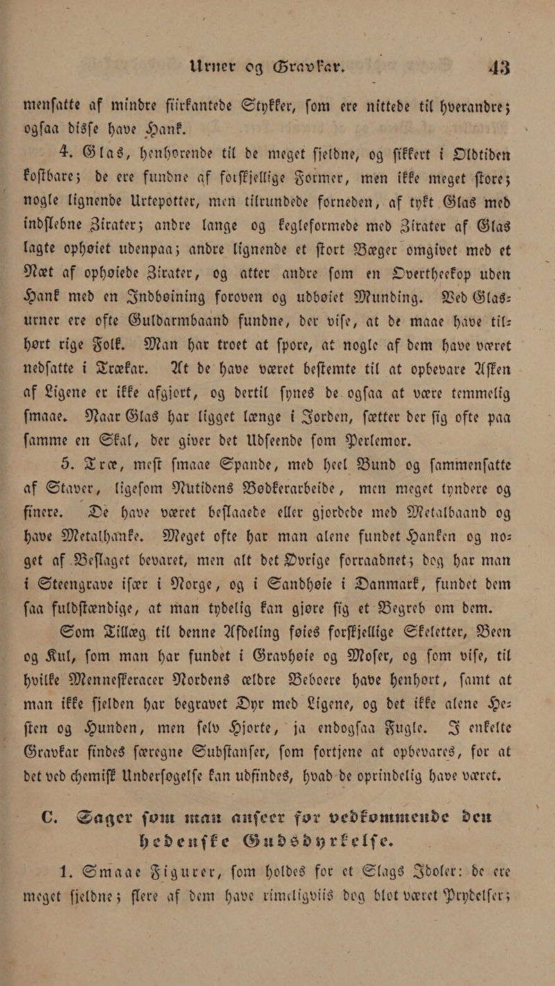 I Urnet og (Bvavl'CsV. 43 menfatte af mtnbre ftfrfantebe ©tpffer, fom ere nittebe tit ^oeranbrej ogfaa btøfe bare Spant 4. ©Ia3, f)?nf)orenbe tit be meget fjelbne, og ftffert i ^Dtbtfbcn fopbarc; be ere funbne af fotffjellige portner, men iffe meget pore; nogle Itgnenbe Urtepotter, men tilrunbebe forneben, af tpft ©laS meb tnbjlebne pirater; anbre lange og fegleformebe meb 3irater af ©ta$ lagte opl)øtet ubenpaa; anbre Itgnenbe et port fSceger omgiret meb et af opbøiebe pirater, og atter anbre fom en £>rertbeefop uben $anf meb en 3nbbøining fororen og ubbotet Støunbtng. £>eb ©ta$s urner ere ofte ©utbarmbaanb funbne, ber ri fe, at be maae bare tiis l)ørt rige golf. CD?an bar troet at fpore, at nogle af bem bare roeret nebfatte i Sræfar. lit be bare ræret bepemte til at opberare ?{f£en af Sigene er iffe afgjort, og bertil fpneS be ogfaa at rære temmelig fmaae. 9?aar ©la$ bar ligget længe i forben, fætter ber ftg ofte paa famme en ©Pal, ber girer bet Ubfeenbe fom perlemor. 5. Sræ, mep fmaae ©panbe, meb tyd S3unb og fammenfatte af ©tarer, ligefom 9?Htibené SSøbferarbeibe, men meget tpnbere og finere. 35e bare ræret bejlaaebe eller gjorbebe meb Sfletalbaanb og bare 5D?etal,bænfe. C0?eget ofte bar man alene funbet Spantn og no; get af.SSejlaget beraret, men alt bet Arrige forraabnet; bog bar man t ©teengrare ifæt i 9?orge, og i ©anbbøie i £5anmarf, funbet bem faa fulbpænbige, at man tpbelig fan gjøre ftg et SSegreb om bem. ©om Stillag til benne 2ffbeling føie$ forffjellige ©feletter, S3een og 5tul, fom man bar funbet i ©rarbøie og 5D?ofer, og fom rife, til brilfe Sftenneperacer CttorbenS ælbre beboere batie b*nbørt, fanit at man iffe fjelben bar begraret 3)pr meb Sigene, og bet iffe alene Spe pen og $unben, men feir gjorte, ja enbogfaa gugie. 3’ enfeltc ©rarfar ftnbeS færegne ©ubpanfer, fom fortjene at opberareS, for at bet reb ebemiff Unberføgelfe fan ubftnbeS, f)øab be oprinbelig bare ræret. C. ©ager fønt man anfeer fttcftfotttmeitåc fccit I) c S) c uf f c ©til) t) tf elf c. 1. ©maae gig urer, fom bolbee? for et ©lagS Sboler: bc ere meget fjelbne; flere af bem bare rimeligriié bog blot ræret cprøtelfer;