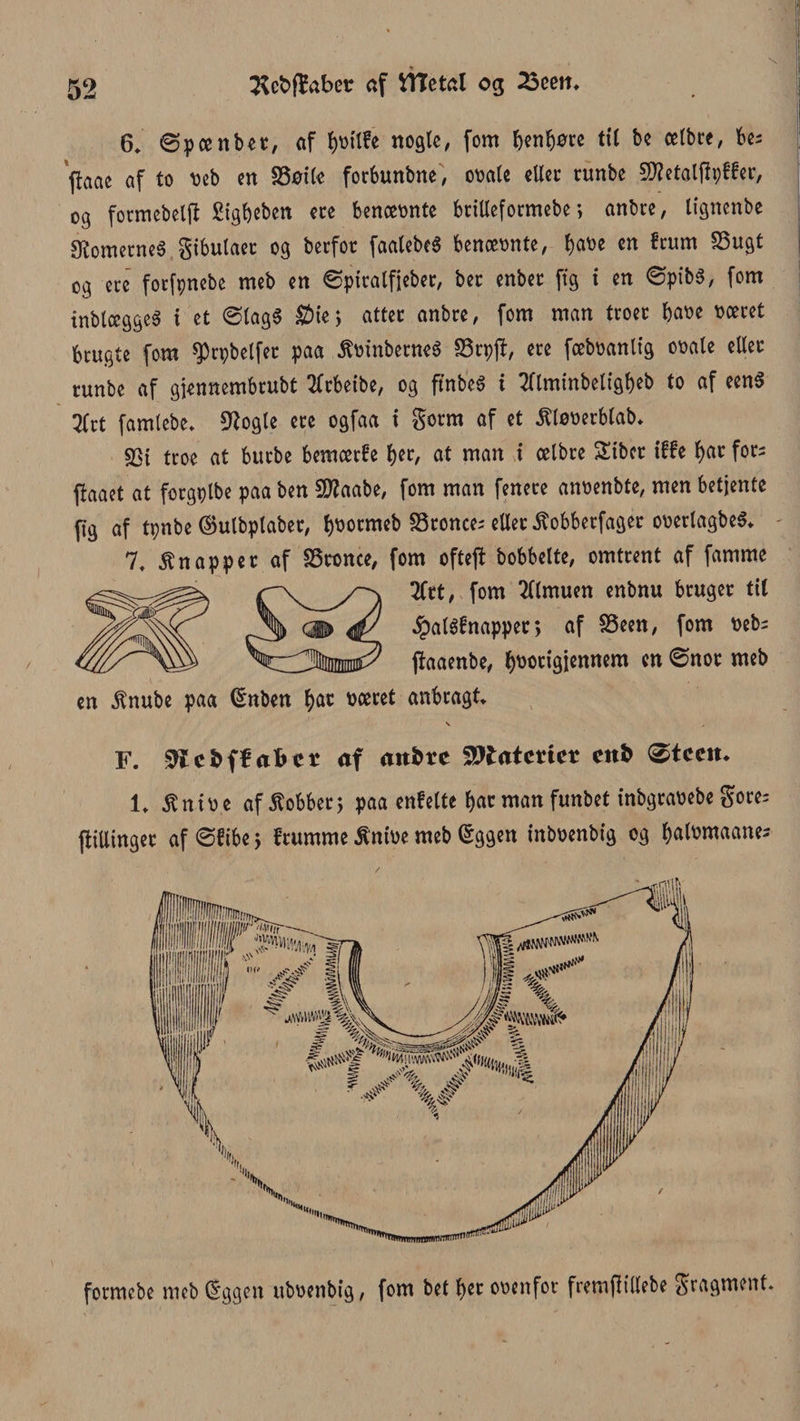 6* øp een bet, af fytrilfe nogle, fom benbøre til be celbre, bes (taae af to reb en SSøtle forbunbne, orale eller runbe 5D?etolfipffer, og formebelft Sigfjeben ere bencernte britleformebe; anbre, lignenbe $ometneé gtbulacc og berfor faalebeé benærnte, tyvt en frum SSugt og etc forfpnebe meb en øpiralfjeber, bet enber ftg i en øpibS, fom inblccggcS i et ølagS £)ie} atter anbre, fom man troer bare roeret brugte fom ^rpbelfet paa ÆmnbetneS 33tpjf, ere fcebranltg orale eller runbe af gjennembrubt tfrbeibe, og ffnbeS i tflminbeligbeb to af een$ 2Crt famlebe* 9?ogle ere ogfaa i gorm af et ^lørerblab* SSt troe at burbe bemærfe tyt, at man i celbre Sibcr iffe tyt fors ffaaet at forgribe paa ben 9)?aabe, fom man fenere anrenbte, men betjente fig af tpnbe ©ulbplaber, b^ormeb 58ronces eller ^obberfager orerlagbeS* 7t knapper af SSronce, fom ofteft bobbelte, omtrent af famme 2frt, fom Almuen enbnu bruger tit 4?aléfnapper > af SSeen, fom reb= jfaaenbe, ^norigjennem en Ønor meb en $nube paa Gmben tyt roeret anbragt F. ^iefcffafrcr af anbre Materier enb øteem 1* itnire af kobber 5 paa enfelte bar man funbet inbgrarebe gores plinger af øftbe 5 frumme S'nire meb §ggen inbrenbig og balrmaanes formebe meb dggen ubrenbig, fom bet tyt orenfor fremplebe gragment