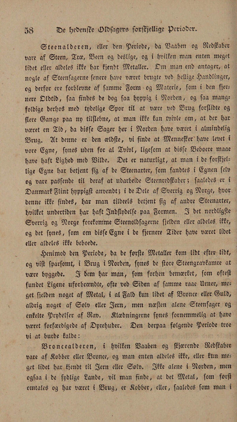øteenalberen, eller ben 0)eriobe, ba SSaaben og Diebffabet Dåre af ©teen, Srce, S3een og bestige, og i bDilfen man enten meget tibet etter albeleS iffe f)ar fjenbt letalter. Tm man enb antager, at nogle af ©teenfagerne fenere bave Doeret brugte Deb Retlige $anbtinger, og berfoc ere forbteøne af famme $orm og Materie, fom t ben fjer; nere £)tbfib, faa ftnbeS be bog faa t)pppig i forben, og faa mang; folbige berl)0$ meb tpbetige ©por til at Deere øeb SS rug forjlibte og flere ©ange paa np titflebne, at man iffe fan tøiDte om, at ber f)at Dæret en Sib, ba bisfe ©ager tyt i forben baøe Doeret i alminbetig §3ntg. 2Tt benne er ben cetbjle, Di ftnbe at SWenneffer'fjaDe leøet t Dore ©gne, fpneS uben for al SDiøl, ligefom at btéfe SSeboere maae baøe f>aft £igbeb meb S3ilbe* £>et er naturligt, at man i be fotjfjels lige ©gne bar betjent ftg af be ©teenarter, fom fanbteS i ©gnen fetø og oare paSfenbe tit beraf at ubarbeibe ©teenrebffaber) faatebeS er t ©anmarf glint bppptgl* anøenbt; ibe£)ele af©Derrig og 9?orge, b^or i benne iffe ftnbeS, bar man tilbeelS betjent ftg af anbee ©teenarter, bDilfet unbertiben bar baft Snbflpbetfe paa gormem S bet norbligjte ©Derrig og 9?orge forefomme ©teenotbfagerne fjetben eller albeleS iffe, og bet fpneS, fom om bisfe ©gne i be fjernere Siber base Doeret libet eller albeleS iffe beboebe* ^tenimob ben 0)eriobe, ba be førfte Metaller fom Itbt efter tibf, og Dijt fparfomt, i SSrug t forben, fpneS be jlore ©teengraDfamre at Deere bpggebe, S &amp;em bar man, fom forben bemcerfet, fom oftejl funbet £igene uforbreenbte, ofte Deb ©iben af famme raae Urner, me= get fjelben noget af SD?etat, t al $alb fun tibet af SSronce etter ©ulb, atbrig noget af ©øId eller 3ern, men ncejlen atene ©teenfager og enfette 03rpbetfer af 9?aø. klæbningerne fpneS fornemmelig at base Doeret fotfætbigebe af iDpcebuber. £)en berpaa følgenbe 0)eriobe troe Di at burbe falbe: 33roncealberen, t bsilfen SSaaben og ffjcerenbe Øiebffabee Dåre af kobber eller SSronce, og man enten albeleS iffe, citer fun me; get libet bar fjenbt tit 5ew eller ©ølø* Sffe atene i forben, men ogfaa i be fpblige Sanbe, Dit man ftnbe, at bet 5D?etal, fom føcfi omtales og bar øceret t S5rug, er kobber, eller, faatebeS fom man i