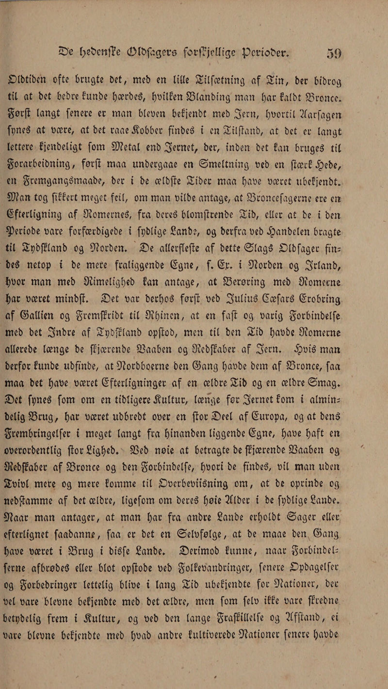 Slbtibcn ofte brugte Det, meb en lille Silfætning af Sin, ber bibrog til at bet bebre funbe bærbeS, fyyilfen Slanbing man l)ar falbt Sronce. gørjl langt [enere er man bleyen befjenbt meb Sern, fortil 7(arfagen fpneé at yære, at bet raae kobber finbeg i en SEtljlanb, at bet er langt lettere fjenbeligt fom 5D?etal enb jernet, ber, inben bet fan bruget til gorarbeibning, førjl maa unbergaae en ©meltning yeb en flærf Jpebe, en gremgangémaabe, ber i be ælbjle Sibet maa fjaoe yæret ubefjenbt* 9)?an tog ftffert meget feti, om man yilbe antage, at Sroncefagerne ere en Efterligning af 9?omerneg, fra bere6 blomjltenbe Sib, eller at be i ben 03eriobe yare forfeerbigebe i fpbltge £anbe, og berfra yeb Jpanbelen bragte til Spbfflanb og forben. Se atlecftefle af bette ©lagS Slbfager fin= beg netop i be mere fraliggenbe Egne, f. Er* i forben og ^rlanb, I)yor man meb Øiimeligbeb fan antage, at Serøring meb 9tornerne f)ar yæret minbfl. Set yar bct:b>o§ førjl: yeb ^ultuø Eæfarg Erobring af (Sallten og gremffribt til Seinen, at en fajl og yarig Sorbinbelfe meb bet Snbre af Spbfftanb opftob, men til ben Stb fyaybe øiometne allerebe længe be ffjærenbe Saaben og Srebffaber af Sern* 5pyig man berfoc funbe ubftnbe, at Øtorbboerne ben E5ang f)ay>be bem af Sronce, faa maa bet l)aye yæret Efterligninger af en oetbre £ib og en celbre ©mag* Set fpneS fom om en tibligere kultur, længe før jernet fom i almtn- beligSrug, f)ac yæret ubbrebt oyer en jlorSeel af Europa, og at beng grembttngelfet i meget langt fra f)t'nanben liggenbc Egne, fyaye fjaft en oyerorbentlig ftor Sig^eb* Seb nøie at betragte be ff jærenbe Saaben og Ølebffaber af Sronce og ben Sorbinbelfe, tyyori be ftnbeg, ytl man uben Syiyl mere og mere fomme til £)ycrbeyiiéning om, at be oprinbe og nebj-tamme af bet ælbre, ligefom om bereg f)øie 2(lbet t be fpblige Sanbe. Ølaar man antager, at man tøat fra anbre Sanbe crf>olbt ©ager eller efterlignet faabanne, faa er bet en ©elufølge, at be maae ben ©ang tøaye yæret t Srug i bigfe £anbe* Serimob funne, naat gocbtnbeU ferne afbrøbeg eller blot opftobe yeb golfeyanbringer, fenere iDpbagelfec og gorbebringer lettelig bliye i lang Sib ubefjenbte for Gationer, ber yet yare bleyne befjenbte meb bet ælbre, men fom fely iffe yare ffrebne betpbelig frem i kultur, og yeb ben lange gtaffillelfe og 2lfjlanb, ei yare bleyne befjenbte meb tøyab anbre fultiyerebe Gationer fenere tøaybe-
