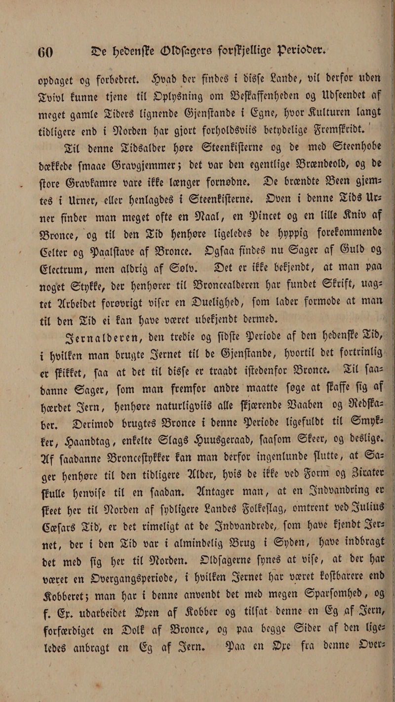 's  I optaget og forbebret. $oab bcr ftnbcg i btøfe £anbe, oil berfot uben S!øiol funne tjene tit £)p(p3ning om SSeffaffenl^eben og Xtbfeenbet af meget gamte SiberS tignenbe ©jenftanbe t Grgne, b*>or kulturen langt tibligere enb i forben tjat: gjort forbolbéoiiS betpbclige gremffribt. ’ Sil benne Sibéalbet l)øre ©teenfiperne og be mcb ©teenbobe bæffebe fmaae ©raogjemmet; bet oar ben egentlige SSrænbeolb, og be pore (Skaofamre oare iffe længer fornøbne* £>e brænbte SSeen giems t$g t Urner, eller ^entagbe6 t ©teenfiperne. ©oen i benne Stb$ Urs ner ftnber man meget ofte en Plaal, en pincet og en lille .ftnto af S5ronce, og tit ben Sib f>enf)øre ligelebeS be f)pppig forefommenbe ; (felter og ©aalpaoe af 33tonce. ©gfaa ftnbeS nu ©ager af ©ulb og (£lcctrum, men atbrig af ©ølo. £)et er iffe befjenbt, at man paa noget ©tpffe, ber benbøret til SSronceatberen l)ar funbet ©frift, nags tet 2frbeibet forøorigt oifer en £)ueligbeb, fom laber formobe at man til ben Sib ei fan baoe oæret ubefjenbt bermeb. Ser na Ib er en, ben trebie og fibpe spetiobe af ben ^ebenffe Sib, i fjoilfen man brugte Sernet tit be ©jenpanbe, fortil bet fortrinlig et ffiffet, faa at bet til biéfe er traabt ipebenfor S3ronce. Sit faas banne ©ager, fom man fremfor anbre maatte føge at ffaffe fig af f)cerbet Sent, l)enl)øre naturligoité alle ffjærenbe SSaaben og SKebffas ber. £)erimob brugtes SSronce i benne spertobe ligefutbt til ©mpfs fer, ipaanbtag, enfelte ©lagS ^mu6geraab, faafom ©feer, og beSlige. ,1 3ff faabanne 23ronceppffer fan man berfor tngenlunbe Putte, at ©as ger benbøre til ben tibligere 2Clber, be iffe ocb gorm og Birnter pulle l)enoife til en faaban. Antager man, at en Snboanbring er ffeet t)er til forben af fpbtigere £anbeS golfeflag, omtrent oebSuliuS QcefarS Sib', er bet rimeligt at be Snboanferebe, fom baoe fjenbt Sets net, ber i ben Sib oat i atminbetig S3rug i ©pben, l)aoe inbbragt bet meb fig l)er til forben. £>lbfagerne fpneS at oife, at ber f)at ! oæret en ©oergangSpertobc, i fjoilfen Sernet bar oæret fopbatere enb kobberet s man bar i benne anoenbt bet meb megen ©parfombeb, og f. (§r. ubatbeibet ©pen af lobbet og tilfat benne en @g ,af 3’etn, forfærbiget en £)olf af SSronce, og paa begge ©iber af ben liges lebeé anbragt en £g af Sern. -<Paa en ©pc fra benne £)oers