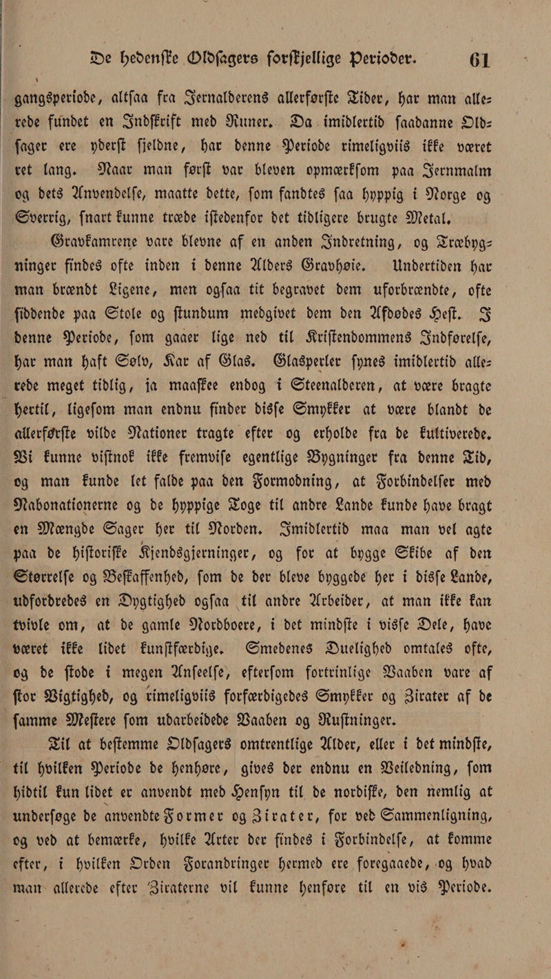 £)e l;et>enfi?e (Dlfcfageta fotflijeUige peviofcetr. (51 i gangSpertobe, altfaa fra SernatbetenS allerførjtc Sibet, f)at man alles rebe funbet cn inbffrift meb 9iuner. £)a imiblertib faabanne £>lbs fager ere pberjt fjelbne, bat benne speriobe rimeligvité itfe været ret lang* 9?aar man førjt var bleven opmærffom paa jernmalm og bet3 2fnvenbclfe, maatte bette, fom fanbteé faa l)ppptg i 9?orge og ©verrig, fnart funne træbe iftebenfor bet tibligere brugte SftetaL ($ravfamrene vare bievne af en anben inbretning, og Sræbpgs ntnger ft'nbeS ofte inben i benne 2ltber3 ©ravbøie. Unbertiben bat man brænbt £igene, men ogfaa tit begravet bem uforbrænbte, ofte fibbenbe paa ©tole og jtunbum mebgivet bem ben 2lfbøbeS #ejt. i benne ^ertobe, fom gaaer lige neb til 5trijtenbommen$ inbførelfe, bat man l)aft ©elv, £at af ©ta$. ©taéperler fpeS imiblertib alles rebe meget tiblig, ja maaffee enbog i ©teenalberen, at være bragte fjertil, ligefom man enbnu ftnbet bi$fe ©rnpffet at være blanbt bc allerftfrfte vilbe Gationer tragte efter og erljolbe fra be fultiverebe. S3t funne vijtnof iffe fremvife egentlige SSpgninger fra benne Sib, og man funbe let falbe paa ben gotmobning, at gorbinbelfet meb 9?abonationerne og be fjpppige Soge tit anbre ganbe funbe bave bragt en Sftængbe ©ager tyx. til forben* imiblertib maa man vel agte / paa be biftoriffe jtienbSgierninger, og for at bpgge ©fibe af ben ©tørrelfe og SSeffaffenbeb, fom be ber bleve bpggebe b^r i btéfe 2anbe, ubforbrebeS en ^pgtigbeb ogfaa til anbre 2lrbeibet, at man iffe fan tvivle om, at be gamle Dtorbboere, i bet minbjte i vtéfe £)ete, bave været iffe libet funftfærbige. ©mebenes iDueligbeb omtalet ofte, og be ftobe i megen 2fnfeelfe, efterfom fortrinlige SSaaben vare af ftor SSigtigbeb, og timeligvité forfærbigcbeS ©mpffer og Biratcr af bc famme 9)?eflere fom ubarbeibebe SSaaben og luftninger. Sil at beftemme £)lbfager$ omtrentlige Sliber, eller i bet minbfte, tit b^il^tt ^)eriobe be bybore, giveS bet enbnu en SSeitebning, fom Ijibtil fun libet er anvenbt meb ^penfpn til be norbiffe, ben nemlig at unberfoge be anvenbte gormet og Bitater, for veb ©ammenligning, og veb at bemærfe, b^ilfe 2ftter bet ftnbe$ i gorbinbelfe, at fomme efter, i bvilfen £)rben goranbringec b^nieb ere foregaaebe, og bvab man allercbe efter 'Bicaterne vil funne f>ertfore til en vi$ ^eriobe.