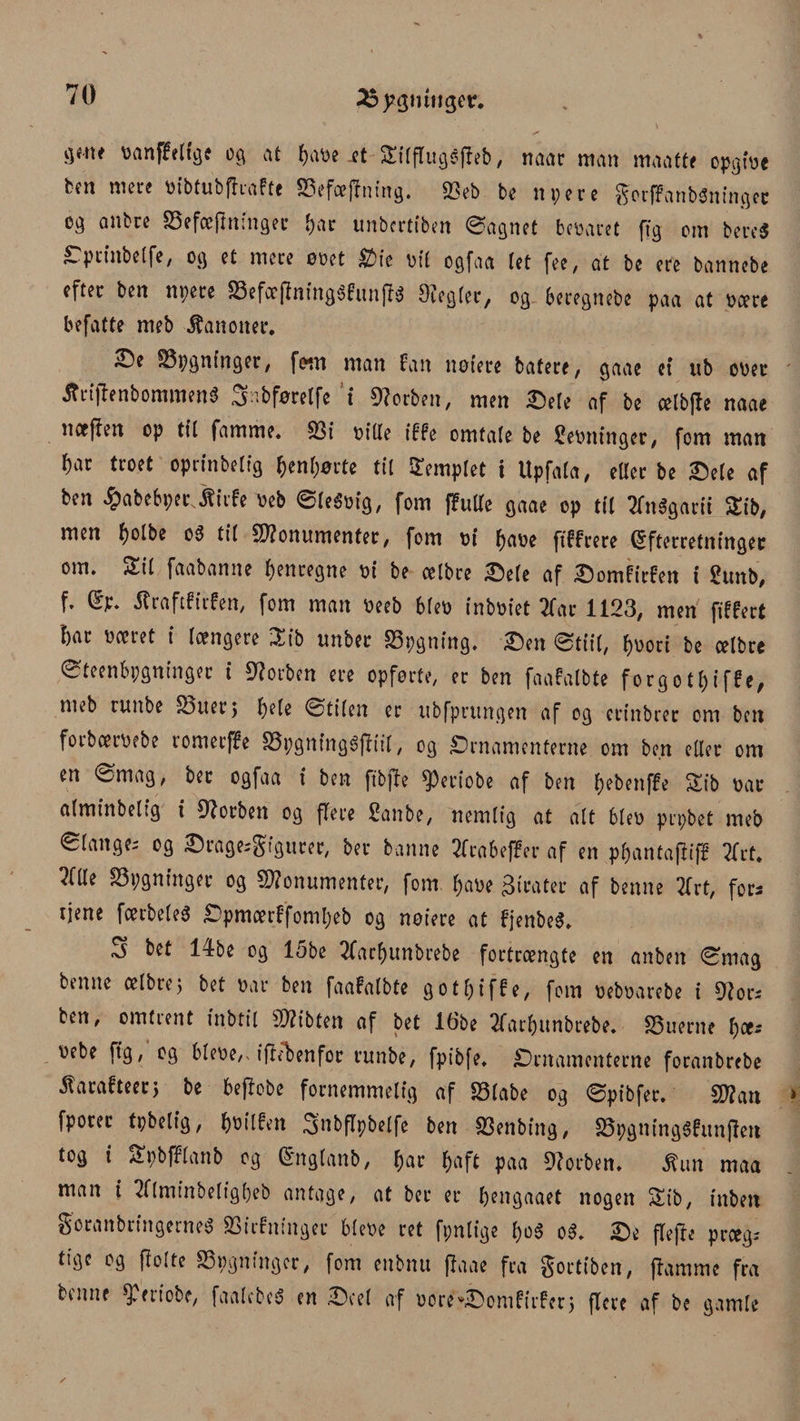 25)?3miJ3et* banffeltge og at ^av>e .et Silflugéjfeb, naar man maatte opgibc ten mere bibtubfhafte S3efæftntng. 93ob bo nyere ^orffanbOningcr cg anbre SSefæfminger Ijar unbertiben øagnet bebaret ftg om bere$ Optinbelfe, og et mere emt Oie bil egfaa let fee, at be ere bannebe efter ben nyere S3efæj?ning$funff$ Otegler, og beregnebe paa at bære befatte meb kanoner. S)e SSygnfnger, fom man fan nøtere bafere, gaae et ub ober ÆriftenbomrøenS Sabførelfe i forben, men Oele af be ælbjle naae næften op tit famme* 33i bille iffe omtale be Rebninger, fom man ^ar troet oprinbelig ^enljørte til templet i Upfala, eller be Oefe af ben ^abebyer Jtirfe beb øfeébig, fom (futte gaae op til 2fn$garit Sib, men fyolbe o3 til Monumenter, fom bi f)abe ftffrere Efterretninger om* Sil faabanne henregne bi be celbre Oele af Oomfirfen i gunb, f* Ep* flraftfitfen, fom man beeb 6(eb inbbiet 2far 1123, men fiffert bar bæret i længere ^ib ttnber SSygning. Oen øtiil, f)v>oct be celbre Øteenbygninger t forben ere opførte, er ben faafalbte forgo ti) i ffe, meb ruttbe £3uer$ l)e(e øtilen er ubfprungen af og erinbrer om ben forbeerbebe romerffe SSygningéffiil, og Ornamenterne om ben eller om en ømag, bet ogfaa i ben ftbjle speriobe af ben f>ebenf£e Sib bar alminbelig i Øtorben og flere £anbe, nemlig at alt bleb prybet meb ølanges og Orages^tgurer, ber banne 2fra6effer af en pljantaffiff Tfrt* ?(lle bygninger og Monumenter, fom l)abe pirater af benne 3frt, fora tjene fætbeleS Opmærffomfjeb og noiere at fjenbeS* S bet 14be og 15be tfarfjunbrebe fortrængte en anben ømag benne celbre j bet bar ben faafalbte gotf)iffe, fom bebbarebe i Øtors ben, omtient inbtil Mibten af bet 16be 2farf)unbrebe. 33uerne fjæs bebe ftg, og blebe,* ifhfeenfor runbe, fpibfe. Ornamenterne foranbrebe ^arafteerj be bejfobe fornemmelig af SSlabe og øpibfer. Man fporer tybelig, ^bilfett 3nbflybelfe ben 33enbing, 33ygning$funflen tog i Sybfflanb og Englanb, fjar fjaft paa forben. Sh\n maa man i 2flminbeligbeb antage, at ber er fjengaaet nogen Sib, inben gcranbringerneS SSirfninger blebe ret fynlige f)ø$ o3* Oe flefle prægs tige og flolte bygninger, fom enbnu jlaae fra ^ortiben, ftamme fra benne ^etiobe, faalebeé en Ocel af børe^Oomfirfer} flere af be gamle