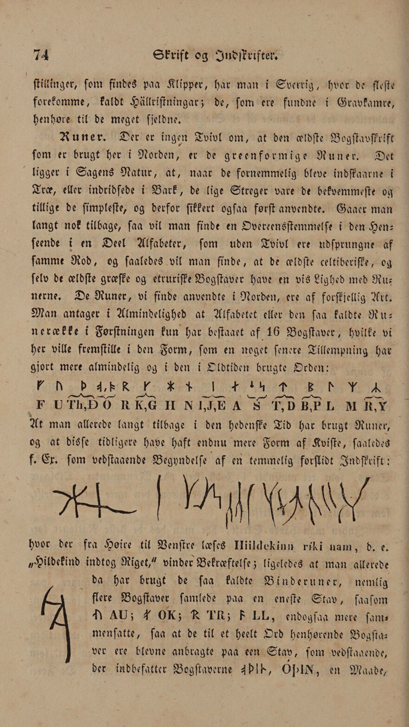 jiillinger, fom ftnbcS paa 5t[fppet*/ Ijar man i ©bcrrig, hver be ftofie forefomme, falbt ^allrifrningar j be, fom ere funbne i ©rabfamre, genbore til be meget fjetbne. Stinet*, £er er ingen tbibl om, at ben celbfte S3ogflabfFrift fom er brugt fjer i forben, er be green form tg e Slutter. £>et ligger i ©agen$ Statur, at, naat be fornemmelig bfebe inbpPaarne i træ, eller inbribfebe i 33ar£, be lige ©treger bare be befbemmefte og tillige be ftmplejfe, og berfor ftffert ogfaa førft anbenbte. ©aacr man langt no? tilbage, faa bil man ftnbe en £)ber?enøffemntelfe i ben iben; feenbe t en £)eel Alfabeter, fom uben tbibl ere ubfpntngne af fammt Sfob, og faalebe$ bil man ftnbe, at be celbjb celtiberiffe, og felb be celbffe greeffe og etruriffe S3ogfhmr l)abe en bi$ ri'gbeb meb Slus nerne, £>e SKuner, bi ftnbe anbcnbte i 9dorbett, ere af forffjcllig 2frt, S)?an antager i 2(lmitibeligf)eb at Alfabetet eller ben faa falbte Øius nctæCfe t gørjlningen fun l;ar beffaaet af 16 33ogfIaber, f>øtlfe bt f)er bille fremffille i ben §orm, fom en noget fenere tillempning fjat* gjort mere almtnbelig og i ben i ^Ibtt’ben brugte £>cbcn: F U T^EkT R K,G II Nwii A 'T’ T, D B^P L M K,Y 2ft man allcrebe langt tilbage i ben fyebettffe tib l)at brugt Slutter, og at biéfe tibligere f>abc l)aft enbnu mere gorm af $bifte, faalebeS f, ©p, fom bebflaaenbe Sbegpnbelfe af en temmelig forflibt 3»bffrift: l)bor ber fra Åøire til $8ettffre læfcé Hiildekinn riki uatii, b. e, „^ilbefinb tnbtog SJiget, binber SMræftelfe j ligdcbea at man allerebe ba f)ar brugt be faa falbte 23 i libertiner, nemlig flere £3ogffaber fantfebe paa en enefte ©tab, faafom Ti AU> X OKj R TRy F LL, enbogfaa mere fam* menfatte, faa at be til et l;eelt £>rb l)enl)orenbe 55ogfta* ber ere blcbnc anbragte paa een ©tab, fom bebflaaenbe, ber inbbefatter S5ogftab?rne 4MK, QJ>lJNr, en Sftaabe^