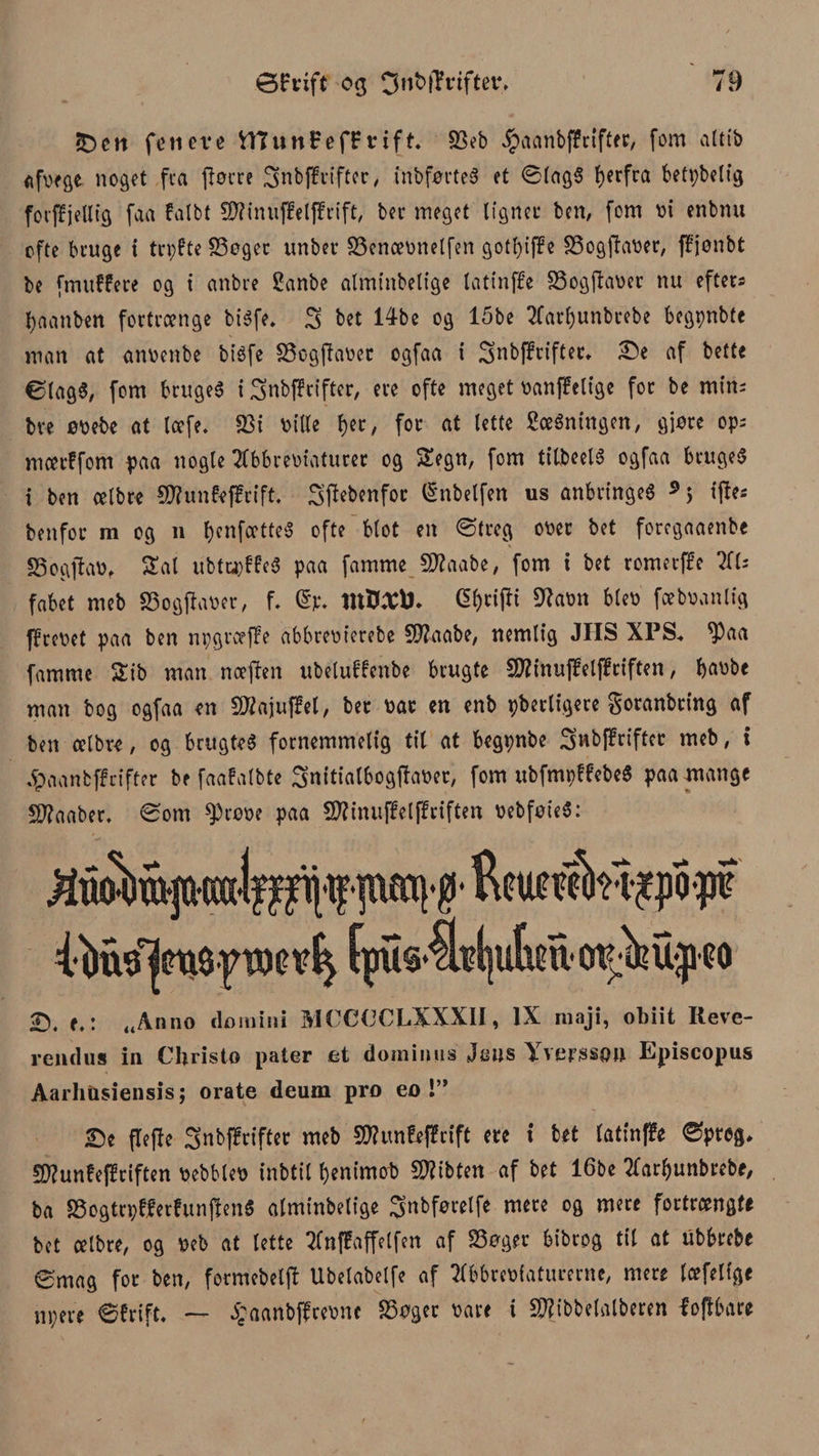S c tt fe ti eve VHttni?ef£vift. 33eb $aanb|?rifter, fom altib afvege noget fra fiorre 3nbffrifter, mbførte« et ©lag« bcrfra betybeltg forjfjellig faa falbt $D?inuffeljfrift, ber meget lignet ben, fom vi enbnu ofte bruge i trpfte SSeger unber S3encevnetfen gotfyiffe Sogjtaver, fffenbt be frmtffere og i anbre ganbe almtnbelige latinffe 33ogjTaver nu efter; tyaanben fortrænge biéfe* 3 bet 14be og 15be Aartyunbrebe begpnbte man at anvenbe bt'éfe Sogftaver ogfaa i 3nb(?rifter. Se af bette ølag«, fom bruge« i 3nbj?rifter, ere ofte meget vanffelige for be min; bre øvebe at læfe. 23i ville f)er, for at lette gerningen, giøre op; mærffom paa nogle Abbreviaturer og Segn, fom tilbeel« ogfaa bruget i ben celbre SRunfeffrift. 3’tfebenfor fénbetfen us anbringe« 9 5 i(ie* benfor m og 11 f^enfootte^ ofte blot en ©treg over bet foregaaenbe S3ogftav, Sat ubtrøffe« paa famme Sflaabe, fom i bet rometffe Al; fabet meb Sogftaver, f. ©p. tuB.Ttø. G^rifti 9?avn blev fæbvanlig fprevet paa ben npgræffe abbrevierebe 5D?aabe, nemlig JIIS XPS. ^3aa famme Sib man næjfen ubetuffenbe brugte Sttinujfeljftiften, bavbe man bog ogfaa en 2Raju|fel, ber var en enb pberligere goranbting af ben ælbre, og brugte« fornemmelig til at begpnbe 3wbffrifter meb, t Jpaanbffrifter be faafatbte 3nitialbogffaver, fom ubfmpffebe« paa mange Sftaaber, ©om ^røve paa Sttinuffelffriften vebføie«: pap#' Reuøilinjpopf itelsmø proe fpus$rl|ite opM-peo S. f.: „Anno domini MCCCCLXXXII, IX maji, obiit Reve- rendus in Christo pater et dominos jens Yverssøn Episcopus Aarliiisiensis; orate deum pro eo !” Se fleffe Snbffrifter meb Stfunfeffrift ere i bet latin^e ©preg. SD?unfeffriften vebblev inbtil benimob £D?ibten af bet 16be Aar^unbrebe, ba Sogtrpfferfunjlen« almtnbelige gnbførelfe mere og mere fortrængte bet celbre, og veb at lette Anffaffelfen af Søger bibrog til at ubbrebe ømag for ben, formebetft Ubetabetfe af Abbreviaturerne, mere læfetige npere ©frift. — £aanbf?revnc SSøger vare i Sftibbelalberen loflbare