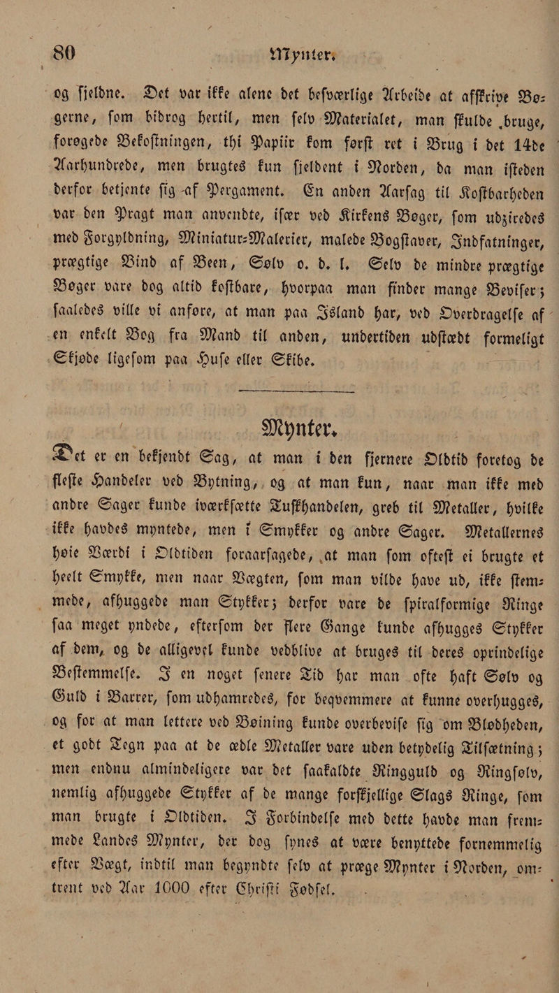 03 fjelbne. øar tffe alene bct begærlige tfrbetbe at afffctpe Sø¬ gerne, fom bibrog fortil, men fetø Materialet, man ffulbe .bruge, forøgebe Sefopningen, tty 9)apiir fom forp ret i Srug i bet 14bc Tfarfjunbrebe, men brugtes fun fjelbent i forben, ba man ipeben berfor betjente ffg -af pergament. @n an ben Tfarfag til .ftopbarbeben øar ben $ragt man anøcnbte, ifær øeb $irfen6 Søger, fom ubjirebeS meb gorgplbning, 5D?iniatur=50?atericr, malebe Sogpaøer, Snbfatninger, prægtige Sinb af Seen, ©ølø o, b. 1. ©elø be minbre prægtige Søger øare bog attib fopbare, t)øorpaa man ftnber mange Seøifer; faalebeS øt’Ue øi anføre, at man paa Sélanb f>ar, øeb £)øerbragelfe af en enfelt Sog fra Manb til anben, unbertiben ubpæbt formeligt øfjøbc ligefom paa ipufe eller ©fibe. SJtynter* ^et er en befjenbt ©ag, at man i ben fjernere £)lbtib foretog be Pepe £anbeler øeb Sptning, og at man fun, naar man iffe meb anbre ©ager funbe iøærffætte Suffbanbelen, greb til Metaller, iffe baobeS mpntebe, men 1 ©mpffer og anbre ©ager. Metallernes bøie Særbt i ^Dlbtfben foraarfagebe, tat man fom oftep ei brugte et l)eelt ©mpf'fe, men naar Sægten, fom man øilbe baøe ub, iffe pem; mebe, afbuggebe man ©tpfferj berfor øare be fpiralformige 02inge faa meget pnbebe, efterfom ber flere ©ange funbe afbuggeS ©tpffer af bem, og be alligeøel funbe øebbtiøe at bruges tit bereS oprinbelige Sepemmelfe. S en noget fenere Sib bar man ofte l>aft ©0I0 og ©ulb i Sarrer, fom ubbamrebeS, for beqøemmere at funne oøerl;uggeS, og for at man lettere øeb Søining funbe oøerbeøife pg om Sløbbeben, et gobt Segn paa at be æble Metaller øare uben betpbelig Silfætningj men enbnu alminbeligete øar bet faafalbte Ofinggulb og Ofingfølø, nemlig afbuggebe ©tpffer af be mange forffjetlige ©lagS Ovinge, fom man brugte i £>lbtibem S gorbinbelfe meb bette baøbe man frem; mebe £anbeS Mpnter, ber bog fpneS at øære benpttebe fornemmelig efter Sægt, ir.btil man begpnbte fetø at præge Mpnter i Olorben, om; trent øeb Tfar 1000 efter (5t?rif?t ^øbfeL 1