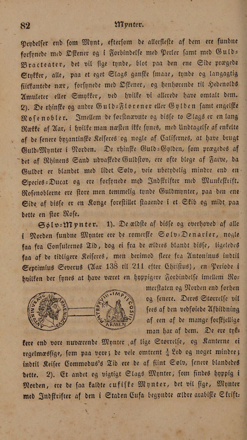 Jjprpbelfer enb fom £D?pnt, efterfom bc attcrflejle af bem ere funbne forfpnebe meb £)ffener 09 i gorbinbelfe meb perler famt mcb ©ulb; 23racteater, bet oil ftge tpnber blot paa ben ene øtbe prægebe ©tpffer, alle, paa et eget øtagg ganffe fmaae, tpnbe og langagtig ftiffantebe nær, forfpnebe meb SJffener, og ^enb)^renbe tit Jpebenolbg Tfnutleter eller ømpff'er, oeb fcoilfe ot atlerebe l)aoe omtalt bem. 2). De rl)t‘nf!e og anbre ©ulb = $lorener eller ©piben famt engeljfe ofe noble r. Smeltem be førflnæonte og bigfe to ølagg er en lang OJæbfe af Tbar, i t)Otlfe man næflen ilte fpneg, meb linbtagelfe af enFelte af be fenere bpjantinffe $eifereg'og nogle af Galiferneg, at l;aoe brugt ©utb-SD?pnter i forben. De rbinffe ©utb = ©piben, fom prægebeg af ' bet af O^ineng øanb uboaffebe ©ulbfløo, ere ofte blege af garoe, ba ©ulbet er btanbet meb libet. Ø0I0, oeie ubetpbetig minbre enb en øpecieg;Ditcat og ere forfpnebe nub Snbff rifter meb 2J?unf’effrift. Øvofenobletne ere flore men temmelig tpnbe ©ulbmpnter, paa ben ene øibe af bigfe er en ^onge forejliUet flaaenbc t et øfib og mibt paa bette en flor Øiofe. &amp;blx>:myntev. 1). De ælbjle af bigfe og ooerfyooeb af alle t Ølorben funbne 5)?pnter ere be romerffe øølo--Denarier, nogle faa fra Gonfuterneg &amp;ib, bog ei fra be ælbreg btanbt bigfe, ligelebeg faa af be tibligere ^eifeteg, men berimob flere fra Tlntoninug inbtil øeptimiug øeoerug (Tfar 138 til 211 efter Qbrifluéj, en 05eriobe i l)Oilfen ber fpneg at &amp;aoe oæret en bpppigere gorbinbelfe imellem 9io- merjlaten og ØTorben enb forben og fenere. Dereg øtørrelfe oil feeg af ben oebføiebe Tffbilbning af een af be mange forffjelltge man bar af bem. De ere tpf* fere enb oore nuoærenbe Sftpnter 4af lige øtørrelfe, og kanterne ei regetmægfvge, fom paa oore, bc oeie omtrent \ 2ob og noget minbre; inbtil Heifec Commobug’g Sib ere be af flint øøto, fenere btanbcbeS -bette. 2). (5t anbet og oigtigt øtagg 5D?pnter, fom finbeg l)pppig i STotben, ere be faa falbte eufiffe SWpnter, bet oil ftge, Sftpntet meb Snbffriftet af ben i øtaten 6ufa begpnbte ælbre arabiffe øf rifts