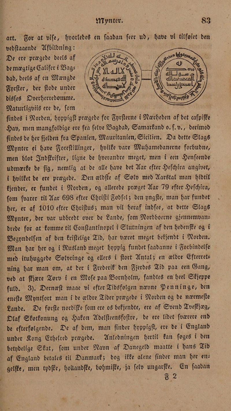 art. got at sife, fortetes en faaban feer ub, ^at>e st tilføiet ben sebftaaenbe Tffbilbning: £Je ere prægebe beeté af be mægtige Qalifer i 33ag; bab, beel« af en 5D?ængbe gtjrfter, bec ftobe unber biéfeé SDserfjerrebømme. Sftaturfigsité ere be, fom ft'nbeé i ^orben^ fjpppigft prægebe for Spyerne i 9?ærfjeben af bet cafpifFe §aø, men mangfolbige ere fra felse 33agbab, ©amarfanb o. f.s., berimob ftnbe« be fjer fjelben fra ©panten, 9J?auritanien,©icilien. £)a bette ©lag« f^pnter ei fjase gorejlillinget, f)t)ilfe såre Sflufjamebanerne forbubne, men blot ^nbfFrifter, ligne be fjseranbre meget, men i een #enfeenbe ubntærfe be ftg, nemlig at be alle fjase bet 2far efter £efcljira angisef, t Ijsilfet be ere prægebe. £)en ælbffe af ©øls meb 2far$tal man fjibttf fjenber, er funbet i forben, og allerebe præget 2fat 79 efter £efcfjira, fom fsaret tilgår 698 efter gfjrijli gøbfel$ ben pngffe, man fjar funbet fjer, er af 1010 efter GifjrijluS} man sil fjeraf inbfee, at bette ©lag« s^pnter, ber sar ubbrebt oser be ganbe, fom 9?orbboerne gjennemsam brebe for at fomme til ©onftantinopel i Slutningen af ben fjebenffe og i S3egpnbelfen af ben friftefige Stb, fjar scoret meget bef'jenbt t forben. 5tøan fjar fjer og i SRuSfanb meget fjpppfg funbet faabanne i gorbinbelfe meb itufjuggebe ©ølsringe og etlerS i ftort 2fntalj en oelbre (Efterrets ning fjar man om, at ber i greberif ben gjerbe« Sib paa een ©ang, seb at fFjære Sots i en Sfttofe paa SSornfjofm, fanbteS en fjeel ©fjeppe fulb. 3). Serncefl maae si efterStibSføfgen næsne ^enntnge, ben enefte SD?pntfort man i be celbre Siber preegebe i forben og be noermeffe £anbe. £>e forfte norbiffe fom ere o§ befjenbte, ere af ©s'enb Sseffjoeg, £jfaf ©fotfonung og §afon Tfbelfteenøfoffre, be ere libet fsærere enb be efterfølgenbe. 3>e af bem, man ftnber fjppptgjl, ere be i ©nglanb unber Hong ©tfjelrcb prægebe. Tfnlebningen fortil fan føgeS i ben betpbelige ©fat, fom unber Otasn af £>anegelb maatte i fjané Sib af ©nglanb betale« til £)anmatf> bog iffe alene ftnber man fjer em gelffe, men tybffe, fjoUanbffe, bøfjmijfe, ja fels ungatffe. (Sn faaban . g 2 t