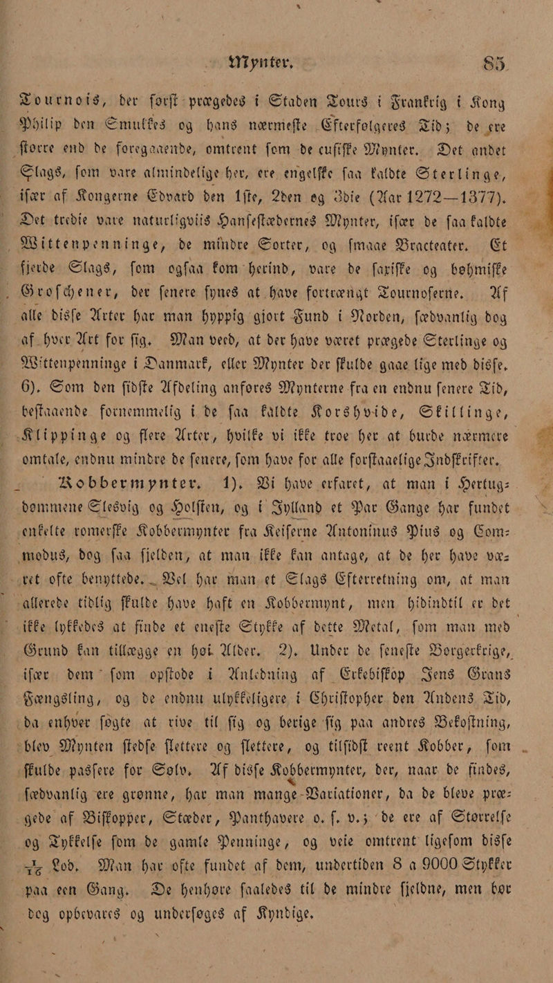 $£ o urn o tg, ber foifr pcoc^ebc^ t ©taben Sourg i gvanfrig t Jfong ^M)ilip ben ©multeg 09 bang nærmejfe Eftetfølgereg Stbj be ere fforre enb be foregaaenbe, omtrent (om be euftffe Sftønter. Det onbet <ylagg, fom vare alminbelige fjer, cre cngelffc faa falbte ©terlinge, ifocr af kongerne Ebvarb ben lfte, 2ben eg 3bie (Tfar 1272—1377)* Det trebie Date naturligpiig #anfffføbcrne$ Sflpnter, tfær be faa falbte 5Bittenpenninge, be minbre ©orter, og ftnaae Vracteater. Et fjerbe ©lagg, fem ogfaa fom fyertnb, Pare be fa pi ffe og bøl)miffe ©rofc^enet, ber (enere fi;neg at fyaøe fortrængt Sournoferne. 21f alle bigfe Tfrtcc i)ar man fypppig gjort gunb i forben, fæbøantig bog af f)øct Tfrt for ftg. $Jlan Pecb, at ber fyaøe øæret prægebe ©terlinge og Vsitfenpenninge i Danmarf, eller 5J?t;nter ber ffulbe gaae lige meb bigfe. 6). ©om ben ftbjle Tffbeltng anforeg 5D?pnterne fra en enbnu fenere Tab, beffaaenbe fornemmelig i be faa falbte $orgf)ø'ibe, ©f Klinge, $ltppinge og flere Tfrter/ f)Pilfe pi iffe troe l)er at burbe nærmere omtale, enbnu minbre be fenere, fom fjape for alle forjUaaeligcSnbffriffer. Kobbermønter. 1). Vi tøaøe erfaret, at man t hertugs bommene ©legpig og Jpolften, og i SpUanb et $ac ©ange f)ar funbet citfelte romerffe ifobbermpntec fra ^eiferne Tfntoninug *piug og Eom; mobug, bog faa fjelben, at man iffe fan antage, at be l)er f)aøe øæs ret ofte benpttebe.. Vel tøae man et ©lagg Efterretning om, at man allerebe tiblig ffulbe tøaøe f>af£ en 5tobbmm;nt, men tøibinbtil er bet s s iffe (pffebeg at ftnbe et eneffe ©tpffe af bette V?eta(, fom man meb ©ritnb fan tillægge en tøøl TfIfcer. 2). Unber be fcttefle Vorgerfcige, ifær bem fom opffobe i Tfnlebning af Erfebtffop Seng ©rang gænggling, og be enbnu ulpffeltgere i Etøriftoptøer ben ?fnbeng 35b, ba entøøer fogto at riøe til ftg og berige ftg paa anbreg Vefoffntng, blep V?pnten jlebfe (lettere og (lettere, og tilftbjl roent kobber, fom ffulbe pagfere for ©ø(p. Tff bigfe ifobbermpntec, ber, naar be ftnbeg, \ fæbpanlig ere grønne, ()ar man mange Variationer, ba be blepe præ; gebe af Viffopper, ©tæber, *Panttøaøere 0. f. P.j be ere af ©tørrelfe og Spffelfe fom be gamle spenninge, og Pote omtrent ligefom bigfe 'iV V?an tø ae ofte funbet af bem, unbertiben 8 a 9000 ©tpffet paa een ©ang. De tøentøøre faalebeg til be minbre fjelbne, men bør beg opbepareg og unberføgeg af Æpnbige.