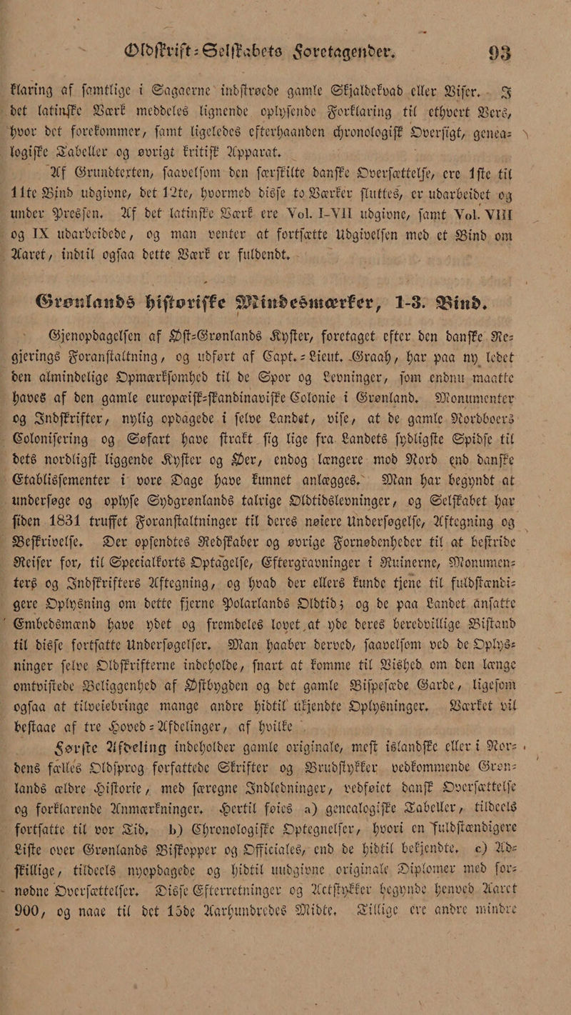 klaring af famtligc i ©agacrne inbjhrøcbe gamle ©kjalbckrab eller Sifer. 5 bct laftnjke 23ccr£ mebbcteé ttgncnbc cplpfcnbc forklaring tit ctlmcrt Scrc> fyror bct forekommer/ famt ligelebeé eftevbaanben cfironologtfk Srerfigt, genea; > logiffc Sabcller og arrigt kritiff Apparat. Af ©runbterten, faarelfom ben færffitte banffe £>nerfætfelfe, crc i fte tit llteSS/nb ubgtrne, bet 12te, fyr orm eb biéfe to Særker fXntteé/ er ubarbeibet og tinber spreéfen. Af bet latinffe Sær! ere Vol. I-Y1I ubgirne, famt Vol. VIII og IX ubarbeibebe, og man renter at fortfeette Ubgiretfen meb et Sinb om Aaret, inbtil ogfaa bette Seer! er fulbenbt. <$røsi fonfe $ fjtfltmffc SPltitfee$m<erfer, 1-3. SStnfe* ©jenopbagelfen af $ft;@ranlanbé $pfter, foretaget efter ben banffe S?e= gjeringé goranfialtning, og ubfort af ©apt.; Sieut. -©raal), l;ar paa nv> lebet ben alminbelige S)pmcer!fomt)cb til be ©por og terninger, fom cnbnu maatte t)ares af ben gamle europæifkfkanbtnarifke (S'olonie i ©ranlanb. Monumenter og Snbffrifter, nplig opbagebe i felre Canbst, rife/ at be gamle korbboek ©olonifering og ©afart tjare ftraft fig lige fra Sanbeté fpbligftc ©pibfe tit beté norbligft liggenbe kpfter og $>er, enbog længere mob korb ^nb banffe ©tabliéfementer i rore £)age f)are fimnet anlægget Man l)ar begpnbt at itnberfage og oplpfe ©pbgrønlanbé talrige Ølbtibélerningcr, og ©etffabet l;ar ftben 1831 truffet goranffaltninger tit bereé naiere tlnberfagelfe/ Aftegning og Sefkrirclfe. 2>cr opfenbteé kcbfkaber og arrige garnabenfjeber til at befrribe Steifer for, til ©pecialforté Dptagclfe, ©frergrarningcr i SKuinerne, Mon urnen; terj> og Snbffrifteré Aftegning, og l;rab ber ellers !unbc tjene tit fulbffænbi; gere SDplpéning om bette fjerne ^otarlanbs Dlbtibj og be paa Canbet anfatte ©mbebbmænb fjare pbet og frembelcé leret.at pbe bercé berebrillige Siffanb fil btéfe fortfatte ttnberfagclfer. Man l;aaber berreb, faarelfom reb be £Dplv>S; ninger felre Dtbffrifterne inbcl;olbe, fnart at fomme tit Siéljeb om ben længe omtriftebe Seliggenljeb af £2>j!£>pgbcn og bet gamle Sifpefæbe ©arbe, ligefom ogfaa at titneiebringe mange anbre fjibtil' itcjenbte SDplpéninger. Særket rit beftaae af tre £oreb; Afbelinger, af fritte ^ørjcc Af8e!ing inbeljolber gamle originale, meft ika nbftc eller i kor; . bené fælteé Olbfprog forfattebe ©frifter og Srubftpfker rebfommenbe ©ron; lanbé ælbre ^ifiorie, meb færegne Snblebninger, rebfaict banff Srcrfættetfe og forftarenbe Anmærkninger, fertil fries? a) gencalogifke tabeller, tilbeds fortfatte tit ror Sib, b) ©l;ronoIogtfkc Dptegnelfcr, fjrori en futbfrænbigerc fiiftc orer ©ranlanbé Siffopper og £)fficialeé>, enb be bibtil bekjenbte. c) 2lb; fkitlige, tilbecté npopbagebe og Ijibtit uubgirne originale ■Diplomer meb for; nobne Srcrfættelfcr. JDigfe ©fterretninger og Actftpffer begpnbe l;cnrcb Aaret 900, og naae til bct 15be AarfmnbvebcS Mibte, Silligc ere anbre minbre