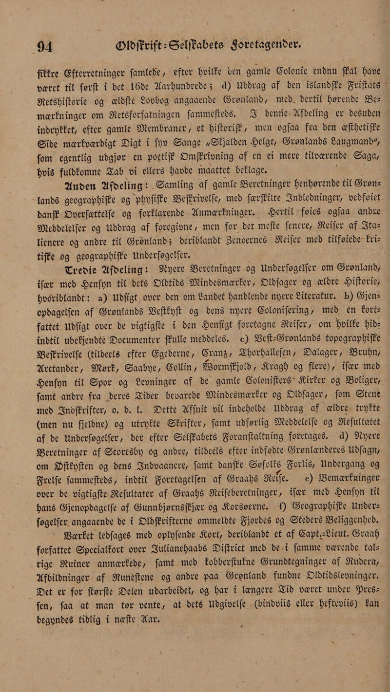 ftlfre (gfferretningor famtc5e, efter tmilfe ben gamle (Solonie cnbnu ffat fyaré tæret til førft t bet 16be tfartjunbrebe 5 d) Ubbrag af ben iélanbffe grijiats SRctSfciftorie og ælbjte gorbeg angaaenbe ©rønlanb, meb. bcrtiC tjørenbe bc= mærfningcr om Sietéforfatningen fammeftebs, 3 benne 2lfbeltng er beSuben inbrpffet, efter gamle Membraner, et tnftoriff, men ogfaa fra ben æftfjetiffe øibe mærfrærbigt 23tgt i ft)o ©ange „©fjalben £etge, ©røntanbé gaugmanb, fom egentlig ubgjor en poetiff ©mfPrfrning af en et mere titrærenbe ©aga, fmis fulbfomne &amp;ab ni eileré f)arbe maattet beflage, 2fnt>en 2Ift>eling:. ©amltng af gamle ffieretninger ^en^ørenbe til ©wn* fonbS geograpl)iffe cg>l)i)ftffe SSeffrtuelfe, meb færjfilte Snbtebninger,'oebføiet banff ©rerfættetfe og forflarenbe 2Cnmærfningcr, fertil føie6 ogfaa anbre SJtebbelelfer og Ubbrag af foregione, men for bet mejte fenere, Sietfer af Sta? lienere og anbre til ©rønlanb; beriblanbt 3enoernc$ Sietfer meb tilføiebe'fru tiffe og geograplnffe Unberfogclfer, Ct-eMe 2tfbeling t Sipere beretninger og Unberfogelfer om ©rønlanb, ifeer meb £cnfpn tit beta ©Ibtibé 'SJlinbcémoerfer, ©tbfager og ælbre ^iftorie, fjroribtanbt: a) Ubfigt orer ben om ganbet tyanblenbe npere giteratur, b) ©jern cpbagclfen af ©røntanbé SSeftf^ft og bené npere ©olonifering, meb en fort* fattet Ubfigt oret be rigtigffe i ben £enfigt foretagne Sietfer, om fyrilfe f)ib= inbtit ubefjenbte ©oeumenter ffutte mebbetcé, c) 2$efc®rønlanbs topograpljiffe beffrioelfe (tilbeelS efter ©geberne, (Srartj, Sljorljaltefen, ©atager, briten, tfretanber, Sttørf, ©aabpc, ©ollin, formffjolb, togt) og flere), ifær meb ^enfpn til ©por og gerninger af be gamle ©otonifterS • Æirfer og boliger, famt anbre fra bereé Siber berarebe SJiinbeémærfer og ©tbfager, fom ©tene meb 3nbffrifter, o, b, t, ©ette 2Cffnit rit inbetjotbe Ubbrag af ælbre trpfte (men nu fjeibne) og utrpfte ©frifter, famt itbfartig biebbclelfe og Siefuttatet af.be Unberføgetfer, ber efter ©etffabeté goranjtaltm’ng foretaget d) Sipere beretninger af ©coreébp og anbre, tilbcélé efter inbføbte ©røntænbereé Ubfagn, om $jffpften og bens? Snbraanere, famt banffe ©øfotfé fortis, Unbergang og grelfe fammejtebé, inbtit goretagetfen af ©raat)é Sietfe, e) bemærfninger orer be rigtigjte Siefultater af ©raat)S Sieifeberetninger, ifær meb £enfpn til tyané ©jenopbagelfe af ©unnbjørnéffjiær og ^oréøerne, f) ©eograptøifEe Unber¬ føgetfer angaaenbe be i ©tbffrifterne ommelbte gfjorbeé og ©teberé betiggen^eb, bærfet lebfageé meb oplpfenbe Æort, beriblanbt et af ©apt,=gieut, ©raat) forfattet ©peciatfort orer 3utianef)aab§ ©iftrict meb be i famme rærenbe tals rige Siuiner anmærfébe, famt meb fobberftufne ©runbtegninger af Siubera, 2Cfbilbninger af Siuntjfene og anbre paa ©rønlanb funbne ©tbtibélerninger, ©et er for ftørfte ©elen ubarbeibet, og t)ar i længere £ib ræret unber $>reé- fen, faa at man tør rente, at beté Ubgirelfc (binbriiS eller tjefteriié) fan begpnbcS tibtig i næfte 2tar,