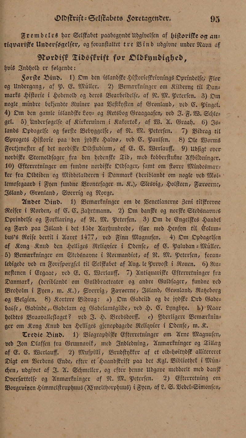 gr em bel c 6 tyar ©etfMet paabegpnbt Ubgioetfcn af l^iftorifTe orr an; tnivanfte Unberføgdfer, og foranftattet tre 33inb ubgionc itnber Staon af Stot&amp;ifB for &amp;mi)nbn$t)eb, tyoi.$ 3nbtyolb et* følgenbe: 5ør jte 2Mub. 1) Dm ben télanbjfe 4?iftoriefBrioning§ Dprinbelfe; glor og Unbergang, af §)♦ E. SOtutler. 2) SSemccrtninger om Æitberng til Dan; marfé epiftorie i £>cbcnolb og bereS 23earbeibelfc, af Ot, 50?. Speterfen. 3) Dm nogle minbre befjenbte Slumer paa SSefttpjten af ©ronlanb, oeb E. tingel* 4) Dm ben gamle iélanbfBe £oo; og Stetébog ©raagaafen, oeb 3* g, 28, ©ctyle; gel. 5) itnberføgelfe af Æirteritinen t Æafortot, af 28, 2C. ©raaty, 6) 3é= lanbé Dpbagetfe og førfte SSebpggelfe / af dl, SOI, speterfen* 7) SSibrag til Sprogets giftene paa ben jtøbffe £aloø, oeb E, spattlfcn. 8) Die SBormS gortjenefter af bet norbiffe Dlbftubium, af E. E, 28ertauff. 9) Ubftgt ooer- norbifBe. øteenolbfager fra ben tyebenfte 5Eib, mcb tobberffufne ttfbitbningcr. 10) Efterretninger om funbne norbifte Dtbfager, famt om ftørre SOiinbcémaT-- fer fra Dlbtibcn og SOiibbelalberett i Danmart (bertblanbt om nogle oeb SOtel; lemofegaarb i gpen funbne SSroncefager m, Æ,)/ ©leéoig, #olfteen, Færøerne, 3Slanb, ©rønlanb, Soerrig og Otorge. Slitbet 2Mub, 1) 35emærfningcr om be SSenettanerne 3cni tilffreone Steifer i Storben, af E, E, åatyrtmann. 2) Dm banfte og norffe StebSnaoncS Dprinbelfe og gorflaring, af dl, SOl, speterfem 3) Dm be EngelffeS epanbel og gcerb paa 3étanb i bet 15be 2Cartyunbrebe, tfeer meb £enfpn tit Éolmn; bué’S Steife bertil i 2Caret 1477, oeb ginn Sølagnitfen, 4) Dm Dpbagelfcn af Æong Ænub ben JpeltigeS Steliqoier i Dbenfe, af E, ^»alitban ; SOluller, - 5) SSemcerfninger om StebSnaone i Otormanbict, af dl, SOl, speterfen, foran- lebigebe oeb en gorefpørgfel til ©elftabet af 2Cug, le $)reooft i Stoiten. 6) Siu; neftenen i Eegaae, oeb E. E, 28ertauff, 7) 2Cntiquarif?e Efterretninger fra Danmart, (beriblanbt om ©utbbracteater og anbre ©itlbfager, funbne oeb SSrotyotm i gpen, m, Æ,), Soerrig-, gcerøerne, Sélanb, ©ronlanb, Sta^eborg og SSelgien, 8) kortere SSibrag: a) Dm ©abeilb og be jpbffe Drb ©abe; baéfe, ©abinbe, ©abelam og ©abelamégilbe, oeb £, E, Spngbpe, 1>) Otaar tyolbtcé aSraaoattcflagct ? oeb 3. 33rebSborff, c) g)berligere SSemcertnin; ger om Æong Ænub ben helliges gjenopbagebe Steliqoier i Dbenfe, m* ^rebie Birtb* 1) S3iograpl)iffe Efterretninger om 2trnc SOtagnufcn, oeb 3on Sloffen fra ©runnaoit, meb 3nblebning, 2Cnmærlninger og Sillceg af E. (S, SBSerlaufft 2) SOhtfpilli, SSrubftptter af et olb=l)øitpbfB atlitereret Digt om SSerbené Enbc, efter et ^aanbftrift paa bet Ægt. SSibliotl)et i SOtun; d)en, ubgioet af 3* 2C. ©djmctlcr, og efter benne ttbgaoe mebbeett mcb banf? Doerfccttetfe og 2Cnmcertninger af dl, dJl, ^eterfen. 2) Efterretning om ^Borgruinen ^immctjtrup^uuS (2Emeltl)orpl)UUé) i gpen, af S. ø, S3ebel;©imonfen,