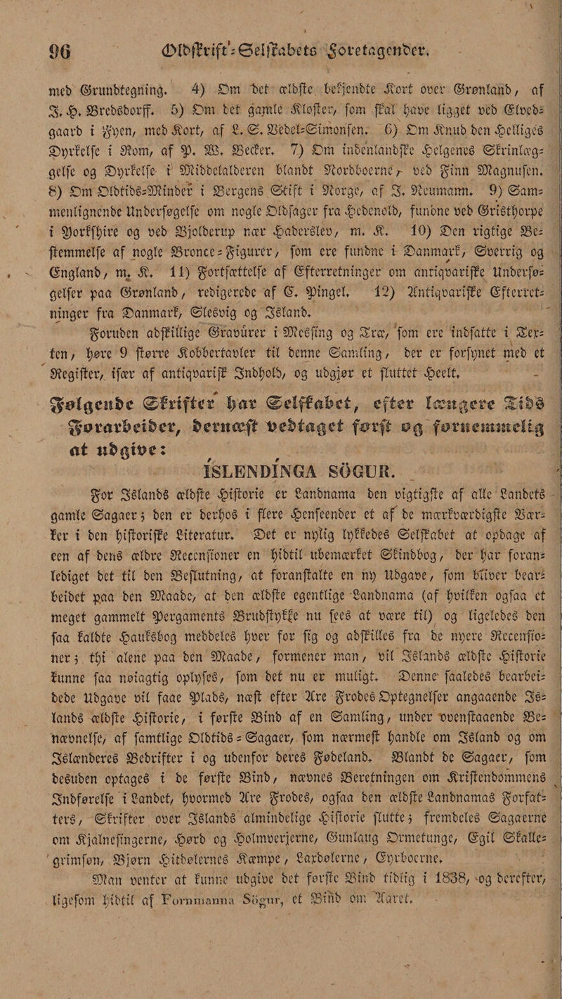 . * « ■ \ mcb ©runbtegning. 4) Cm f>ct cctbjfc befjenbte Stovt ovov ©rønlanb, af £. brebsborff, 5) Cm tet gamle stoffer, [cm ffat l;aoe ligget oeb Elocbs gaarb i gpen, mcb &amp;ovtf af 2. <2,bcbel=2imønfen, G) Cm &amp;nub ben helliges ©prfelfe i Sføm, af p, SS, beefer, 7) Cm inbenlanbjlc ^elgenes Sfrinlægs gelfe cg ©prfelfe i Siibbetatberen blanbt 5/iorbboernc r reb ginn Siagnufen. 8) Cm CtbtibSsSiinber i Sergens ©tift i Serge, af C, Seumamn 9) Sams menligncnbe Unberføgclfe om nogle Ctbfager fra _4?cbcnolb, funbne oeb ©riStt)orpe t porffl)ire og oeb bjolberup nær »fbaberSieø, m, Jt, 10) ©en rigtige bes ftemmelfe af nogle broncc = gigurer, fom ere funbne i ©anmarf, Soerrig og Gnglanb, nu St. 11) gortfættelfe af Efterretninger om anriqoariffc ttnberføs gelfer paa ©rønlanb, rebtgerebe af E, tingel, 12) 2CntiqoarifEe Efterret¬ ninger fra ©anmarf, SteSoig og CStanb, goruben abffitlige ©faøurer i Si e S fin g og Srcc, fom ere inbfatte i Ser= ten/ tjøre 9 frørre .Kobkrtaoter til benne Samling, ber er forfpnet meb et Segijterv ifcer af antiqoariff Cnbfyotb, og ubgjør et ftuttet epeelt, gølgcitfce øf rifter Imr øelffabct, efter Icrst^ere gurar&amp;ei&amp;cr, fcerneeft medtaget farfi fornemmelig at u&amp;øt!?e: ISLENDINGA SOGUIt. i gor CStanbS cetbfte *£>ifforie er 2anbnama ben oigtigfle af alle 2anbetS gamle Sagaer, ben er berfyoS i flere £cnfecnber et af be mccrfocerbigfte Soer¬ fer t ben t)iftorifPe 2iteratur, ©et er nptig tpffebeS Seljfakt at opbage af een af bens celbre Seccnftoner en f)ibtit ubemærfet Sfinbbog, ber far forans lebiget bet tit ben beflutning, at foranffalte en np ttbgaoe, fom buøer beari beibet paa ben Siaabc, at ben cclbfte egentlige Canbnama (af føtlfen ogfaa et meget gammelt pergaments brubfipffe nu fees at nære til) og ligelcbeS ben faa fatbte ^aufs&amp;og mebbeleS føer for fig og abffilleS fra be npere Secenftos ner5 tfi alene paa ben Siaabe, formener man, oil CStanbS cetbjte £iftone funne faa noiagtig optpfeS, fom bet nu er muligt, ©enne* faalebes bearbeis bebe Ubgaoe oil faae ptabs, nceft efter 2Cre grobeS Cptegnelfer angaaenbe 3s= lanbs celbfte 2piftorte/ i førfte binb af en (Samling/ unber ooenjtaacnbe bes nccønclfe, af famttige ClbtibS = Sagaer/ fom nccrmeft fanble om CSlanb og om CSlænbcreS bebrifter i og ubenfor bereS gøbelanb, SStanbt be Sagaer*/ fom beSubcn optages i be førfte binb, næones beretningen om ÆriftenbommenS Cnbføretfe i 2anbet/ foormcb 2Cve grobeS/ ogfaa ben cetbfte 2anbnamaS gorfats terS/ Sfrifter ooer CSlanbS atminbetige 2piftorie fluttej frembeleS Sagaerne om ^jalnefingerne, £ørb og ^olmoerjerne, ©unlaug Crmctunge, Egil øfatles grimføn, bjørn £itbøterncé Ææmpe, Sarbølcrne, Eprbocrne, Sian oenter at funne ubgioe bet forfte binb ttblig i 1838, -og herefter, ligefom fibtil af Fornmamia Sogur, et SSinb om ?larct. I