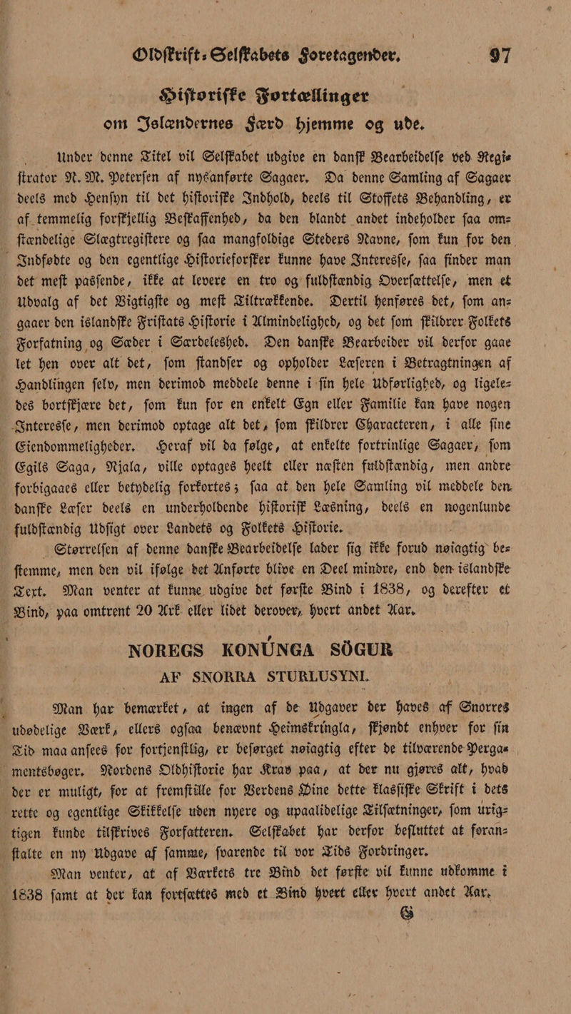 3>tfhmffc ^øttæUinget om 3øfønt>evneø $ært> hjemme og wfce. Itnbci- benne Sitel t>xl Selffabet ttbgtt?c en banf? SSearbeibelfe »eb øtcgU ftrator $51. ^eterfen af nps'anførte Sagaer. £)a benne (Samling af Sagaer beelS meb £enfpn til bet fjtftoriffe 3nbt)olb, beels til Stoffets SSefyanbling, er af temmelig fovjfjjellig 35effaffenl)eb, ba ben blanbt anbet inbetjolber faa om= ftccnbelige Slcegtregiftere og faa mangfolbige SteberS 9ta»ne, fom lun for ben Snbfobte og ben egentlige 4?iftorieforf?er lunne f)a»e Sntcreéfe, faa finber man bet meft paSfenbe, ilfe at leoere en tro og fulbftænbig Ooerfcettelfe, men et Uboalg af bet SBigtigfte og mcfl Siltrællenbe. SDertil tyenføreé bet/ fom ans gaaer ben iélanbfFc f rijiats £iftorie i 2Clminbeligt>cb/ og bet fom jftlbrer foliets forfatning og Sæber i SccrbeleSfyeb. £)en banffe Searbeiber »il berfor gaae let l)en o»er alt bet / fom ftanbfer og opljolber ficeferen i SSetragtningen af ^panblingen fel», men berimob mebbele benne i fin Ijele Ubførligbeb, og ligeles beS bortfffære bet, fom lun for en enfelt Gsgn eller familie fan $a»e nogen Sntereéfe, men berimob optage alt bet, fom jfilbrer <5$aractcren, i alle fine Gstenbommeligfyeber. Jpcraf »il ba følge, at enfelte fortrinlige Sagaer, fom ©gilé Saga, SKjala, »ille optages tjeelt eller nccjten fulbftænbig, men anbre forbigaaeS eller betpbelig forfortes} faa at ben f)ele Samling »il mebbele ben, banffe Sccfcr beelé en unberfyolbenbe tytftorijf SæSntng, beelS en nogenlitnbe fulbftccnbig Ubftgt o»er SanbetS og foliets ^tftovie. Størrclfen af benne banffe ffiearbeibelfe laber ftg ille forub nøiagtig be« ftemme, men ben »il ifølge bet Anførte bli»e en SDeel minbre, enb ben- islanbffe Sert. SDtan »enter at lunne ubgiøe bet førffce SSinb i 1838, og herefter et S3inb, paa omtrent 20 2Crf eller libet bero»e»,, |»ert anbet 2Car* NOREGS KONUNGA SØGBR AF SNORRA STURLUSYNI. SOlan l;ar bemærlet , at ingen af bo Wbga»er ber $a»eS af Snerres ubøbelige SSærl, ellers ogfaa benæ»nt ^eimSlrtngla, ffjønbt enlmer for fiit £ii> maaanfeeS for fortjenftlig, er beførget nøiagtig efter be titøærenbe Sperga« mentsbøger. forbens £Mbf)i'ftorie $ar 3tra» paa, at ber nu gjøreS alt, f)»ab ber er muligt, for at fremfttlle for SScrbené $ine bette llaéftffe Sirift i bets rette og egentlige Sfiffelfe uben npere og ttpaalibelige Srlfætningcr, fom urig= tigen lunbe tilffrioeS forfatteren* SeljM>et $ar berfor bejluttet at forarts ftalte en n» ttbgaoe af famme, foarenbe tit »or ÆibS forbringer. $Wan »enter, at af SSærfctS tre 23inb bet førfte »il funne ubforøme i 1838 famt at ber fan fcrtfætteS meb et 2Smb fymt eller fymt anbet #ar, ©