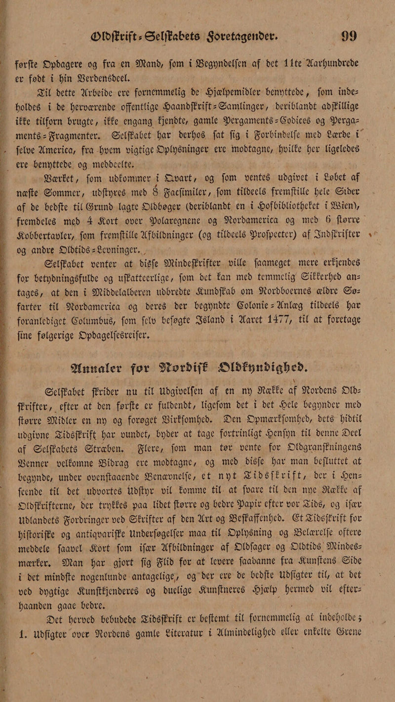 føtfte ©pbagere og fra cn ftftanb, fom i Segpnbelfcn af bct Ilte 2Carl;unbrcbe er føbt i t)in SerbenSbeel, Sti bette 2frbeibe erc fornemmelig be £>jælpemibler bemøttebe, fom tube; bolbcS i be føcrrærenbc offentlige &amp;aanbfErift = Samlinger, beriblanbt abjEillige iffe tilforn brugte, iffe engang fjenbte, gamle pcrgamentS = ($obiceS og perga= mentS = fragmenter* SdjEabet $ar berX;oå fat ftg i gorbinbelfe meb ftærbe i fe tre America, fra brem rigtige ©ppSninger erc mobtagnc, X)taiXbc X>er ligelebeé ere bemøttebe og mebbeelte. Sædet, fom ublommer i Sirart, og fom rentes ubgiret i £obet af næjte (Sommer, itbftpres meb 8 gaeftmiler, fom tilbeds fremftille bde Stber af be bebfte til ©rttnb lagte ©tbbøger (beriblanbt en i £ofbibliotbefct i SKJenV frembclcS meb 4 .ftort orer polaregnene og Slorbamerica og meb 6 ftørre .ftobbertarler, fom fremftille 2Cfbilbningcr (og tilbeds profpcctcr) af SnbjErifter og anbre £MbtibS=£crninger., SelfEabet renter at bisfe SKinbefErifter rille faameget mere edjcnbeS fo.r betpbningSfulbe og ufEattecrtige, fom bet fan meb temmelig Siffedøcb an= tages, at ben i SRibbelalberen ubbrebte .ftitnbfEab om SRorbboerneS celbre Sø¬ farter til Sorbamerica og bereS ber begtønbte Golonie = 2Cnlæg tilbeds bar foranlcbigct ©olumbuS, font fdr beføgte Sélanb i Håret 1477, til at foretage fine følgerige ©pbagelfeSreifer. Omtalet for v SdfEabct fEriber nu til Ubgirdfen af en mø øtaffe af forbens ©Ib; fEriftcr, efter at ben førfte er fulbenbt, ligefom bct i bet £de begtønber meb ftørre SKibler en np og forøget Sidfombeb, ©en ©pmædfombeb, bets bidll ubgirne SibSfErift $ar runbet, bpber at tage fortrinligt £cnfpn til benne ©ed af SelffabctS Stræben* gtere, fom man tør rente for ©IbgranfEningenS fenner rdfomne Sibrag ere mobtagnc, og meb bisfe bai’ man befluttet at begtønbe, ttnber orenftaaenbe SScnærnelfe, et npt SibSffrift, ber i Æ>cn= feenbe tit bet ubrortes itbfhør ril lomme til at frare tit ben møe 3iæffc af ©IbfEriftcrnc, ber trtøffcS paa libet ftørre og bebre papir efter ror SibS, og ifær UblanbetS gorbringer reb Sfrifter af ben Hrt og ScfEaffenløed (StSibSffrift for løiftorifEc og antiqrarifEe Unberføgdfcr maa til ©plpSning og Sdærdfe oftere mebbete faard .ftort fom ifær 2Cfbitbninger af ©Ibfagcr og OlbtibS 50tinbeS= mærfer, SQtan $ar gjort ftg glib for at terere faabanne fra .ftunftcnS Sibe t bet minbfte nogenlunbe antagelige^ og ber ere be bcbfte Ubffgter til, at bct reb btøgtige .ftunftfjenbereS og budige .ftunftnercS £j<dp føermeb rit efter- tøaanben gaae bebre, ©et berreb bebttbebe SibSfErift er befiemt tit fornemmelig at inbdøolbc i 1. Ubftgtcr orer ScorbenS gamle Citeratur i Hlminbdtgløeb dier cnfdte Girene