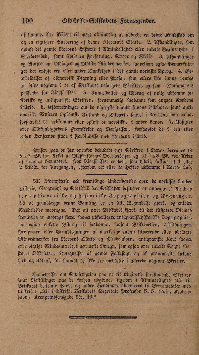 f 100 <Dlt>fi?rift;Øelflfobetø Soretagenbetr, af famme/ ifær ffiffebe til mere alminbelig at ttbbrebe en bebrc Æunbffab om og cn rigtigere SSttrbering af benne Siteraturé ©fatte, 2, TCfbanblingcr, fom oplpfe bet gamle Storbené Jpiftorie i 2Clminbeligl)eb eller enfelte S3egiOenl)eber t ©ærbeleéf)eb, famt g'otfeneS forfatning/ ©æber og ©fiffe, 3, 2Cff)anblinger og Stoticer om SDXbfager og £)lbtibs SøtinbeSmærfer, faaoelfom ogfaa 25emærfnin= ger ber oplpfe een eller anbcn £)unfell)eb t bet gamle norbiffe ©prog, 4, 23es arbeibelfer af olbnorbiff digtning eller $)rofa, fom ellers iffe funne oenteS at blioe ubgione i be af ©elffabet beforgebe ©frifter/ og fom i SDmfang ere paSfenbe for SibSffriftet, 5, 2lnmælbelfer og Ubbrag af nplig xtbfomne l)U ftoriffe og antiqoariffe ©frifter, fornemmelig faabanne fom anggae forbens JDtbtib, 6, (Efterretninger om be oigtigfte blanbt fttnbne Olbfager, famt antU qoariffe SDlufcerS £)pfomjt, Sitjtanb og Siloæjct, faaoel t forben, fom ogfaa, forfaaoibt be oebfomme eller oplpfe be norbiffe, i anbre Canbe, 7, Ubfigter oper £>lbfpnbigl)ebenS fremffribt og SSerigelfer, forfaaoibt be i een eller anbcn £enfeenbe ftaae x forbinbelfe meb Storbens Slbiib, $rifcn paa be tjer ooenfor bebubebe npe ©frifter i £)ctao beregnes til 5 a7 ©f, for 2Crfct af Dlbjf rifternes £)oerfættelfer og til 7a8 ©f. for'2Crfet af [ammes ©runbtejtt, gor SibSffriftet er ben, fom tyibtil, fajtfat til 1 eller 2 Stbblr, for 2Cargangen, efterfom eet eller to opefter ubfomme i 2Carcts £ob. Sit SCfbenpttelfe oeb fremtibige Unberfogelfer ooer be norbiffe £anbeS 4bijtorie, ©eograpfyt og ©tatijtif tyar ©elffabet befluttet at anlcegge et 2C r cty i n for antiqoariffe og tyiftoriffe Sopograptyier og Segn i nger. Sit at grttnblægge benne ©amling er en lille SBegpnbelfe gjort, og enfelte SOtebbclelfer mobtagne, ®et oil oære ©elffabet, fjært, til bet tilftgtebe $iemeb frembeleS at mobtage flere, faaoel ubforligere antiqoariff=f)ijtoriffe Sopograptyier, fom ogfaa enfelte 33ibrag til faabanne, faafom SSeffrioelfer, 2Cfbilbningcr, $)rofpecter eller ©ntnbtegninger af mærfetige enbmt titoærenbe eller obelagte SDltnbeSmærfer fra 9torbenS SDlbtib og SKibbelalber, antiqoariffe Jtort faaoel ooer oigtige SOZinbeSmævferS nærmejf e £)megn, fom ogfaa ooer enfelte ©ogne eller ftørre 3>i|tricter$ £)ptegnelfer af gamle golfefagn og af prooincielle fjetbne £5rb og Ubtrpf, for faaoibt be iffe ere mebbelte i allercbe ubgione ©frifter. 3fnmætbelfer om ©ubfcription paa be til ttbgioelfe foreftaaenbe ©friffer famt SBeftillinger .paa be forben ubgione, ligefom i 2Clminbeligl)eb alle til ©elffabet bejtemte 33reoe og anbre ©entringer abreSfereS til ©ecretariatet meb Ubffriftt //SU £>lbjfrift = ©etffabets ©eyretair to fesfor (E, ($, Stafn, ^tjoben= tyaon, tonprinbfenSgabe 9tr, 40.«