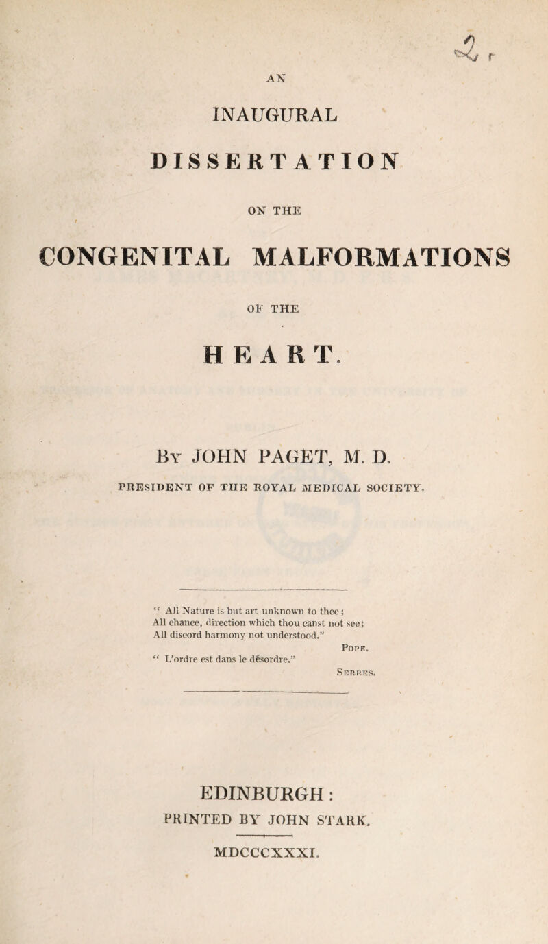 r AN INAUGURAL DISSERTATION ON THE t CONGENITAL MALFORMATIONS OE THE H E ART. By JOHN PAGET, M. D. PRESIDENT OF THE ROYAL MEDICAL SOCIETY, 's All Nature is but art unknown to thee; All chance, direction which thou canst not see; All discord harmony not understood.” Poprc. “ L’ordre est dans le desordre.” Serrtcs. EDINBURGH: PRINTED BY JOHN STARK, MDCCCXXXI,