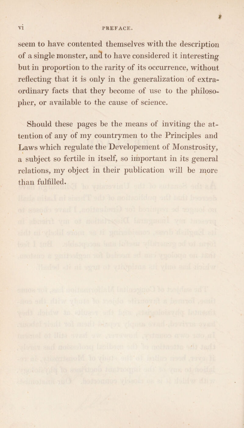 seem to have contented themselves with the description of a single monster, and to have considered it interesting- but in proportion to the rarity of its occurrence, without reflecting that it is only in the generalization of extra¬ ordinary facts that they become of use to the philoso¬ pher, or available to the cause of science. Should these pages be the means of inviting the at¬ tention of any of my countrymen to the Principles and Laws which regulate the Developement of Monstrosity, a subject so fertile in itself, so important in its general relations, my object in their publication will be more than fulfilled.