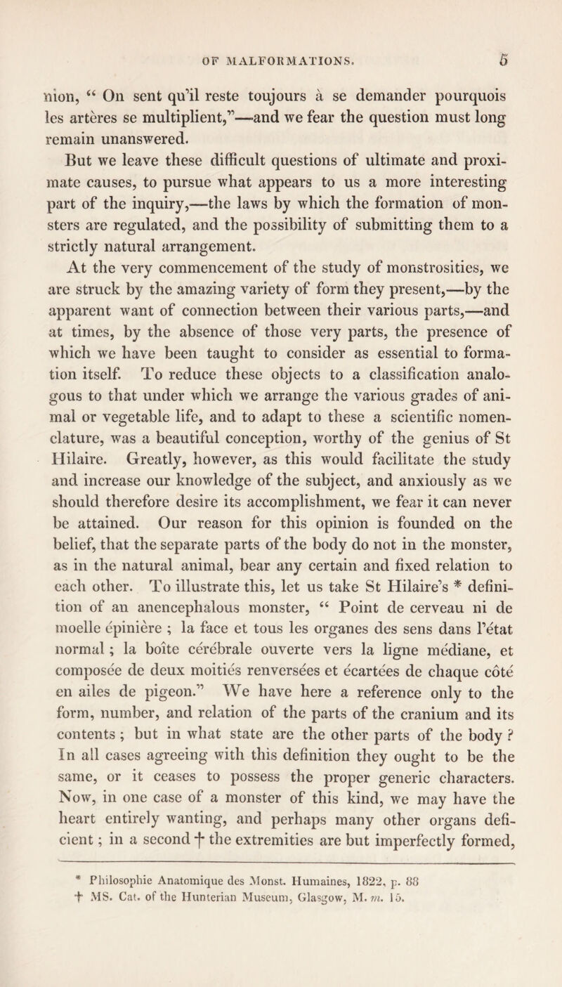 mon, u On sent qu’il reste toujours a se demander pourquois les arteres se multiplient,”—-and we fear the question must long remain unanswered. But we leave these difficult questions of ultimate and proxi¬ mate causes, to pursue what appears to us a more interesting part of the inquiry,-—the laws by which the formation of mon¬ sters are regulated, and the possibility of submitting them to a strictly natural arrangement. At the very commencement of the study of monstrosities, we are struck by the amazing variety of form they present,—by the apparent want of connection between their various parts,—and at times, by the absence of those very parts, the presence of which we have been taught to consider as essential to forma¬ tion itself. To reduce these objects to a classification analo¬ gous to that under which we arrange the various grades of ani¬ mal or vegetable life, and to adapt to these a scientific nomen¬ clature, was a beautiful conception, worthy of the genius of St Hilaire. Greatly, however, as this would facilitate the study and increase our knowledge of the subject, and anxiously as we should therefore desire its accomplishment, we fear it can never be attained. Our reason for this opinion is founded on the belief, that the separate parts of the body do not in the monster, as in the natural animal, bear any certain and fixed relation to each other. To illustrate this, let us take St Hilaire’s * defini¬ tion of an anencephalous monster, 66 Point de cerveau ni de moelle cpiniere ; la face et tous les organes des sens dans l’etat normal; la boite cerebrale ouverte vers la ligne mediane, et composee de deux moities renversees et ecartees de chaque cote en ailes de pigeon.” We have here a reference only to the form, number, and relation of the parts of the cranium and its contents ; but in what state are the other parts of the body ? In all cases agreeing with this definition they ought to be the same, or it ceases to possess the proper generic characters. Now, in one case of a monster of this kind, we may have the heart entirely wanting, and perhaps many other organs defi¬ cient ; in a second j* the extremities are but imperfectly formed, * Philosophic Anatomique des Monst. Humaines, 1822, p. 88 1 MS. Cat. of the Hunterian Museum, Glasgow, M. m. 16.