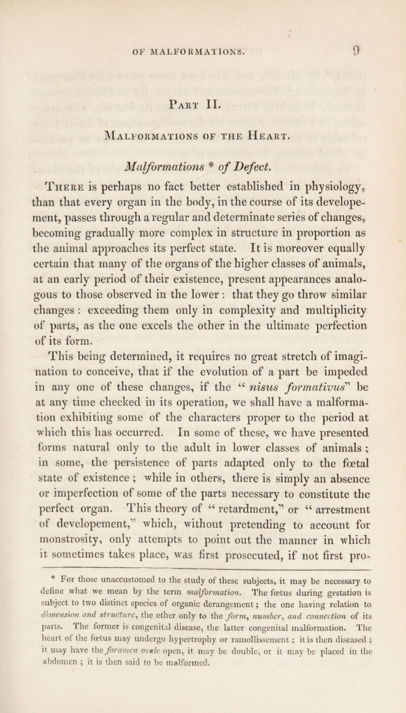 Part II. Malformations of the Heart. Malformations * of Defect. There is perhaps no fact better established in physiology, than that every organ in the body, in the course of its develope- ment, passes through a regular and determinate series of changes, becoming gradually more complex in structure in proportion as the animal approaches its perfect state. It is moreover equally certain that many of the organs of the higher classes of animals, at an early period of their existence, present appearances analo¬ gous to those observed in the lower : that they go throw similar changes : exceeding them only in complexity and multiplicity of parts, as the one excels the other in the ultimate perfection of its form. This being determined, it requires no great stretch of imagi¬ nation to conceive, that if the evolution of a part be impeded in any one of these changes, if the “ nisus formativus11 be at any time checked in its operation, we shall have a malforma¬ tion exhibiting some of the characters proper to the period at which this has occurred. In some of these, we have presented forms natural only to the adult in lower classes of animals ; in some, the persistence of parts adapted only to the foetal state of existence ; while in others, there is simply an absence or imperfection of some of the parts necessary to constitute the perfect organ. This theory of “ retardment/1 or “ arrestment of developement,11 which, without pretending to account for monstrosity, only attempts to point out the manner in which it sometimes takes place, was first prosecuted, if not first pro- * For those unaccustomed to the study of these subjects, it may be necessary to define what we mean by the term malformation. The foetus during gestation is subject to two distinct species of organic derangement; the one having relation to dimension and structure, the other only to the form, number, and connection of its parts. The former is congenital disease, the latter congenital malformation. The heart of the foetus may undergo hypertrophy or ramollissement; it is then diseased ; it may have the foramen ovale open, it may be double, or it may be placed in the abdomen ; it is then said to be malformed.