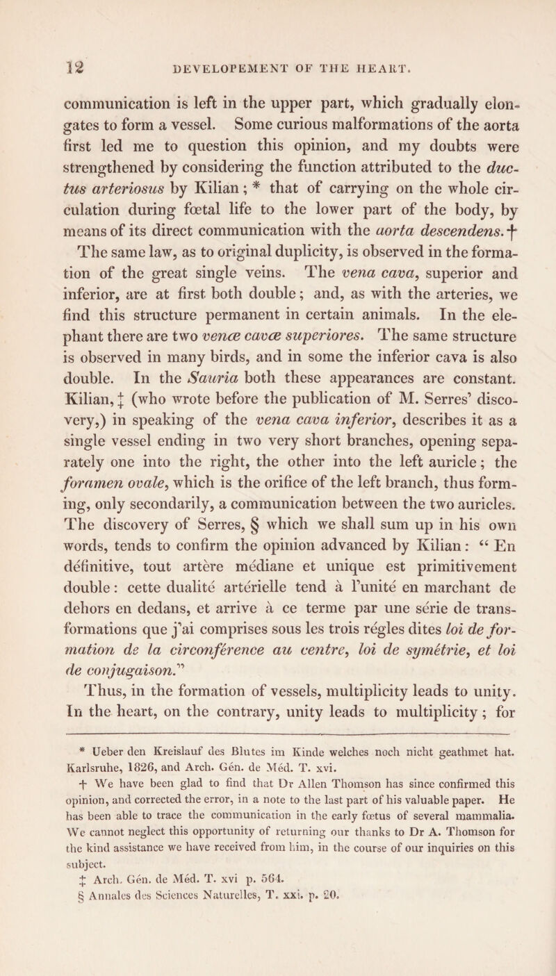 communication is left in the upper part, which gradually elon¬ gates to form a vessel. Some curious malformations of the aorta first led me to question this opinion, and my doubts were strengthened by considering the function attributed to the duc¬ tus arteriosus by Kilian; * * * § that of carrying on the whole cir¬ culation during foetal life to the lower part of the body, by means of its direct communication with the aorta descendens. f The same law, as to original duplicity, is observed in the forma¬ tion of the great single veins. The vena cava, superior and inferior, are at first both double; and, as with the arteries, we find this structure permanent in certain animals. In the ele¬ phant there are two vence cavce superiores. The same structure is observed in many birds, and in some the inferior cava is also double. In the Sauria both these appearances are constant. Kilian, J (who wrote before the publication of M. Serres’ disco¬ very,) in speaking of the vena cava inferior, describes it as a single vessel ending in two very short branches, opening sepa¬ rately one into the right, the other into the left auricle; the foramen ovale, which is the orifice of the left branch, thus form¬ ing, only secondarily, a communication between the two auricles. The discovery of Serres, § which we shall sum up in his own words, tends to confirm the opinion advanced by Kilian: 44 En definitive, tout artere mediane et unique est primitivement double: cette dualite arterielle tend a l’unite en marchant de dehors en dedans, et arrive a ce terme par une serie de trans¬ formations que j’ai comprises sous les trois regies dites loi de for¬ mation de la circonference au centre, loi de symetrie, et loi de conjugation.” Thus, in the formation of vessels, multiplicity leads to unity. In the heart, on the contrary, unity leads to multiplicity; for * Ueber tlen Kreislauf ties Blutes im Kinde welches noch nicht geathmet hat. Karlsruhe, 1826, and Arch. Gen. de Med. T. xvi. ■f We have been glad to find that Dr Allen Thomson has since confirmed this opinion, and corrected the error, in a note to the last part of his valuable paper. He has been able to trace the communication in the early foetus of several mammalia. We cannot neglect this opportunity of returning our thanks to Dr A. Thomson for the kind assistance we have received from him, in the course of our inquiries on this subject. + Arch. Gen. de Med. T. xvi p. 564. § Annales des Sciences Naturelles, T. xxi. p. 20.