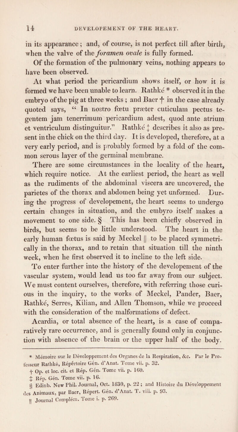 in its appearance; and5 of course, is not perfect till after birth, when the valve of the foramen ovale is fully formed. Of the formation of the pulmonary veins, nothing appears to have been observed. At what period the pericardium shows itself, or how it is formed we have been unable to learn. Rathke * * * § observed it in the embryo of the pig at three weeks ; and Baer j- in the case already quoted says, “ In nostro foetu praeter cuticulam pectus te- gentem jam tenerrimum pericardium adest, quod ante atrium et ventriculum distinguitur. Rathke J describes it also as pre¬ sent in the chick on the third day. It is developed, therefore, at a very early period, and is probably formed by a fold of the com¬ mon serous layer of the germinal membrane. There are some circumstances in the locality of the heart, which require notice. At the earliest period, the heart as well as the rudiments of the abdominal viscera are uncovered, the parietes of the thorax and abdomen being yet unformed. Dur¬ ing the progress of developement, the heart seems to undergo certain changes in situation, and the embyro itself makes a movement to one side. § This has been chiefly observed in birds, but seems to be little understood. The heart in the early human foetus is said by Meckel || to be placed symmetri¬ cally in the thorax, and to retain that situation till the ninth week, when he first observed it to incline to the left side. To enter further into the history of the developement of the vascular system, would lead us too far away from our subject. We must content ourselves, therefore, with referring those curi¬ ous in the inquiry, to the works of Meckel, Pander, Baer, Rathke, Serres, Kilian, and Allen Thomson, while we proceed with the consideration of the malformations of defect. Acardia, or total absence of the heart, is a case of compa¬ ratively rare occurrence, and is generally found only in conjunc¬ tion with absence of the brain or the upper half of the body. * Memoire sur le Developpement des Organes de la Respiration, &c. Par le Pro- tesseur Rathke, Repertoire Gen. d’Anat. Tome vii. p. 32. f Op. et loc. cit. et Rep. Gen. Tome vii. p. 1G0. $ Rep. Gen. Tome vii. p. 16. § Edinb. New Phil. Journal, Oct. 1830, p. 22 ; and Histoire du Developpement des Animaux, par Baer, Repert. Gen. d’Anat. T. viii. p. 93. || Journal Complem. i ome i. p. -09.