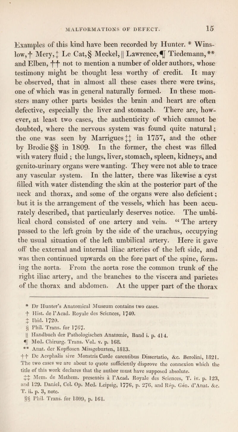 Examples of this kind have been recorded by Hunter. * Wins¬ and Elben, -j~f not to mention a number of older authors, whose testimony might be thought less worthy of credit. It may be observed, that in almost all these cases there were twins, one of which was in general naturally formed. In these mon¬ sters many other parts besides the brain and heart are often defective, especially the liver and stomach. There are, how¬ ever, at least two cases, the authenticity of which cannot be doubted, where the nervous system was found quite natural; the one was seen by MarriguesjJ in 175*7, arid the other by Brodie§§ in 1809- In the former, the chest was filled with watery fluid ; the lungs, liver, stomach, spleen, kidneys, and genito-urinary organs were wanting. They were not able to trace any vascular system. In the latter, there was likewise a cyst filled with water distending the skin at the posterior part of the neck and thorax, and some of the organs were also deficient; but it is the arrangement of the vessels, which has been accu¬ rately described, that particularly deserves notice. The umbi¬ lical chord consisted of one artery and vein. “ The artery passed to the left groin by the side of the urachus, occupying the usual situation of the left umbilical artery. Here it gave off the external and internal iliac arteries of the left side, and was then continued upwards on the fore part of the spine, form¬ ing the aorta. From the aorta rose the common trunk of the right iliac artery, and the branches to the viscera and parietes of the thorax and abdomen. At the upper part of the thorax * Dr Hunter’s Anatomical Museum contains two cases. •f* Hist, de l’Acad. Royale ties Sciences, 1740. + Ibid. 1720. § Phil. Trans, for 1767- || Handbuch der Pathologischen Anatomie, Band i. p. 414. Med. Chirurg. Trans. Yol. v. p. 168. ** Anat. der Kopflosen Missgeburten, 1813. ft Dc Acephalis sive Monstris Corde carentibus Dissertatio, &c. Berolini, 1821. The two cases we are about to quote sufficiently disprove the connexion which the title of this work declares that the author must have supposed absolute. £+ Mem. de Mathem. presentes a 1’Acad. Royale des Sciences, T. iv. p. 123, and 129. Daniel, Col. Op. Med. Leipsig, 1776, p- 276, and Rep. Gen. d’Anat. &c. T. ii. p. 3, note. §§ Phil. Trans, for 1809, p. 161.