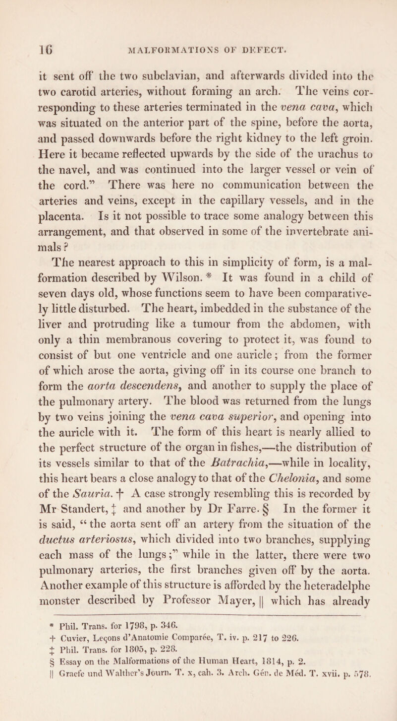 it sent off the two subclavian, and afterwards divided into the two carotid arteries, without forming an arch. The veins cor¬ responding to these arteries terminated in the vena cava, which was situated on the anterior part of the spine, before the aorta, and passed downwards before the right kidney to the left groin. Here it became reflected upwards by the side of the urachus to the navel, and was continued into the larger vessel or vein of the cord.” There was here no communication between the arteries and veins, except in the capillary vessels, and in the placenta. Is it not possible to trace some analogy between this arrangement, and that observed in some of the invertebrate ani¬ mals ? The nearest approach to this in simplicity of form, is a mal¬ formation described by Wilson. * * * § It was found in a child of seven days old, whose functions seem to have been comparative¬ ly little disturbed. The heart, imbedded in the substance of the liver and protruding like a tumour from the abdomen, with only a thin membranous covering to protect it, was found to consist of but one ventricle and one auricle; from the former of which arose the aorta, giving off in its course one branch to form the aorta descendens, and another to supply the place of the pulmonary artery. The blood was returned from the lungs by two veins joining the vena cava superior, and opening into the auricle with it. The form of this heart is nearly allied to the perfect structure of the organ in fishes,—the distribution of its vessels similar to that of the Batrachia,—while in locality, this heart bears a close analogy to that of the Chelonia, and some of the Sauria. -f* A case strongly resembling this is recorded by Mr Standert, \ and another by Dr Farre.§ In the former it is said, “ the aorta sent off an artery from the situation of the ductus arteriosus, which divided into two branches, supplying each mass of the lungswhile in the latter, there were two pulmonary arteries, the first branches given off by the aorta. Another example of this structure is afforded by the heteradelphe monster described by Professor Mayer, || which has already * Phil. Trans, for 1798, p. 346. + Cuvier, Lemons d’Anatomie Comparee, T. iv. p. 217 to 226. + Phil. Trans, for 1805, p. 228. § Essay on the Malformations of the Human Heart, 1814, p. 2. || Gracfe und Walther’s Journ. T. x, cah. 3. Arch. Gen. dc Med. T. xvii. p. 578.