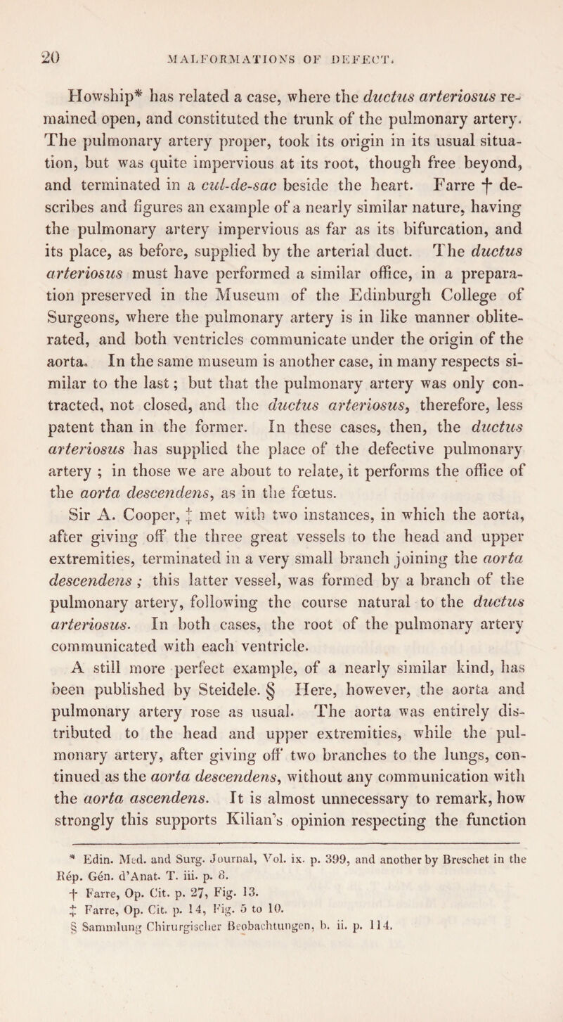 Howship* * * § has related a case, where the ductus arteriosus re¬ mained open, and constituted the trunk of the pulmonary artery. The pulmonary artery proper, took its origin in its usual situa¬ tion, but was quite impervious at its root, though free beyond, and terminated in a cul-de-sac beside the heart. Farre *f- de¬ scribes and figures an example of a nearly similar nature, having the pulmonary artery impervious as far as its bifurcation, and its place, as before, supplied by the arterial duct. The ductus arteriosus must have performed a similar office, in a prepara¬ tion preserved in the Museum of the Edinburgh College of Surgeons, where the pulmonary artery is in like manner oblite¬ rated, and both ventricles communicate under the origin of the aorta* In the same museum is another case, in many respects si¬ milar to the last; but that the pulmonary artery was only con¬ tracted, not closed, and the ductus arteriosus, therefore, less patent than in the former. In these cases, then, the ductus arteriosus has supplied the place of the defective pulmonary artery ; in those we are about to relate, it performs the office of the aorta descendens, as in the foetus. Sir A. Cooper, J met with two instances, in which the aorta, after giving off the three great vessels to the head and upper extremities, terminated in a very small branch joining the aorta descendens ; this latter vessel, was formed by a branch of the pulmonary artery, following the course natural to the ductus arteriosus. In both cases, the root of the pulmonary artery communicated with each ventricle. A still more perfect example, of a nearly similar kind, has been published by Steidele. § Here, however, the aorta and pulmonary artery rose as usual. The aorta was entirely dis¬ tributed to the head and upper extremities, while the pul¬ monary artery, after giving off two branches to the lungs, con¬ tinued as the aorta descendens, without any communication with the aorta ascendens. It is almost unnecessary to remark, how strongly this supports Kilian's opinion respecting the function * Edin. Med. and Surg. Journal, Vol. ix. p. 399, and another by Bresehet in the Rep. Gen. d’Anat. T. iii. p. 3. •j* Farre, Op. Cit. p. 27, Fig. 13. x Farre, Op. Cit. p. 14, Fig. 5 to 10. § Sammlung Chirurgischer Reobachtungen, b. ii. p. 114.