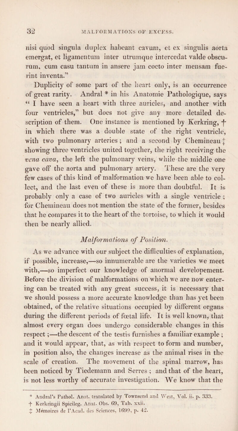 nisi quod singula duplex habeant cavurn, et ex singulis aorta emergat, et ligamentum inter utrumque intercedat valde obscu- rum, cum casu tantum in ansere jam cocto inter mensam fue- rint inventa.” Duplicity of some part of the heart only, is an occurrence of great rarity. Andral * in his Anatomie Pathologique, says “ I have seen a heart with three auricles, and another with four ventricles,but does not give any more detailed de¬ scription of them. One instance is mentioned by Kerkring, j- in which there was a double state of the right ventricle, with two pulmonary arteries ; and a second by Chemineau J showing three ventricles united together, the right receiving the vena cava, the left the pulmonary veins, while the middle one gave off the aorta and pulmonary artery. These are the very few cases of this kind of malformation we have been able to col¬ lect, and the last even of these is more than doubtful. It is probably only a case of two auricles with a single ventricle ; for Chemineau does not mention the state of the former, besides that he compares it to the heart of the tortoise, to which it would then be nearly allied. Malformations of Position. «/ */ As we advance with our subject the difficulties of explanation, if possible, increase,—so innumerable are the varieties we meet with,—so imperfect our knowledge of anormal developement. Before the division of malformations on which we are now enter¬ ing can be treated with any great success, it is necessary that we should possess a more accurate knowledge than has yet been obtained, of the relative situations occupied by different organs during the different periods of foetal life. It is well known, that almost every organ does undergo considerable changes in this respect;—the descent of the testis furnishes a familiar example ; and it would appear, that, as with respect to form and number, in position also, the changes increase as the animal rises in the scale of creation. The movement of the spinal marrow, has been noticed by Tiedemann and Serres ; and that of the heart, is not less worthy of accurate investigation. We know that the * Andral’s Pathol, Anat. translated by Townsend and West, Vol. ii. p. 333. ■j* Kerkringii Spicileg. Anat. Obs. G9, Tab. xxii. $ Memoires de l’Acad. des Sciences, 1699, p. 42.