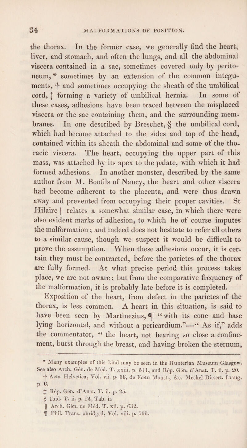 the thorax. In the former case, we generally find the heart, liver, and stomach, and often the lungs, and all the abdominal viscera contained in a sac, sometimes covered only by perito¬ neum, * * * § sometimes by an extension of the common integu¬ ments, -f* and sometimes occupying the sheath of the umbilical cord, l forming a variety of umbilical hernia. In some of these cases, adhesions have been traced between the misplaced viscera or the sac containing them, and the surrounding mem¬ branes. In one described by Breschet, § the umbilical cord, which had become attached to the sides and top of the head, contained within its sheath the abdominal and some of the tho¬ racic viscera. The heart, occupying the upper part of this mass, was attached by its apex to the palate, with which it had formed adhesions. In another monster, described by the same author from M. Bonfils of Nancy, the heart and other viscera had become adherent to the placenta, and were thus drawn away and prevented from occupying their proper cavities. St Hilaire || relates a somewhat similar case, in which there were also evident marks of adhesion, to which he of course imputes the malformation ; and indeed does not hesitate to refer all others to a similar cause, though we suspect it would be difficult to prove the assumption. When these adhesions occur, it is cer¬ tain they must be contracted, before the parietes of the thorax are fully formed. At what precise period this process takes place, we are not aware; but from the comparative frequency of the malformation, it is probably late before it is completed. Exposition of the heart, from defect in the parietes of the thorax, is less common. A heart in this situation, is said to have been seen by Martinezius, “ with its cone and base lying horizontal, and without a pericardium.1'—u As if, adds the commentator, “ the heart, not bearing so close a confine¬ ment, burst through the breast, and having broken the sternum, * Many examples of this kind may be seen in the Hunterian Museum Glasgow. See also Arch. Gen. de Med. T. xxiii. p. 511, and Rep. Gen. d’Anat. T. ii. p. 20. ■f Acta Helvetica, Yol. vii. p- 56, de Fcetu Monst., &c. Meckel Dissert. Inaug. p. 6. X Rep. Gen. d’Anat. T. ii. p. 25. § Ibid. T. ii. p. 24, Tab. ii. 1| Arch. Gen. de Med. T. xii. p. G32. ^ Phil. Trans, abridged, Yol. viii. p. 500.